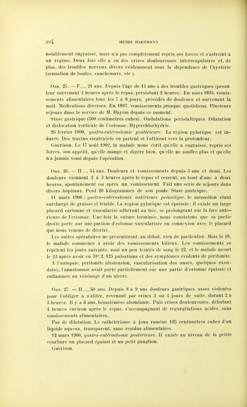 notablement engraissé, mais na pas complètement repris ses forces et s'astreint à un régime. Deux lois elle a eu des crises douloureuses interscapulaires et, de plus, des troubles nerveux divers évidemment sous la dépendance de l'hystérie (sensation de boules, cauchemars, etc ). Ous. 25. — F..., 21 ans. Depuis l'âge de li ans a des troubles gastriques (pesan- teur survenant 2 heures après le repas, persistant 2 heures). En mars 1893, vomis- sements alimentaires tous les 7 à 8 jours, précédés de douleurs et survenant la nuit. Médications diverses. En 1897, vomissements presque quotidiens. Plusieurs séjours dans le service de M. Hayem depuis ce moment. Stase gastrique (500 centimètres cubes). Ondulations péristaltiques. Dilatation et dislocation verticale de l'estomac. Hyperchlorhydrie. 26 lévrier 1900, guslro-enléroslomie postérieure. La région pylorique est in- durée. Des tractus cicatriciels en partent et l'attirent vers la profondeur. Guérison. Le 17 août 1902, la malade nous écrit qu'elle a cugraissé, repris ses forces, son appétit, qu'elle mange et digère bien, qu elle ne soulire plus et qu'elle n'a jamais vomi depuis l'opération. Ous. 26. — H..., 54 ans. Douleurs et vomissements depuis 3 ans et demi. Les douleurs viennent 2 à 3 heures après le repas et cessent, au bout d'une à deux heures, spontanément ou après un vomissement. Fait une série de séjours dans divers hôpitaux. Perd 20 kilogrammes de son poids. Stase gastrique. 11 mars 1900 : gaslro-enléroslomie antérieure précolique, le mésocôlon étant surchargé de graisse et friable. La région pylorique est épaissie; il existe un large placard cartonné et vascularisé adhérant au foie, se prolongeant sur la face anté- rieure de l'estomac. Une fois la suture teruiinée, nous constatons que sa partie droite porte sur une portion d'estomac vasculariséc en connexion avec le placard que nous venons de décrire. Les suites opératoires ne présentèrent, au début, rien de particulier. Mais le 18, le malade commence à avoir des vomissements bilieux. Les vomissements se répètent les jours suivants, sont un peu teintés de sang le 22, et le malade meurt le 23 après avoir eu 39°,2,125 pulsations et des synqjtômes évidents de péritonite. A l'autopsie, péritonite (distension, vascularisation des anses, quelques exsu- dais); l'anastomose avait porté partiellement sur une partie d'estomac épaissie et enilammée au voisinage d'un ulcère. Obs. 27. — H..., 50 ans. Depuis 8 à 9 ans douleurs gastriques assez violentes pour l'obliger à s'aliter, revenant par crises 3 ou 4 jours de suite, durant 2 à 3 heures. 11 y a 6 ans, hématémèse abondante. Puis crises douloureuses, débutant 4 heures environ après le repas, s'accompagnant de régurgitations acides, sans voudssements alimentaires. Pas de dilatation. Le cathétérisme à jeun ramène 125 centimètres cubes d'un liquide aqueux, transparent, sans résidus alimentaires. 12 mars 1900, yastro-enlérosloinie postérieure. Il existe au niveau de la petite courbure un placard épaissi et un petit ganglion. Guérison.