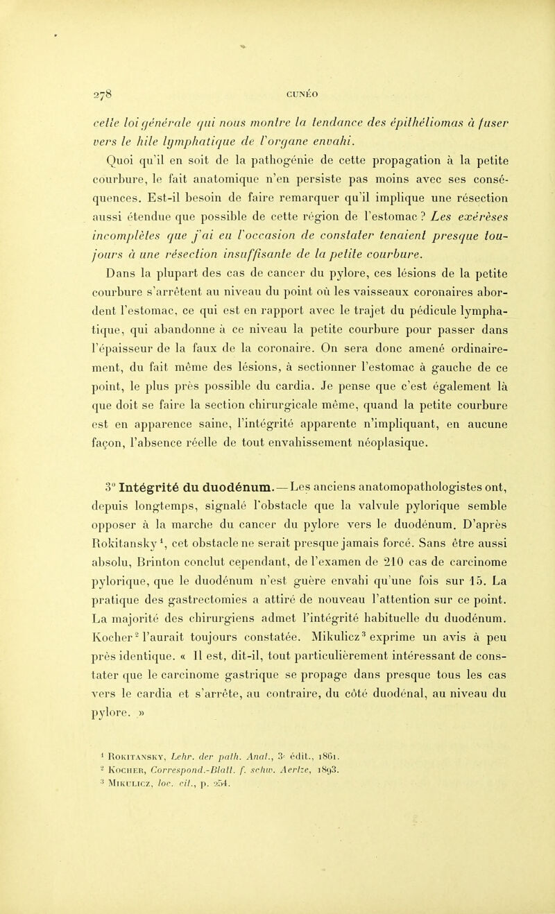 celle loi générale qui nous monlre la tendance des épithéliomas à fuser vers le hile lymphatique de l'organe envahi. Quoi qu'il en soit de la pathogénie de cette propagation à la petite courbure, le fait anatomique n'en persiste pas moins avec ses consé- quences. Est-il besoin de faire remarquer qu'il implique une résection aussi étendue que possible de cette région de l'estomac ? Les exérèses incomplètes que J'ai eu l'occasion de constater tenaient presque tou- jours à une résection insuffisante de la petite courbure. Dans la plupart des cas de cancer du pylore, ces lésions de la petite courbure s'arrêtent au niveau du point où les vaisseaux coronaires abor- dent l'estomac, ce qui est en rapport avec le trajet du pédicule lympha- tique, qui abandonne à ce niveau la petite courbure pour passer dans l'épaisseur de la faux de la coronaire. On sera donc amené ordinaire- ment, du fait même des lésions, à sectionner l'estomac à gauche de ce point, le plus près possible du cardia. Je pense que c'est également là que doit se faire la section chirurgicale même, quand la petite courbure est en apparence saine, l'intégrité apparente n'impliquant, en aucune façon, l'absence réelle de tout envahissement néoplasique. 3 Intégrité du duodénum. — Les anciens anatomopathologistes ont, depuis longtemps, signalé l'obstacle que la valvule pylorique semble opposer à la marche du cancer du pylore vers le duodénum. D'après Rokitansky \ cet obstacle ne serait presque jamais forcé. Sans être aussi absolu, Brinton conclut cependant, de l'examen de 210 cas de carcinome pylorique, que le duodénum n'est guère envahi qu'une fois sur 15. La pratique des gastrectomies a attiré de nouveau l'attention sur ce point. La majorité des chirurgiens admet l'intégrité habituelle du duodénum. Kocher* l'aurait toujours constatée. Mikulicz''exprime un avis à peu près identique. « Il est, dit-il, tout particulièrement intéressant de cons- tater que le carcinome gastrique se propage dans presque tous les cas A^ers le cardia et s'arrête, au contraire, du côté duodénal, au niveau du pylore. » i RoKiTANSKY, Lclir. der palh. Anal., 3'- édit., 18G1. - KocHER, Correspond.-Blalt. /'. srhw. Aerlze, 1898. ^ MiKULTCz, loc. cit., p. 254.