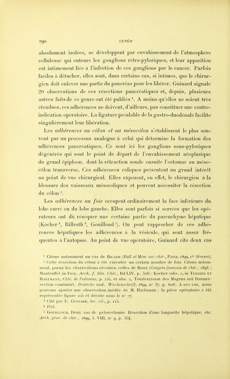 absolument isolées, se développent par envahissement de l'atmosphère celluleuse qui entoure les ganglions rétro-pyloriques, et leur apparition est intimement liée à l'infection de ces ganglions par le cancer. Parfois faciles à détacher, elles sont, dans certains cas, si intimes, que le chirur- gien doit enlever une partie du pancréas pour les libérer. Guinard signale 20 observations de ces résections pancréatiques et, depuis, j)lusieurs autres faits de ce genre ont été publiés ^ A moins qu'elles ne soient très étendues, ces adhérences ne doivent, d'ailleurs, pas constituer une contre- indication opératoire. La ligature préalable de la gastro-duodénale facilite singulièrement leur libération. Les adhérences au côlon et au mésocôlon s'établissent le plus sou- vent par un processus analogue à celui qui détermine la formation des adhérences pancréatiques. Ce sont ici les ganglions sous-pyloriques dégénérés qui sont le point de départ de l'envahissement néoplasique du grand épiploon, dont la rétraction soude ensuite l'estomac au méso- côlon transverse. Ces adhérences coliques présentent un grand intérêt au point de vue chirurgical. Elles exposent, en effet, le chirurgien à la blessure des vaisseaux mésocoliques et peuvent nécessiter la résection du côlon Les adhérences au foie occupent ordinairement la face inférieure du lobe carré ou du lobe gauche. Elles sont parfois si serrées que les opé- rateurs ont dù réséquer une certaine partie du parenchyme hépatique (Kocher^, Billroth^, GouiIloud=). On peut rapprocher de ces adhé- rences hépatiques les adhérences à la vésicule, qui sont assez fré- quentes à l'autopsie. Au point de vue opératoire, Guinard cite deux cas i Citons notamment un cas de Ricard (Bu//. e/iV/ën!. soc. e/;//'., Paris, 1899, février). - Cette résection du côlon a été exécutée un certain noinljre de fois. Citons notam- inent, parmi les observations récentes, celles de Roux {Congrès français de chir., 1898) ; Manteuffel (in Fick, Arch. f. klin. Chir., Bd LIV, p. 628) ; Kocher (obs. 1, in Terrier et Hartmann, Chir. de l'eslomac, p. 225, et obs. -z, Totalexcision des Magens mit Darmre- aection combinirt. Deulsche med. Wochenschrift, 1899, n 87, p. 606). A ces cas, nous pouvons ajouter une observation inédite de M. Hartmann ; la pièce opératoire a été représentée figure io5 et décrite sous le n 27. 3 Cité par U. Guinard, loc. cit., p. ii5. ^ Jbid. 5 GouiLLouD, Deux cas de pylorectomie. Résection d'une languette hépatique, etc; Arch. prov. de chir., 1899, VHl, n g, p. 554-