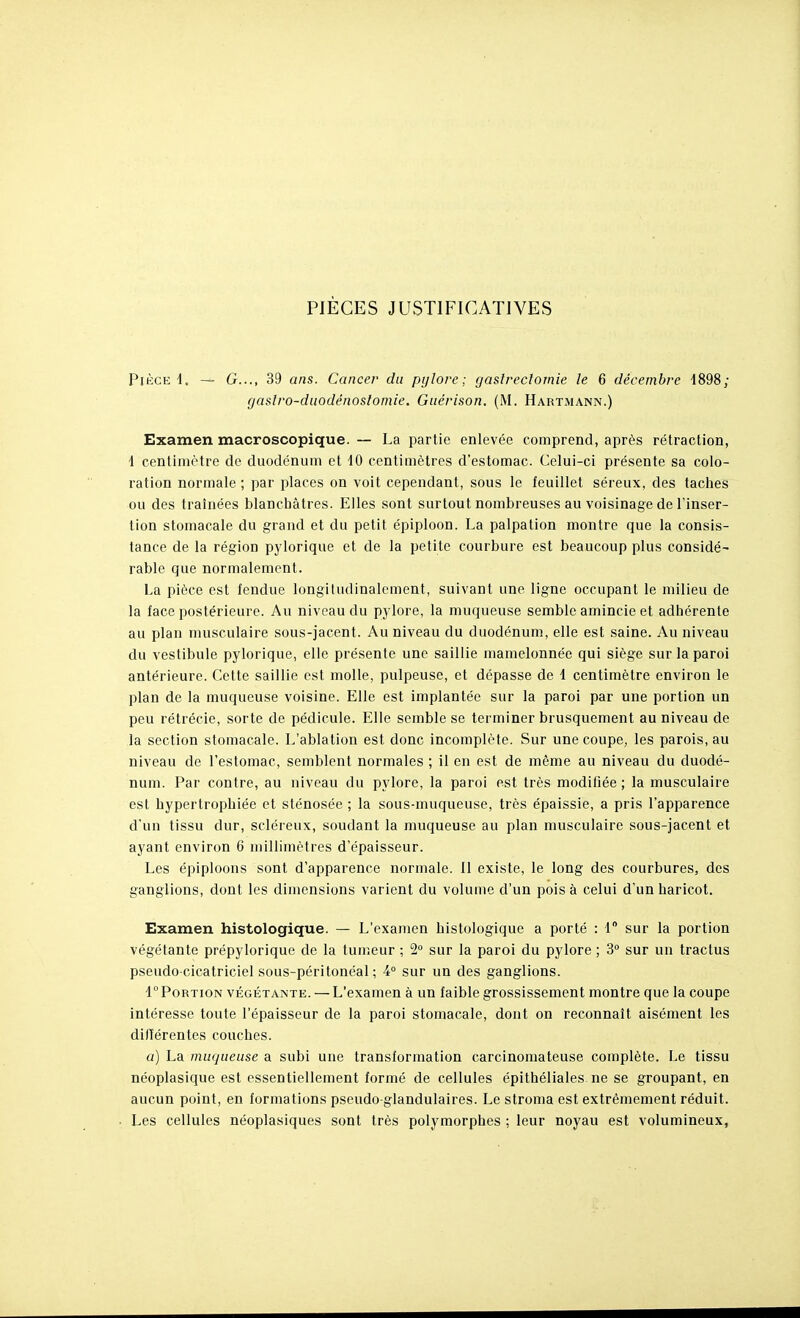 PIÈGES JUSTIFICATIVES Pièce 4. — G..., 39 ans. Cancer du pylore; gaslreclomie le 6 décembre -1898; cjaslro-duodénoslomie. Giiérison. (M. Hartmann.) Examen macroscopique. — La partie enlevée comprend, après rétraction, 4 centimètre de duodénum et 10 centimètres d'estomac. Celui-ci présente sa colo- ration normale ; par places on voit cependant, sous le feuillet séreux, des taches ou des traînées blanchâtres. Elles sont surtout nombreuses au voisinage de l'inser- tion stomacale du grand et du petit épiploon. La palpation montre que la consis- tance de la région pylorique et de la petite courbure est beaucoup plus considé- rable que normalement. La pièce est fendue longitudinalcment, suivant une ligne occupant le milieu de la face postérieure. Au niveau du pylore, la muqueuse semble amincie et adhérente au plan musculaire sous-jacent. Au niveau du duodénum, elle est saine. Au niveau du vestibule pylorique, elle présente une saillie mamelonnée qui siège sur la paroi antérieure. Cette saillie est molle, pulpeuse, et dépasse de 1 centimètre environ le plan de la muqueuse voisine. Elle est implantée sur la paroi par une portion un peu rétrécie, sorte de pédicule. Elle semble se terminer brusquement au niveau de la section stomacale. L'ablation est donc incomplète. Sur une coupe, les parois, au niveau de l'estomac, semblent normales ; il en est de même au niveau du duodé- num. Par contre, au niveau du pylore, la paroi est très modifiée ; la musculaire est hypertrophiée et sténosée ; la sous-muqueuse, très épaissie, a pris l'apparence d'un tissu dur, scléreux, soudant la muqueuse au plan musculaire sous-jacent et ayant environ 6 millimètres d'épaisseur. Les épiploons sont d'apparence normale. Il existe, le long des courbures, des ganglions, dont les dimensions varient du volume d'un pois à celui d'un haricot. Examen histologique. — L'examen histologique a porté : 1 sur la portion végétante prépylorique de la tumeur ; 2° sur la paroi du pylore ; 3° sur un tractus pseudo-cicatriciel sous-péritonéal ; 4° sur un des ganglions. 1° Portion végétante. — L'examen à un faible grossissement montre que la coupe intéresse toute l'épaisseur de la paroi stomacale, dont on reconnaît aisément les différentes couches. a) La muqueuse a subi une transformation carcinomateuse complète. Le tissu néoplasique est essentiellement formé de cellules épithéliales ne se groupant, en aucun point, en formations pseudo-glandulaires. Le stroma est extrêmement réduit. Les cellules néoplasiques sont très polymorphes ; leur noyau est volumineux,