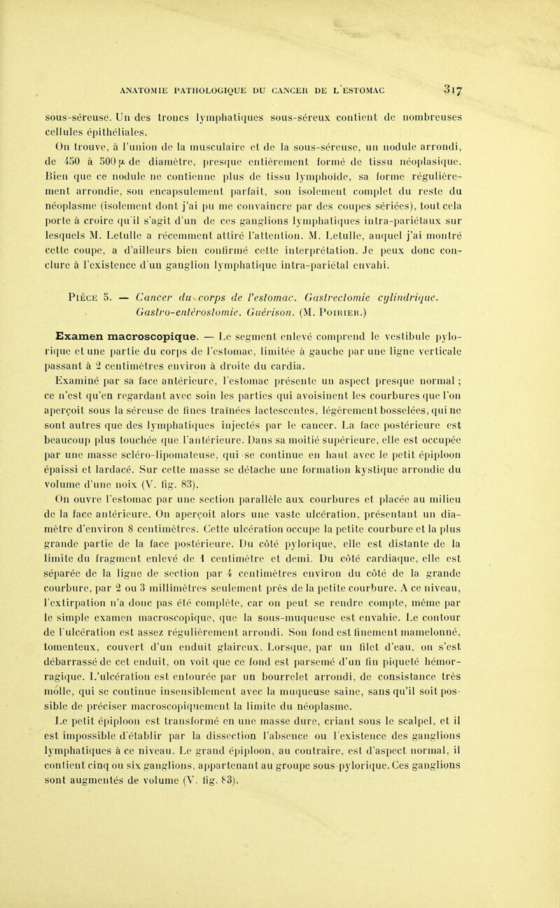 sous-séreuse. Un des troncs lymphatiques sous-séreux contient de nombreuses cellules épithéliales. On trouve, à l'union de la musculaire et de la sous-séreuse, un nodule arrondi, de 450 à 500 de diamètre, presque entièrement formé de tissu néoplasiciue. Bien que ce nodule ne contienne plus de tissu lymphoïde, sa forme régulière- ment arrondie, son encapsulement parfait, son isolement complet du reste du néoplasme (isolement dont j'ai pu me convaincre par des coupes sériées), tout cela porte à croire qu'il s'agit d'un de ces ganglions lymphatiques intra-pariélaux sur lesquels M. LetuUe a récemment attiré l'attention. M. LetuUe, auquel j'ai montré cette coupe, a d'ailleurs bien confirmé cette interprétation. Je peux donc con- clure à l'existence d'un ganglion lymphatique intra-pariétal envahi. Pièce o. — Cancer du corps de Veslomac. Gastreclomie cylindrique. Gastro-enléroslomie. Guérison. (M. Poirier.) Examen macroscopique. — Le segment enlevé comprend le vestibule pylo- rique et une partie du corps de l'estomac, limitée à gauche par une ligne verticale passant à 2 centimètres environ à droite du cardia. Examiné par sa face antérieure, Testomac présente un aspect presque normal ; ce n'est qu'en regardant avec soin les parties qui avoisinent les courbures que l'on aperçoit sous la séreuse de fines traînées lactescentes, légèrement bosselées, qui ne sont autres que des lymphatiques injectés par le cancer. La face postérieure est beaucoup plus touchée que l'antérieure. Dans sa moitié supérieure, elle est occupée par une masse scléro-lipomateuse, qui se continue en haut avec le petit épiploon épaissi et lardacé. Sur cette masse se détache une formation kystique arrondie du volume d'une noix (V. fig. 83). On ouvre l'estomac par une section parallèle aux courbures et placée au milieu de la face antérieure. On aperçoit alors une vaste ulcération, présentant un dia- mètre d'environ 8 centimètres. Cette ulcération occupe la petite courbure et la plus grande partie de la face postérieure. Du côté pylorique, elle est distante de la limite du fragment enlevé de 1 centimètre et demi. Du côté cardiaque, elle est séparée de la ligne de section par 4 centimètres environ du côté de la grande courbure, par 2 ou 3 millimètres seulement près de la petite courbure. A ce niveau, l'extirpation n'a donc pas été complète, car on peut se rendre compte, même par le simple examen macroscopique, que la sous-muqueuse est envahie. Le contour de l'ulcération est assez régulièrement arrondi. Son fond est finement mamelonné, tomenteux, couvert d'un enduit glaireux. Lorsque, par un filet d'eau, on s'est débarrassé de cet enduit, on voit que ce fond est parsemé d'un fin piqueté hémor- ragique. L'ulcération est entourée par un bourrelet arrondi, de consistance très molle, qui se continue insensiblement avec la muqueuse saine, sans qu'il soit pos- sible de préciser macroscopiquement la limite du néoplasme. Le petit épiploon est transformé en une masse dure, criant sous le scalpel, et il est impossible d'établir par la dissection l'absence ou l'existence des ganglions lymphatiques à ce niveau. Le grand épiploon, au contraire, est d'aspect normal, il conlicnt cinq ou six ganglions, appartenant au groupe sous pylorique. Ces ganglions sont augmentés de volume (V. fig. 83).