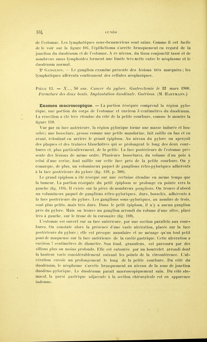 de l'estomac. Les lymphatiques sous-brunncriens sont sains. Comme il est facile de le voir sur la figure IfH, l'épithélioma s'arrête brusquement en regard de la jonction du duodénum et de l'estomac. A ce niveau, du tissu conjonctif tassé et de nombreux amas lyniphoïdcs forment une limite très nette entre le néoplasme et le duodénum normal. 2° Ganglion. — Le ganglion examiné présente des lésions très marquées ; les lymphatiques afférents contiennent des cellules néoplasiques. Pièce 13. — A'..., 50 ans. Cancer <lii pylore. Gaslreclomie le 22 tnar.f 1900. Fermeture des deux bouts. Implanlalion duodénale. Guérison. (M. Hartmann.) Examen macroscopique. — La portion réséquée comprend la région pylo- rique, une portion du corps de l'estomac et environ 3 centimètres du duodénum. La résection a été très étendue du côté de la petite courbure, comme le montre la figure 110. Vue par sa face antérieure, la région pylorique forme une masse indurée et bos- selée; une bosselure, grosse comme une petite mandarine, fait saillie en bas et en avant, refoulant en arrière le grand épiploon. Au niveau du pylore on aperçoit des plaques et des traînées blanchâtres qui se prolongent le long des deux cour- bures et, plus particulièrement, de la petite. La face postérieure de l'estomac pré- sente des lésions de même ordre. Plusieurs bosselures, du volume d'un pois à celui d'une cerise, font saillie sur cette face près de la petite courbure. On y remarque, de plus, un volumineux paquet de ganglions rétro-pyloriques adhérents à la face postérieure du pylore (fig. 110, p. 300). Le grand épiploon a été réséqué sur une certaine étendue en même temps que la tumeur. La portion réséquée du petit épiploon se prolonge en pointe vers la gauche (fig. 110). 11 existe sur la pièce de nombreux yanylions. On trouve d'abord un volumineux paquet de ganglions rétro-pyloriques, durs, bosselés, adhérents à la face postérieure du pylore. Les ganglions sous-pyloriques, au nombre de trois, sont plus petits, mais très durs. Dans le petit épiploon, il n'y a aucun ganglion près du pylore. Mais on trouve un ganglion arrondi du volume d'une olive, placé très à gauche, sur le tronc de la coronaire (fig. MO). L'estomac est ouvert sur sa face antérieure, par une section parallèle aux cour- bures. On constate alors la présence d'une vaste ulcération, placée sur la face postérieure du pylore ; elle est presque annulaire et ne ménage qu'un tout petit pont de muqueuse sur la face antérieure de la cavité gastrique. Cette ulcération a environ 7 centimètres de diamètre. Son fond, granuleux, est parcouru par des sillons plus ou moins profonds. Elle est entourée par un bourrelet arrondi dont la hauteur varie considérablement suivant les points de la circonférence. L'ul- cération envoie un prolongement le long de la petite courbure. Du côté du duodénum, le néoplasme s'arrête brusquement au niveau de la zone de jonction duodéno-pylorique. Le duodénum parait macroscopiquement sain. Du côté sto- macal, la paroi gastriijue adjacente à la section chirurgicale est en apparence indemne.