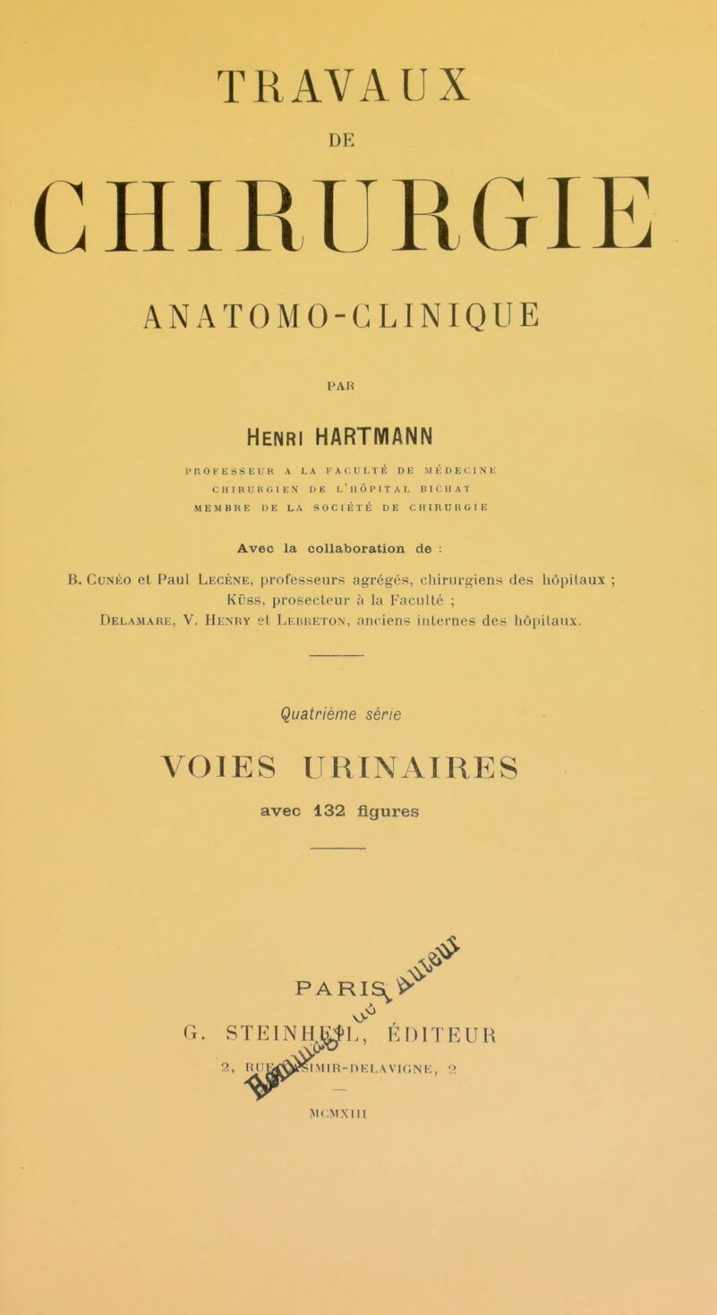 DE CHIRURGIE ANATOMO-GLINIQUE PAB Henri HARTMANN P It O F E s s E U R A LA FACULTÉ DE MÉDECIN K CHIRURGIEN DE l'HÔPITAL El CHAT MEMBRE DE LA SOCIÉTÉ DE CHIRURGIE Avec la collaboration de : B. CuNÉo et Paul Lecène, professeurs agrégés, chirurgiens des liôpitaux ; Kûss, prosecteur à la Faculté ; Delamare, V. Henry et LEitREXON, anciens internes des hôpitaux. Quatrième série VOIES URINAIRES avec 132 figures