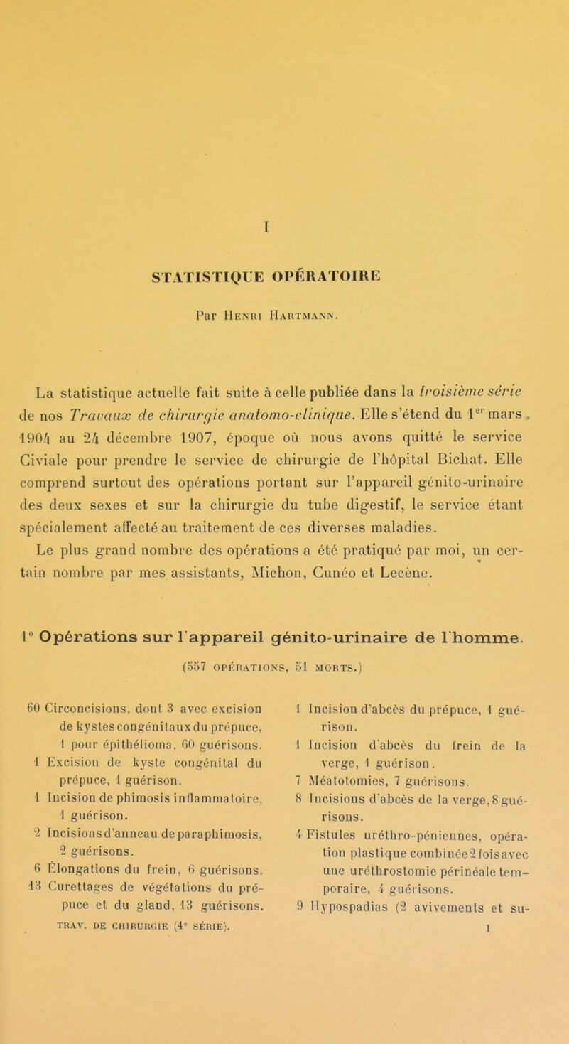 STATISTIQUE OPÉRATOIRE Par Henri Hartmann. La statistique actuelle fait suite à celle publiée dans la troisième série de nos Travaux de chirurgie analomo-clinique. Elle s'étend du lmars 190/i au 2/1 décembre 1907, époque où nous avons quitté le service Civiale pour prendre le service de chirurgie de l'hôpital Bichat. Elle comprend surtout des opérations portant sur l'appareil génito-urinaire des deux sexes et sur la chirurgie du tube digestif, le service étant spécialement affecté au traitement de ces diverses maladies. Le plus grand nombre des opérations a été pratiqué par moi, un cer- tain nombre par mes assistants, Michon, Cunéo et Lecène. 1 Opérations sur 1 appareil génito-urinaire de I homme. (5f)7 OPKRATIONS, 51 MORTS.) 60 Circoncisions, dont 3 avec excision de kystes congénitaux du prépuce, I pour épithéiioina, (iO guérisons. 1 Excision de kyste congénital du prépuce, 1 guérison. 1 Incision de piiimosis inflamniatoire, 1 guérison. Incisionsd'anneau deparapijimosis, 2 guérisons. 6 Élongations du frein, 6 guérisons. 13 Curettages de végétations du pré- puce et du gland, 43 guérisons. TRAV. DE CHIRURGIE (4° SÉRIE;. 1 Incision d'abcès du prépuce, \ gué- rison. 1 Incision d'abcès du frein do la verge, 1 guérison. 7 Méatotomies, 7 guérisons. 8 Incisions d'abcès de la verge,8gué- risons. 4 Fistules uréthro-péniennes, opéra- tion plastique combinée^foisavec une uréthrostomie périnéale tem- poraire, i guérisons. y ilypospadias (2 avivements et su- 1