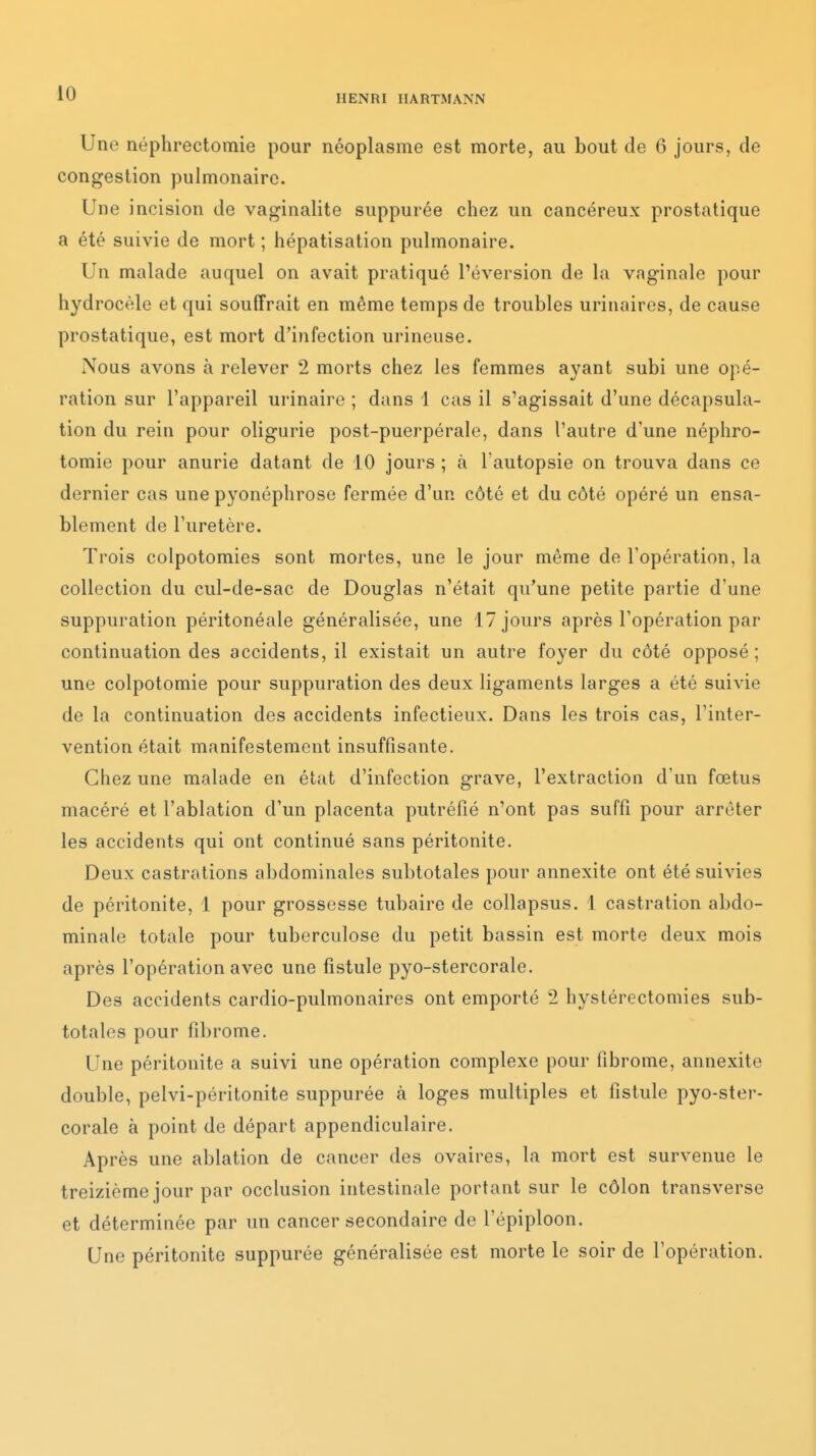 HENRI HARTMANN Une néphrectomie pour néoplasme est morte, au bout de 6 jours, de congestion pulmonaire. Une incision de vaginalite suppurée chez un cancéreux prostatique a été suivie de mort ; hépatisation pulmonaire. Un malade auquel on avait pratiqué réversion de la vaginale pour hydrocèle et qui souffrait en même temps de troubles urinaires, de cause prostatique, est mort d'infection urineuse. Nous avons à relever 2 morts chez les femmes ayant subi une opé- ration sur l'appareil urinaire ; dans 1 cas il s'agissait d'une décapsula- tion du rein pour oligurie post-puerpérale, dans l'autre d'une néphro- tomie pour anurie datant de 10 jours ; à l'autopsie on trouva dans ce dernier cas une pyonéphrose fermée d'un côté et du côté opéré un ensa- blement de l'uretère. Trois colpotomies sont mortes, une le jour même de l'opération, la collection du cul-de-sac de Douglas n'était qu'une petite partie d'une suppuration péritonéale généralisée, une 17 jours après l'opération par continuation des accidents, il existait un autre foyer du côté opposé; une colpotomie pour suppuration des deux ligaments larges a été suivie de la continuation des accidents infectieux. Dans les trois cas, l'inter- vention était manifestement insuffisante. Chez une malade en état d'infection grave, l'extraction d'un fœtus macéré et l'ablation d'un placenta putréfié n'ont pas suffi pour arrêter les accidents qui ont continué sans péritonite. Deux castrations abdominales subtotales pour annexite ont été suivies de péritonite, 1 pour grossesse tubaire de collapsus. 1 castration abdo- minale totale pour tuberculose du petit bassin est morte deux mois après l'opération avec une fistule pyo-stercorale. Des accidents cardio-pulmonaires ont emporté 2 hystérectomies sub- totales pour fibrome. Une péritonite a suivi une opération complexe pour fibrome, annexite double, pelvi-péritonite suppurée à loges multiples et fistule pyo-ster- corale à point de départ appendiculaire. Après une ablation de cancer des ovaires, la mort est survenue le treizième jour par occlusion intestinale portant sur le côlon transverse et déterminée par un cancer secondaire de l'épiploon. Une péritonite suppurée généralisée est morte le soir de l'opération.