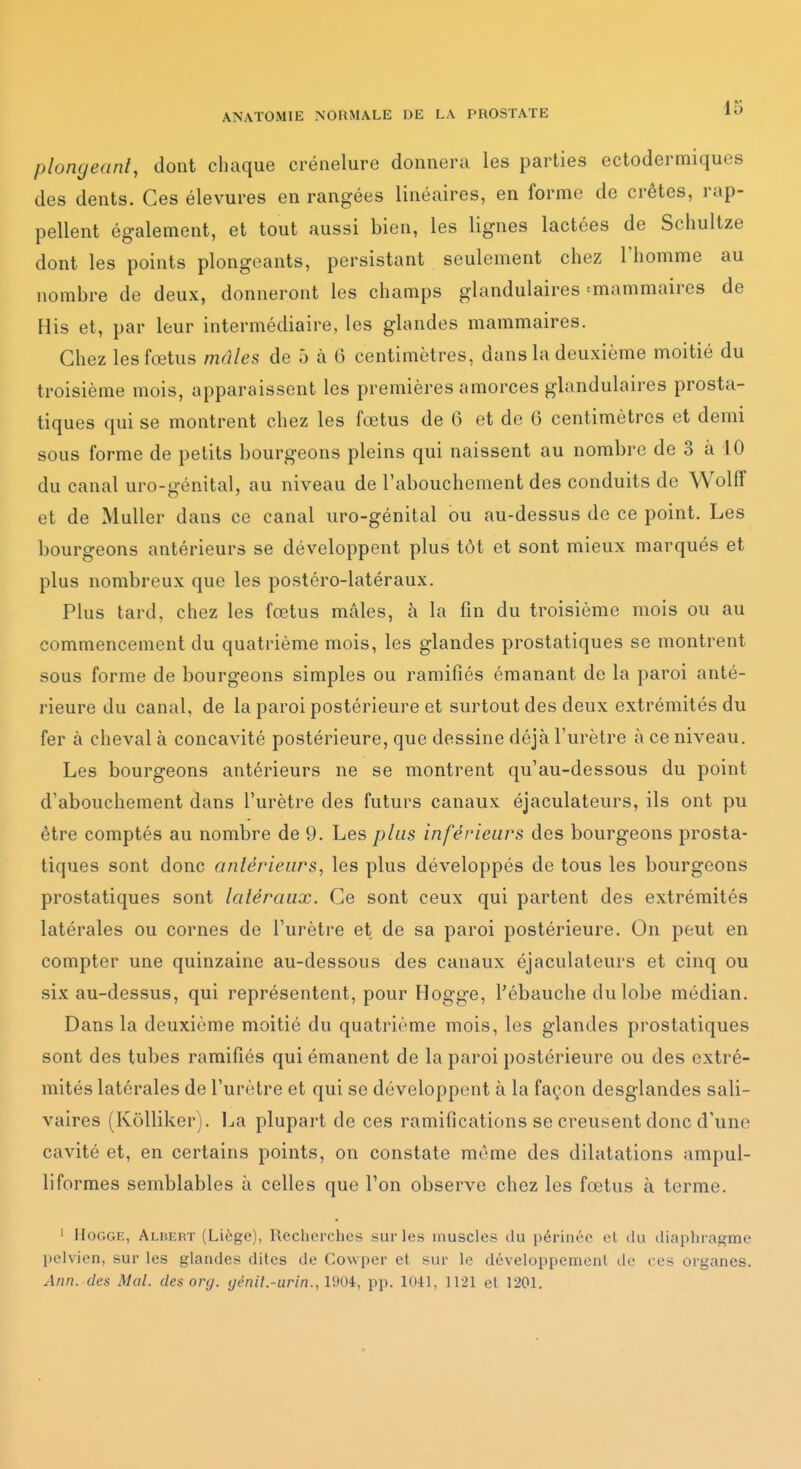 plongeant, dont cliaque crénelure donnera les parties ectodermiques des dents. Ces élevures en rangées linéaires, en forme de crêtes, rap- pellent également, et tout aussi bien, les lignes lactées de Schultze dont les points plongeants, persistant seulement chez l'homme au nombre de deux, donneront les champs glandulaires ^mammaires de His et, par leur intermédiaire, les glandes mammaires. Chez les fœtus mâles de 5 à 6 centimètres, dans la deuxième moitié du troisième mois, apparaissent les premières amorces glandulaires prosta- tiques qui se montrent chez les fœtus de 6 et de 6 centimètres et demi sous forme de petits bourgeons pleins qui naissent au nombre de 3 à 10 du canal uro-génital, au niveau de l'abouchement des conduits de Wolff et de Muller dans ce canal uro-génital ou au-dessus de ce point. Les bourgeons antérieurs se développent plus tôt et sont mieux marqués et plus nombreux que les postéro-latéraux. Plus tard, chez les fœtus mâles, à la fin du troisième mois ou au commencement du quatrième mois, les glandes prostatiques se montrent sous forme de bourgeons simples ou ramifiés émanant de la paroi anté- rieure du canal, de la paroi postérieure et surtout des deux extrémités du fer à cheval à concavité postérieure, que dessine déjà l'urètre à ce niveau. Les bourgeons antérieurs ne se montrent qu'au-dessous du point d'abouchement dans l'urètre des futurs canaux éjaculateurs, ils ont pu être comptés au nombre de 9. Les plus inférieurs des bourgeons prosta- tiques sont donc antérieurs, les plus développés de tous les bourgeons prostatiques sont latéraux. Ce sont ceux qui partent des extrémités latérales ou cornes de l'urètre et de sa paroi postérieure. On peut en compter une quinzaine au-dessous des canaux éjaculateurs et cinq ou six au-dessus, qui représentent, pour Hogge, l'ébauche du lobe médian. Dans la deuxième moitié du quatrième mois, les glandes prostatiques sont des tubes ramifiés qui émanent de la paroi postérieure ou des extré- mités latérales de l'urètre et qui se développent à la façon desglandes sali- vaires (KôUiker). l^a plupart de ces ramifications se creusent donc d'une cavité et, en certains points, on constate môme des dilatations ampul- liformes semblables à celles que l'on observe chez les fœtus à terme. ' IIoGGE, Albert (Liège), Recherches sur les muscles du périnée et du tliaphragme pelvien, sur les glandes dites de Cowper et sur le développement de ces organes. Ann. des Mal. des org. génil.-urin., IdOi, pp. 1041, 1121 et 1201.