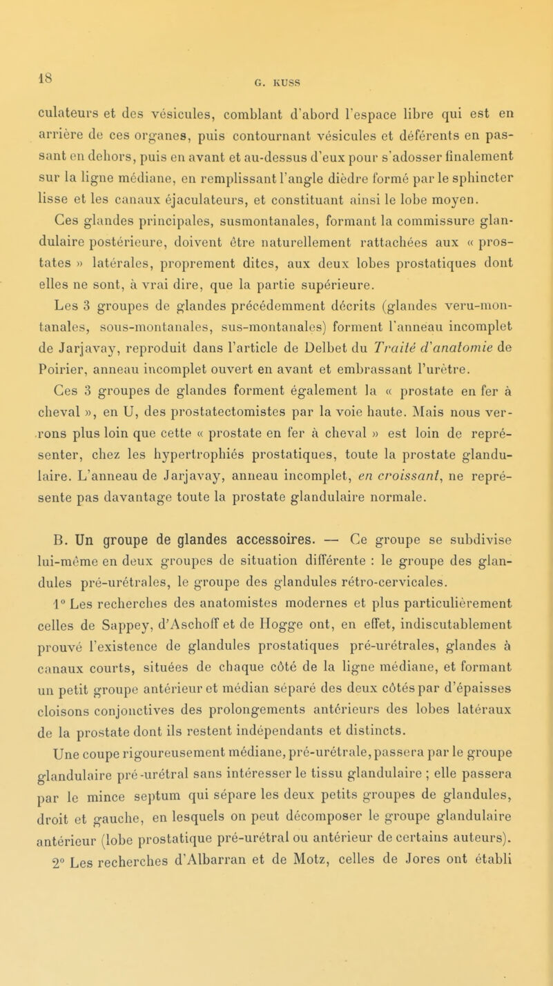 G. KUSS culateurs et des vésicules, comblant d'abord l'espace libre qui est en arrière de ces organes, puis contournant vésicules et déférents en pas- sant en dehors, puis en avant et au-dessus d'eux pour s'adosser finalement sur la ligne médiane, en remplissant l'angle dièdre formé parle sphincter lisse et les canaux éjaculateurs, et constituant ainsi le lobe moyen. Ces glandes principales, susmontanales, formant la commissure glan- dulaire postérieure, doivent être naturellement rattachées aux « pros- tates » latérales, proprement dites, aux deux lobes prostatiques dont elles ne sont, à vrai dire, que la partie supérieure. Les 3 groupes de glandes précédemment décrits (glandes veru-mon- tanales, sous-montanales, sus-montanalos) forment l'anneau incomplet de Jarjavay, reproduit dans l'article de Delbet du Traité d'anatomie de Poirier, anneau incomplet ouvert en avant et embrassant l'urètre. Ces 3 groupes de glandes forment également la « prostate en fer à cheval », en U, des prostatectomistes par la voie haute. Mais nous ver- rons plus loin que cette « prostate en fer à cheval » est loin de repré- senter, chez les hypertrophiés prostatiques, toute la prostate glandu- laire. L'anneau de Jarjavay, anneau incomplet, en croissant, ne repré- sente pas davantage toute la prostate glandulaire normale. B. Un groupe de glandes accessoires. — Ce groupe se subdivise lui-môme en deux groupes de situation différente : le groupe des glan- dules pré-urétrales, le groupe des glandules rétro-cervicales. 1 Les recherches des anatomistes modernes et plus particulièrement celles de Sappey, d'Aschoff et de Hogge ont, en effet, indiscutablement prouvé l'existence de glandules prostatiques pré-urétrales, glandes à canaux courts, situées de chaque côté de la ligne médiane, et formant un petit groupe antérieur et médian séparé des deux côtés par d'épaisses cloisons conjonctives des prolongements antérieurs des lobes latéraux de la prostate dont ils restent indépendants et distincts. Une coupe rigoureusement médiane, pré-urétrale, passera par le groupe glandulaire pré-urétral sans intéresser le tissu glandulaire ; elle passera par le mince septum qui sépare les deux petits groupes de glandules, droit et gauche, en lesquels on peut décomposer le groupe glandulaire antérieur (lobe prostatique pré-urétral ou antérieur de certains auteurs). 2° Les recherches d'Albarran et de Motz, celles de Jores ont établi