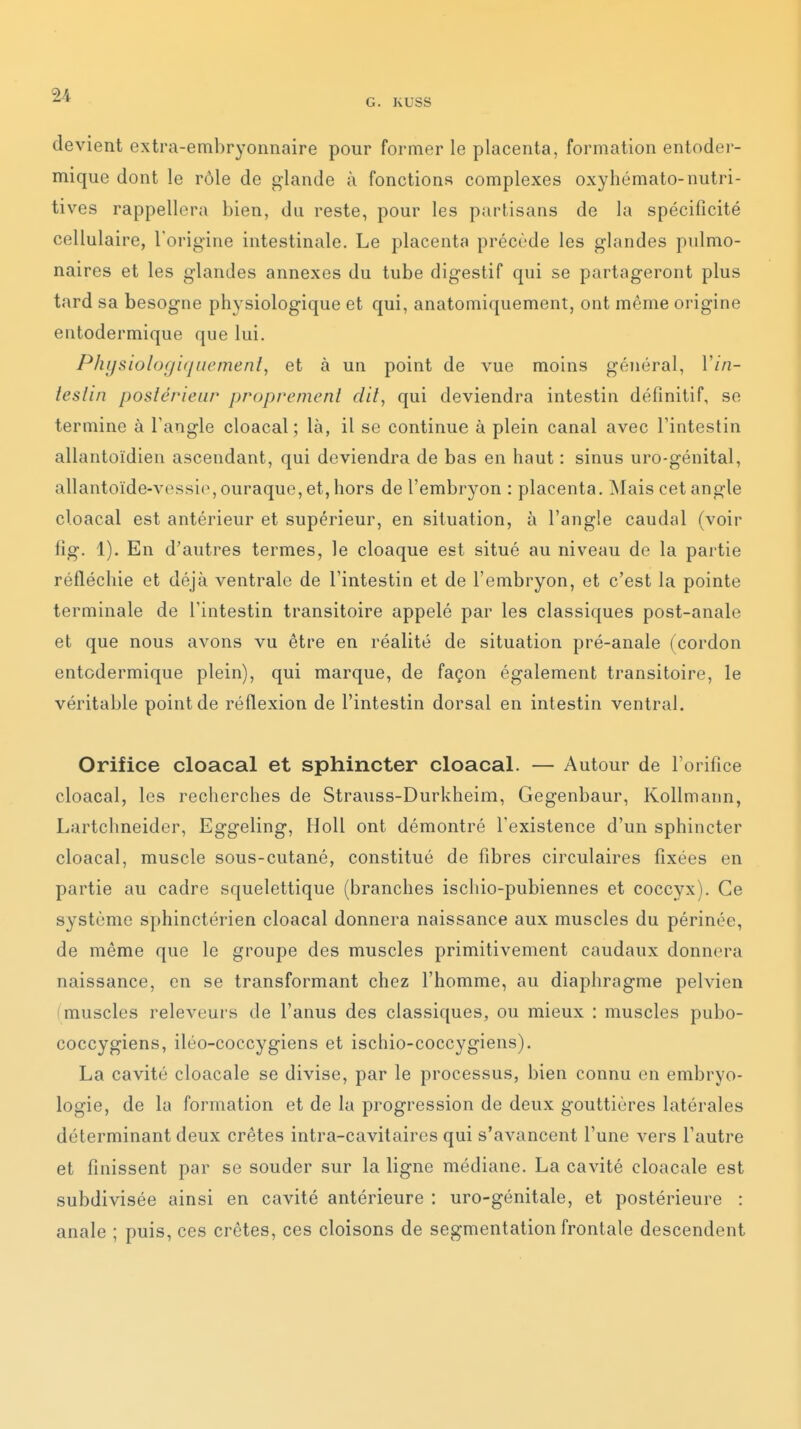 G. KUSS devient extra-embryonnaire pour former le placenta, formation entoder- mique dont le rôle de glande à fonctions complexes oxyhémato-nutri- tives rappellera bien, du reste, pour les partisans de la spécificité cellulaire, l'origine intestinale. Le placenta précède les glandes pulmo- naires et les glandes annexes du tube digestif qui se partageront plus tard sa besogne physiologique et qui, anatomiquement, ont même origine entodermique que lui. Phijsiologitjiiemenî, et à un point de vue moins général, Vin- teslin postérieur proprement dit, qui deviendra intestin définitif, se termine à l'angle cloacal ; là, il se continue à plein canal avec l'intestin allantoïdien ascendant, qui deviendra de bas en haut : sinus uro-génital, allantoïde-vessio, ouraque, et, hors de l'embryon : placenta. Mais cet angle cloacal est antérieur et supérieur, en situation, à l'angle caudal (voir fig. 1). En d'autres termes, le cloaque est situé au niveau de la partie réfléchie et déjà ventrale de l'intestin et de l'embryon, et c'est la pointe terminale de l'intestin transitoire appelé par les classiques post-anale et que nous avons vu être en réalité de situation pré-anale (cordon entodermique plein), qui marque, de façon également transitoire, le véritable point de réflexion de l'intestin dorsal en intestin ventral. Orifice cloacal et sphincter cloacal. — Autour de l'orifice cloacal, les recherches de Strauss-Durkheim, Gegenbaur, Kollmann, Lartchneider, Eggeling, Holl ont démontré l'existence d'un sphincter cloacal, muscle sous-cutané, constitué de fibres circulaires fixées en partie au cadre squelettique (branches ischio-pubiennes et coccyx). Ce système sphinctérien cloacal donnera naissance aux muscles du périnée, de même que le groupe des muscles primitivement caudaux donnera naissance, en se transformant chez l'homme, au diaphragme pelvien (muscles releveurs de l'anus des classiques, ou mieux : muscles pubo- coccygiens, iléo-coccygiens et ischio-coccygiens). La cavité cloacale se divise, par le processus, bien connu en embryo- logie, de la formation et de la progression de deux gouttières latérales déterminant deux crêtes intra-cavitaires qui s'avancent l'une vers l'autre et finissent par se souder sur la ligne médiane. La cavité cloacale est subdivisée ainsi en cavité antérieure : uro-génitale, et postérieure : anale ; puis, ces crêtes, ces cloisons de segmentation frontale descendent