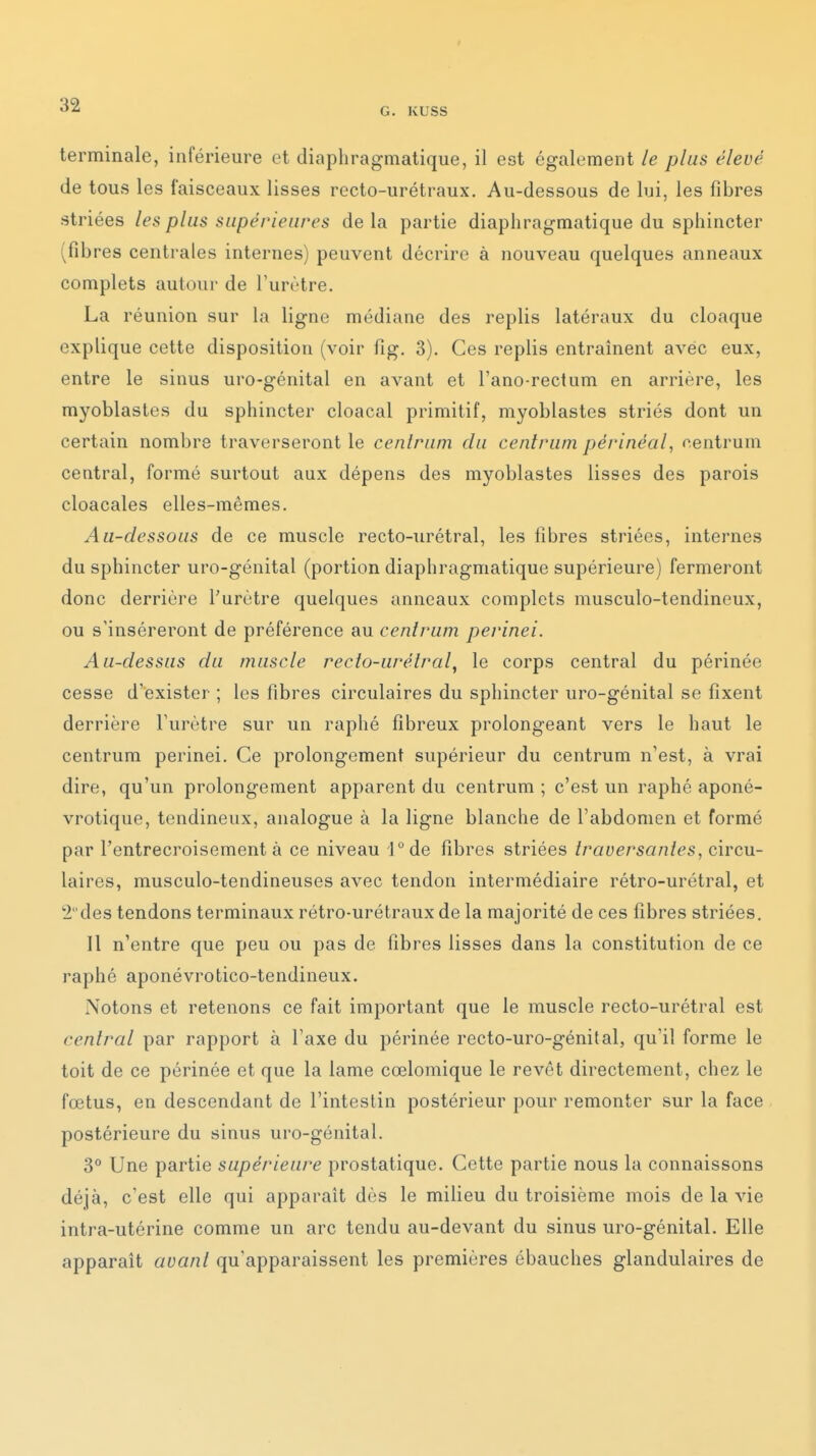 G. KUSS terminale, inférieure et diaphragmatique, il est également le plus élevé de tous les faisceaux lisses recto-urétraux. Au-dessous de lui, les fibres striées les plus supérieures delà partie diaphragmatique du sphincter (fibres centrales internes) peuvent décrire à nouveau quelques anneaux complets autour de l'urètre. La réunion sur la ligne médiane des replis latéraux du cloaque explique cette disposition (voir fig. 3). Ces replis entraînent avec eux, entre le sinus uro-génital en avant et Tano-rectum en arrière, les myoblastes du sphincter cloacal primitif, myoblastes striés dont un certain nombre traverseront le cenirum du cenlrum périnéal, nentruin central, formé surtout aux dépens des myoblastes lisses des parois cloacales elles-mêmes. Au-dessous de ce muscle recto-urétral, les fibres striées, internes du sphincter uro-génital (portion diaphragmatique supérieure) fermeront donc derrière l'urètre quelques anneaux complets musculo-tendineux, ou s'inséreront de préférence au cenlrum perinei. Au-dessus du muscle recto-urétral, le corps central du périnée cesse d'exister ; les fibres circulaires du sphincter uro-génital se fixent derrière Furètre sur un raphé fibreux prolongeant vers le haut le centrum perinei. Ce prolongement supérieur du centrum n'est, à vrai dire, qu'un prolongement apparent du centrum ; c'est un raphé aponé- vrotique, tendineux, analogue à la ligne blanche de l'abdomen et formé par l'entrecroisement à ce niveau l°de fibres striées traversantes, circu- laires, musculo-tendineuses avec tendon intermédiaire rétro-urétral, et 2des tendons terminaux rétro-urétraux de la majorité de ces fibres striées. Il n'entre que peu ou pas de fibres lisses dans la constitution de ce raphé aponévrotico-tendineux. Notons et retenons ce fait important que le muscle recto-urétral est central par rapport à l'axe du périnée recto-uro-génital, qu'il forme le toit de ce périnée et que la lame cœlomique le revêt directement, chez le fœtus, en descendant de l'intestin postérieur pour remonter sur la face postérieure du sinus uro-génital. 3° Une partie supérieure prostatique. Cette partie nous la connaissons déjà, c'est elle qui apparaît dès le miheu du troisième mois de la vie intra-utérine comme un arc tendu au-devant du sinus uro-génital. Elle apparaît avant qu'apparaissent les premières ébauches glandulaires de