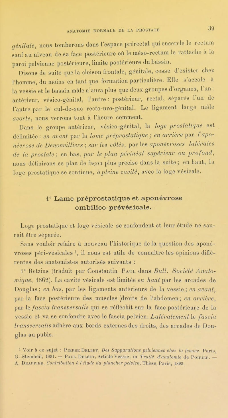 génitale, nous tomberons dans l'espace prérectal qui encercle le rectum sauf au niveau de sa face postérieure où le méso-rectum le rattache à la paroi pelvienne postérieure, limite postérieure du bassin. Disons de suite que la cloison frontale, génitale, cesse d'exister chez l'homme, du moins en tant que formation particulière. Elle s'accole à la vessie et le bassin mâle n'aura plus que deux groupes d'organes, l'un : antérieur, vésico-génital. l'autre : postérieur, rectal, séparés l'un de l'autre par le cul-de-sac recto-uro-génital. Le ligament large mâle avorte, nous verrons tout à l'heure comment. Dans le groupe antérieur, vésico-génital, la loge proslalifjae est délimitée: en avant par la lame préprostatique ; en arrière par l'apo- névrose (le Denonvilliers ; sur les côtés, par les aponévroses latérales de la prostate; en bas, par le plan périnéal supérieur ou profond, nous définirons ce plan de façon plus précise dans la suite; en haut, la loge prostatique se continue, à pleine cavité, avec la loge vésicale. 1 Lame préprostatique et aponévrose o mbilico-pr é vés icale. Loge prostatique et loge vésicale se confondent et leur étude ne sau- rait être séparée. Sans vouloir refaire à nouveau l'historique delà question des aponé- vroses péri-vésicales \ il nous est utile de connaître les opinions diffé- rentes des anatomistes autorisés suivants : i° Retzius (traduit par Constantin Paul dans Bull. Société Anato- mique, 1862). La cavité vésicale est limitée en haut par les arcades de Douglas ; en bas, par les ligaments antérieurs de la vessie ; en avant, par la face postérieure des muscles [droits de l'abdomen; en arrière, par le fascia transversalis qui se réfléchit sur la face postérieure de la vessie et va se confondre avec le fascia pelvien. Latéralement le fascia transversalis s.dhëYe aux bords externes des droits, des arcades de Dou- glas au pubis. 1 Voir à ce sujet : Pieuhe Deldet, Des Siippuralions pelviennes chez la femme. Pari?, G. Sleinheil, 1891. — Paul Delbet, Article Vessie, in Traité d'anatomie de PoiiUEi;. — A. DiîAPPiER, Conlrihiilion à l'élude du plancher pelvien. Thèse, Pavis, 1893.