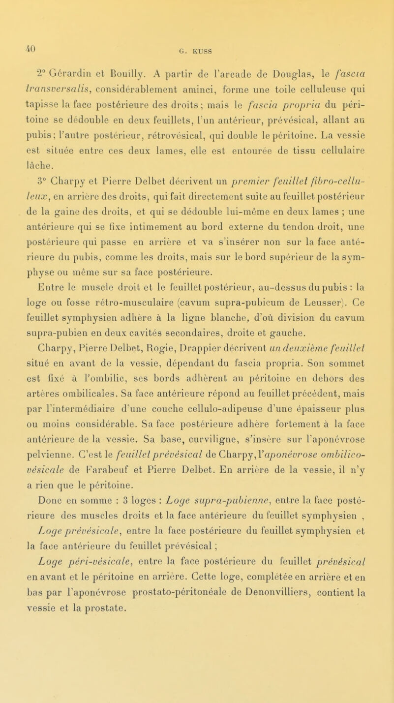 G. KUSS 2° Gérardin et Bouilly. A partir de Tarcade de Douglas, le fascia iransversalis, considérablement aminci, forme une toile celluleuse qui tapisse la face postérieure des droits; mais le fascia propria du péri- toine se dédouble en deux feuillets, l'un antérieur, prévésical, allant au pubis; l'autre postérieur, rétrovésical, qui double le péritoine. La vessie est située entre ces deux lames, elle est entourée de tissu cellulaire lâche. 3° Gharpy et Pierre Delbet décrivent un premier feuillet fibro-celhi- leux, en arrière des droits, qui fait directement suite au feuillet postérieur de la gaine des droits, et qui se dédouble lui-môme en deux lames ; une antérieure qui se lixe intimement au bord externe du tendon droit, une postérieure qui passe en arrière et va s'insérer non sur la face anté- rieure du pubis, comme les droits, mais sur le bord supérieur de la sym- physe ou même sur sa face postérieure. Entre le muscle droit et le feuillet postérieur, au-dessus du pubis : la loge ou fosse rétro-musculaire (cavum supra-pubicum de Leusser). Ce feuillet symphysien adhère à la ligne blanche, d'où division du cavum supra-pubien en deux cavités secondaires, droite et gauche. Gharpy, Pierre Delbet, Rogie, Drappier décrivent un deuxième feuillet situé en avant de la vessie, dépendant du fascia propria. Son sommet est fixé à l'ombilic, ses bords adhèrent au péritoine en dehors des artères ombilicales. Sa face antérieure répond au feuillet précédent, mais par l'intermédiaire d'une couche cellulo-adipeuse d'une épaisseur plus ou moins considérable. Sa face postérieure adhère fortement à la face antérieure de la vessie. Sa base, curviligne, s'insère sur l'aponévrose pelvienne. G'cst le feuillet prévésical de Chârpy aponévrose ombilico- vésicale de Parabeuf et Pierre Delbet. En arrière de la vessie, il n'y a rien que le péritoine. Donc en somme : 3 loges : Loge supra-pubienne^ entre la face posté- rieure des muscles droits et la face antérieure du feuillet symphysien , Loge prévésicaU'i entre la face postérieure du feuillet symphysien et la face antérieure du feuillet prévésical ; Loge péri-vésicale, entre la face postérieure du feuillet prévésical en avant et le péritoine en arrière. Gette loge, complétée en arrière et en bas par l'aponévrose prostato-péritonéale de Denonvilliers, contient la vessie et la prostate.