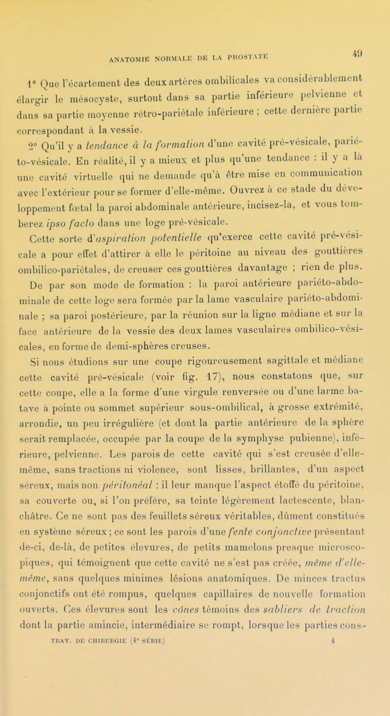 r Que l'écartement des deux artères ombilicales va considérablement élargir le mésocyste, surtout dans sa partie inférieure pelvienne et dans sa partie moyenne rétro-pariétale inférieure ; cette dernière partie correspondant à la vessie. 2 Qu'il y a tendance à la fornialion d'une cavité pré-vésicale, parié- to-vésicale. En réalité, il y a mieux et plus qu'une tendance : il y a là une cavité virtuelle qui ne demande qu'à être mise en communication avec l'extérieur pour se former d'elle-même. Ouvrez à ce stade du déve- loppement fœtal la paroi abdominale antérieure, incisez-la, et vous tom- berez ipso fado dans une loge pré-vésicale. Cette sorte d'aspiration potentielle qu'exerce cette cavité pré-vési- cale a pour effet d'attirer à elle le péritoine au niveau des gouttières ombilico-pariétales, de creuser ces gouttières davantage ; rien de plus. De par son mode de formation : la paroi antérieure pariéto-abdo- minale de cette loge sera formée par la lame vasculaire pariéto-abdomi- nale ; sa paroi postérieure, par la réunion sur la ligne médiane et sur la face antérieure de la vessie des deux lames vasculaires ombilico-vési- cales, en forme de demi-sphères creuses. Si nous étudions sur une coupe rigoureusement sagittale et médiane cette cavité pré-vésicale (voir fig. 17), nous constatons que, sur cette coupe, elle a la forme d'une virgule renversée ou d'une larme ba- tave à pointe ou sommet supérieur sous-ombilical, à grosse extrémité, arrondie, un peu irrégulière (et dont la partie antérieure de la sphère serait remplacée, occupée par la coupe de la symphyse pubienne), infé- rieure, pelvienne. Les parois de cette cavité qui s'est creusée d'elle- même, sans tractions ni violence, sont lisses, brillantes, d'un aspect séreux, mais non péritonéal : il leur manque l'aspect étoffé du péritoine, sa couverte ou, si l'on prélere, sa teinte légèrement lactescente, blan- châtre. Ce ne sont pas des feuillets séreux vérital>les, dûment constitués en système séreux; ce sont les parois d'une/enfe conyo/K'/a'eprésentant de-ci, de-là, de petites élevures, de petits mamelons presque mici'osco- piques, qui témoignent que cette cavité ne s'est pas créée, même d'elle- même, sans quelques minimes lésions anatomiques. De minces tractus conjonctifs ont été rompus, quelques capillaires de nouvelle formation ouverts. Ces élevures sont les cônes témoins des sabliers de traction dont la partie amincie, intermédiaire S(î rompt, lorsque les parties cons- TRAV. DE CHIRURGIE (4' SÉRIE) 4