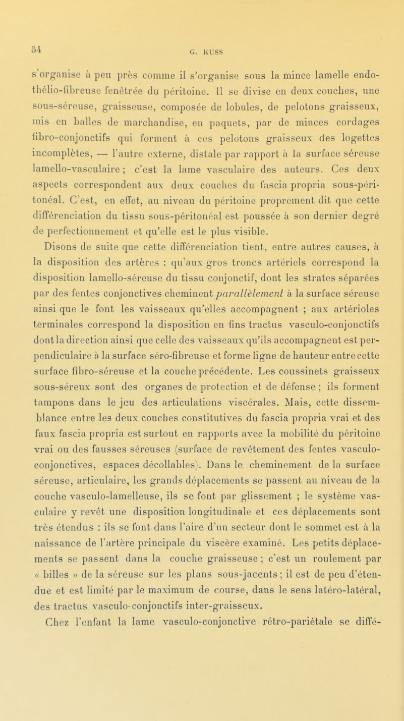 0-4 G. KUSS s'organise à peu près comme il s'organise sous la mince lamelle endo- thélio-fibreuse fenêtrée du péritoine. 11 se divise en deux couches, une sous-séreuse, graisseuse, composée de lobules, de pelotons graisseux, mis en balles de marchandise, en paquets, par de minces cordages libro-conjonctifs qui forment à ces pelotons graisseux des logettes incomplètes, — Tautro externe, distale par rapport à la surface séreuse lamello-vasculaire ; c'est la lame vasculaire des auteurs. Ces deux aspects correspondent aux deux couches du fascia propria sous-péri- tonéal. C'est, en eiïet, au niveau du péritoine proprement dit que cette dilTérenciation du tissu sous-péritonéal est poussée à son dernier degré de perfectionnement et qu'elle est le plus visible. Disons de suite que cette différenciation tient, entre autres causes, à la disposition des artères : qu'aux gros troncs artériels correspond la disposition lamolio-séreuse du tissu conjonctif, dont les strates séparées par des fentes conjonctives cheminent parallèlement à la surface séreuse ainsi que le font les vaisseaux qu'elles accompagnent ; aux artérioles terminales correspond la disposition en fins tractas vasculo-conjonctifs dont la direction ainsi que celle des vaisseaux qu'ils accompagnent est per- pendiculaire à la surface séro-fîbreuse et forme ligne de hauteur entre cette surface fibro-séreuse et la couche précédente. Les coussinets graisseux sous-séreux sont des organes de protection et de défense ; ils forment tampons dans le jeu des articulations viscérales. Mais, cette dissem- blance entre les deux conciles constitutives du fascia propria vrai et des faux fascia propria est surtout en rapports avec la mobilité du péritoine vrai ou des fausses séreuses (surface de revêtement des fentes vasculo- conjonctives, espaces décollables). Dans le cheminement de la surface séreuse, articulaire, les grands déplacements se passent au niveau de la couche vasculo-lamelleuse, ils se font par glissement ; le système vas- culaire y revôt une disposition longitudinale et ces déplacements sont très étendus : ils se font dans l'aire d'un secteur dont le sommet est à la naissance de l'artère principale du viscère examiné. Les petits déplace- ments se passent dans la couche graisseuse ; c'est un roulement par « billes » de la séreuse sur les plans sous-jacents ; il est de peu d'éten- due et est limité par le maximum de course, dans le sens latéro-latéral, des tractus vasculo-conjonctifs inter-graisseux. Chez l'enfant la lame vasculo-conjonciive rétro-pariétale se diffé-