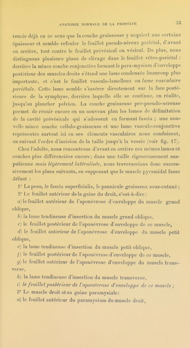 rencie déjà en ce sens que la couche graisseuse y acquiert une certaine épaisseur et semble refouler le feuillet pseudo-séreux pariétal, d'avant en arrière, tout contre le feuillet prévésical ou vésical. De plus, nous distinguons plusieurs plans &e clivage dans le feuillet rétro-pariétal : derrière la mince couche conjonctive formant le para-mysium d'enveloppe postérieur des muscles droits s'étend une lame condensée beaucoup plus importante, et c'est le feuillet vasculo-lamelleux ou lame vasculaire pariétale. Cette lame semble s'insérer directement sur la face posté- rieure de la symphyse, derrière laquelle elle se continue, en réalité, jusqu'au plancher pelvien. La couche graisseuse pré-pseudo-séreuse permet de réunir encore en un nouveau plan les lames de délimitation de la cavité prévésicale qui s'adossent en formant fascia ; une nou- velle mince couche cellulo-graisseuse et une lame vasculo-conjonctive représentée surtout ici en ses éléments vasculaires nous conduisent, ensuivant l'ordre d'incision de la taille jusqu'à la vessie (voir fig. 17). Chez l'adulte, nous rencontrons d'avant en arrière ces mêmes lames et couches plus différenciées encore; dans une taille rigoureusement sus- pubienne mais légèrement latéralisée, nous traverserions donc succes- sivement les plans suivants, en supposant que le muscle pyramidal fasse défaut : 1° La peau, le fascia superficialis, lepannicule graisseux sous-cutané ; 2° Le feuillet antérieur de la gaine du droit, c'est-à-dire : a) le feuillet antérieur de l'aponévrose d'enveloppe du muscle grand oblique, b) la lame tendineuse d'insertion du muscle grand oblique, c) le feuillet postérieur de l'aponévrose d'enveloppe de ce muscle, d) le feuillet antérieur de l'aponévrose d'enveloppe du muscle petit oblique, e) la lame tendineuse d'insertion du muscle petit oblique, /) le feuillet postérieur de l'aponévrose d'enveloppe de ce muscle, g) le feuillet antérieur de l'aponévrose d'enveloppe du muscle trans- verse, h) la lame tendineuse d'insertion du muscle transverse, 0 le feuillet postérieur de l'aponévrose d'enveloppe de ce muscle ; 3* Le muscle droit et sa gaine paramysiale: a) le feuillet antérieur du paramysium du muscle droit,