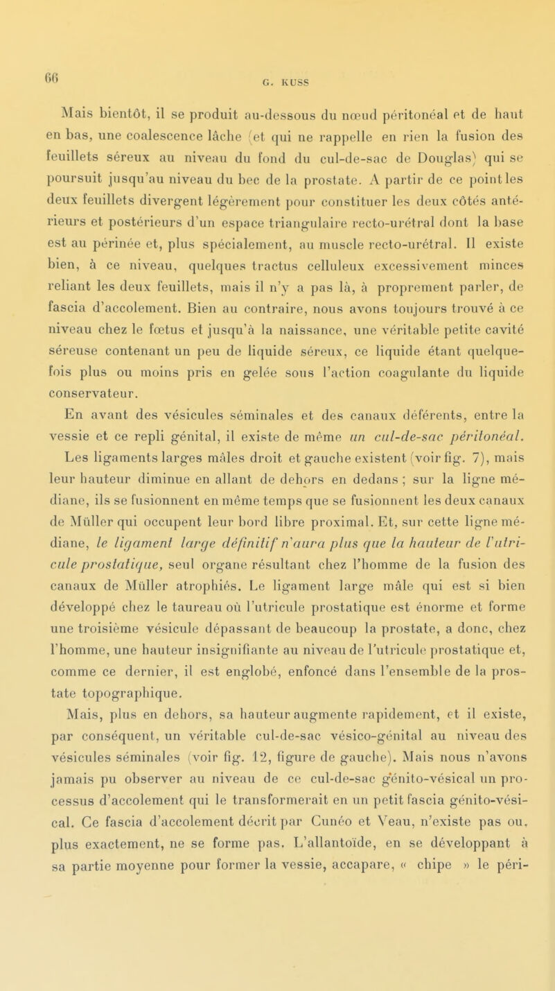 G- KUSS Mais bientôt, il se produit au-dessous du nœud péritonéal et de haut en bas, une coalescence lâche (et qui ne rappelle en rien la fusion des feuillets séreux au niveau du fond du cul-de-sac de Douglas) qui se poursuit jusqu'au niveau du bec de la prostate. A partir de ce point les deux feuillets divergent légèrement pour constituer les deux côtés anté- rieurs et postérieurs d'un espace triangulaire recto-urétral dont la base est au périnée et, plus spécialement, au muscle recto-urétral. Il existe bien, à ce niveau, quelques tractus celluleux excessivement minces reliant les deux feuillets, mais il n'y a pas là, à proprement parler, de fascia d'accolement. Bien au contraire, nous avons toujours trouvé à ce niveau chez le fœtus et jusqu'à la naissance, une véritable petite cavité séreuse contenant un peu de liquide séreux, ce liquide étant quelque- fois plus ou moins pris en gelée sous l'action coagulante du liquide conservateur. En avant des vésicules séminales et des canaux déférents, entre la vessie et ce repli génital, il existe de même an ciil-de-sac péritonéal. Les ligaments larges mâles droit et gauche existent (voir fig, 7), mais leur hauteur diminue en allant de dehors en dedans ; sur la ligne mé- diane, ils se fusionnent en même temps que se fusionnent les deux canaux de Mûller qui occupent leur bord libre proximal. Et, sur cette ligne mé- diane, le ligament large définitif n'aura plus que la hauteur de lutri- cule prostatique, seul organe résultant chez l'homme de la fusion des canaux de Mûller atrophiés. Le ligament large mâle qui est si bien développé chez le taureau où l'utricule prostatique est énorme et forme une troisième vésicule dépassant de beaucoup la prostate, a donc, chez l'homme, une hauteur insignifiante au niveau de l'utricule prostatique et, comme ce dernier, il est englobé, enfoncé dans l'ensemble de la pros- tate topographique. Mais, plus en dehors, sa hauteur augmente rapidement, et il existe, par conséquent, un véritable cul-de-sac vésico-génital au niveau des vésicules séminales (voir fig. 12, figure de gauche). Mais nous n'avons jamais pu observer au niveau de ce cul-de-sac g'énito-vésical un pro- cessus d'accolement qui le transformerait en un petit fascia génito-vési- cal. Ce fascia d'accolement décrit par Cunéo et Veau, n'existe pas ou, plus exactement, ne se forme pas. L'allantoide, en se développant à sa partie moyenne pour former la vessie, accapare, « chipe » le péri-