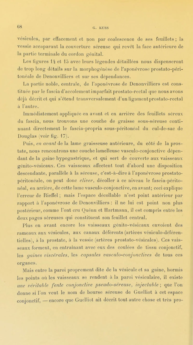 G. KUSS vésicules, par effacement et non par coalescence de ses feuillets ; la vessie accaparant la couverture séreuse qui revêt la face antérieure de la partie terminale du cordon génital. Les ligures I/4 et 15 avec leurs légendes détaillées nous dispenseront de trop long détails sur la morpliogénèse de l'aponévrose prostato-péri- tonéale de Denonvilliers et sur ses dépendances. La partie noble, centrale, de l'aponévrose de Denonvilliers est cons- tituée par le fascia d'accolement imparfait prostato-rectal que nous avons déjà décrit et qui s'étend transversalement d'un ligament prostato-rectal à l'autre. Immédiatement appliquée en avant et en arrière des feuillets séreux du fascia, nous trouvons une couche de graisse sous-séreuse conti- nuant directement le fascia-propria sous-péritonéal du cul-de-sac de Douglas (voir fig. 17). Puis, en avant de la lame graisseuse antérieure, du côté de la pros- tate, nous rencontrons une couche lamelleuse vasculo-conjonctive dépen- dant de la gaine hypogastrique, et qui sert de couverte aux vaisseaux génito-vésicaux. Ces vaisseaux affectent tout d'abord une disposition descendante, parallèle à la séreuse, c'est-à-dire à l'aponévrose prostato- péritonéale, on peut donc cliver, décoller à ce niveau le fascia-périto- néal, en arrière, de cette lame vasculo-conjonctive, en avant; ceci explique l'erreur de Rieffel ; mais l'espace décollable n'est point antérieur par rapport à l'aponévrose de Denonvilliers : il ne lui est point non plus postérieur, comme l'ont cru Quénu et Hartmann, il est compris entre les deux pages séreuses qui constituent son feuillet central. Plus en avant encore les vaisseaux génito-vésicaux envoient des rameaux aux vésicules, aux canaux déférents (artères vésiculo-déféren- tielles\ à la prostate, à la vessie (artères prostato-vésicales). Ces vais- seaux forment, en entraînant avec eux des coulées de tissu conjonctif, les gaines viscérales^ les capsules vascalo-conjonclives de tous ces organes. Mais entre la paroi proprement dite de la vésicule et sa gaine, hormis les points où les vaisseaux se rendent à la paroi vésiculaire, il existe une vcrilahle fente conjonctive pseudo-séreuse, injectable ; que l'on donne si l'on veut le nom de bourse séreuse de Guelliot à cet espace conjonctif, —encore que Guelliot ait décrit tout autre chose et très pro-