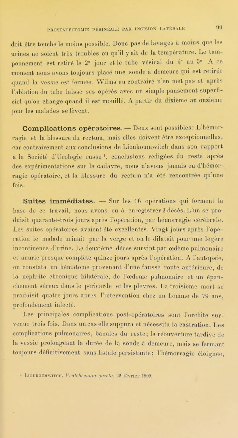 doit être touché le moins possible. Donc pas de lavages à moins que les urines ne soient très troubles ou qu'il y ait de la température. Le tam- ponnement est retiré le 2 jour et le tube vésical du /j au 5«. A ce moment nous avons toujours placé une sonde à demeure qui est retirée quand la vessie est fermée. Wilms au contraire n'en met pas et après l'ablation du tube laisse sos opérés avec un simple pansement superfi- ciel qu'on change quand il est mouillé. A partir du dixième au onzième jour les malades se lèvent. Complications opératoires. — Deux sont possibles: L'hémor- ragie et la blessure du rectum, mais elles doivent être exceptionnelles, car contrairement aux conclusions de Lioukoumwitch dans son rapport à la Société d'Urologie russe conclusions rédigées du reste après des expérimentations sur le cadavre, nous n'avons jamais eu d'hémor- ragie opératoire, et la blessure du rectum n'a été rencontrée qu'une fois. Suites immédiates. — Sur les 16 opérations qui forment la base de ce travail, nous avons eu à enregistrer 8 décès. L'un se pro- duisit quarante-trois jours après l'opération, par hémorragie cérébrale. Les suites opératoires avaient été excellentes. Vingt jours après l'opé- ration le malade urinait par la verge et on le dilatait pour une légère incontinence d'urine. Le deuxième décès survint par œdème pulmonaire et anurie presque complète quinze jours après l'opération. A l'autopsie, on constata un hématome provenant d'une fausse route antérieure, de la néphrite chronique bilatérale, de l'œdème pulmonaire et un épan- •chement séreux dans le péricarde et les plèvres. La troisième mort se produisit quatre jours après l'intervention chez un homme de 79 ans, profondément infecté. Les principales complications post-opératoires sont l'orchite sur- venue trois fois. Dans un cas elle suppura et nécessita la castration. Les complications pulmonaires, banales du reste; la réouverture tardive de la vessie prolongeant la durée de la sonde à demeure, mais se fermant toujours définitivement sans fistule persistante ; l'hémorragie éloignée, 1 Lioukoumwitch, Vralcheunaia guzela, 22 février 1909.