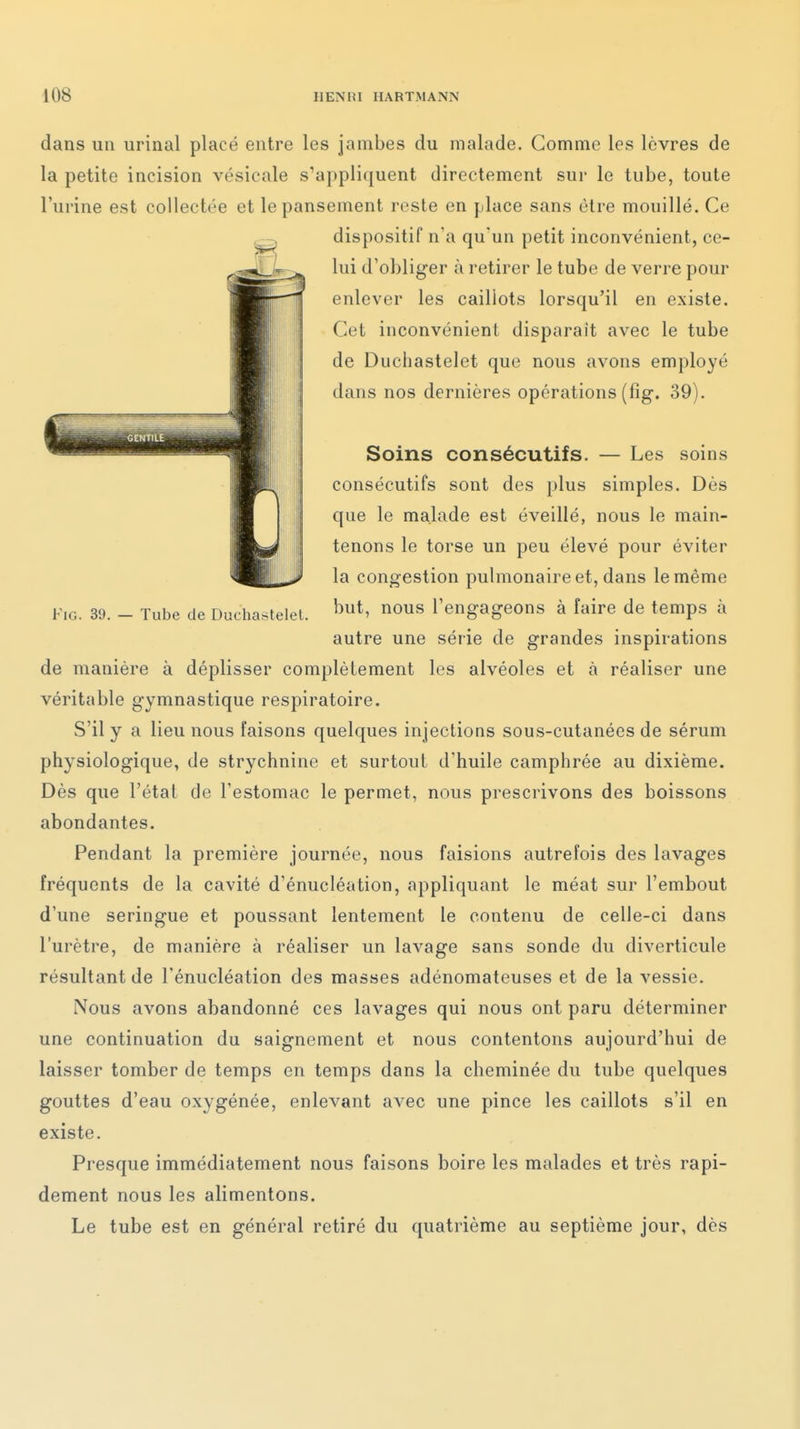 dans un urinai placé entre les jambes du malade. Gomme les lèvres de la petite incision vésicale s'appliquent directement sur le tube, toute l'urine est collectée et le pansement reste en place sans être mouillé. Ce dispositif n'a qu'un petit inconvénient, ce- lui d'obliger à retirer le tube de verre pour enlever les caillots lorsqu'il en existe. Cet inconvénient disparait avec le tube de Duchastelet que nous avons employé dans nos dernières opérations (fig. 39). Soins consécutifs. — Les soins consécutifs sont des plus simples. Dès que le malade est éveillé, nous le main- tenons le torse un peu élevé pour éviter la congestion pulmonaire et, dans le même Fig. 39. - Tube de Duchastelet. '^t' 0» l'engageons à faire de temps à autre une série de grandes inspirations de manière à déplisser complètement les alvéoles et à réaliser une véritable gymnastique respiratoire. S'il y a lieu nous faisons quelques injections sous-cutanées de sérum physiologique, de strychnine et surtout d'huile camphrée au dixième. Dès que l'étal de l'estomac le permet, nous prescrivons des boissons abondantes. Pendant la première journée, nous faisions autrefois des lavages fréquents de la cavité d'énucléation, appliquant le méat sur l'embout d'une seringue et poussant lentement le contenu de celle-ci dans l'urètre, de manière à réaliser un lavage sans sonde du diverticule résultant de l'énucléation des masses adénomateuses et de la vessie. Nous avons abandonné ces lavages qui nous ont paru déterminer une continuation du saignement et nous contentons aujourd'hui de laisser tomber de temps en temps dans la cheminée du tube quelques gouttes d'eau oxygénée, enlevant avec une pince les caillots s'il en existe. Presque immédiatement nous faisons boire les malades et très rapi- dement nous les alimentons. Le tube est en général retiré du quatrième au septième jour, dès