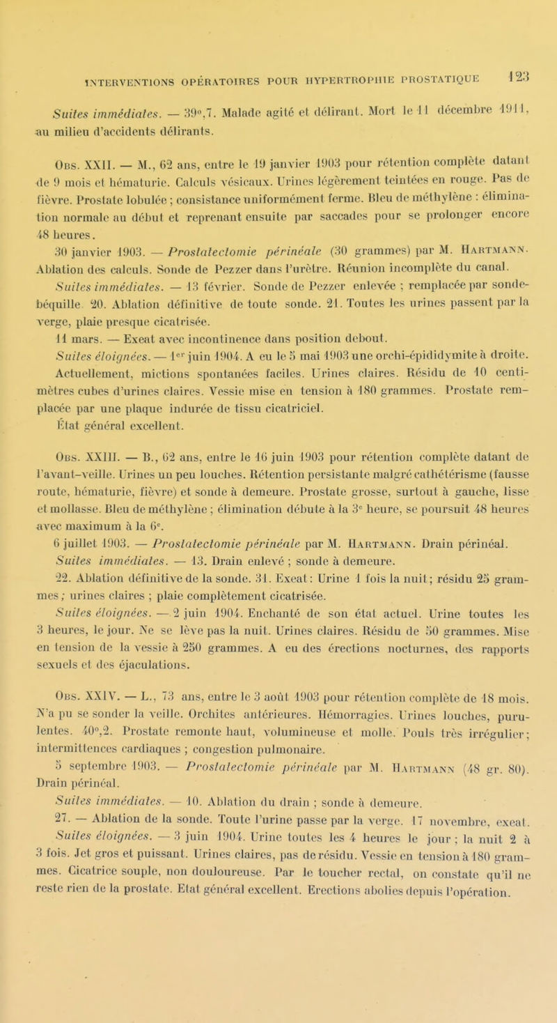 Suites immédiates. — H9«,7. Malade agité et délirant. Mort le il décembre d9H, au milieu d'accidents délirants. Obs. XXII. — M., 65 ans, entre le U) janvier 1!)()8 pour rétention complète datant de !) mois et hématurie. Calculs vésicaux. Urines légèrement teintées en rouge. Pas de lièvre. Prostate lobuléc ; consistance uniformément ferme, lileu de méthylène : élimina- tion normale au début et reprenant ensuite par saccades pour se prolonger encore 48 heures. M) janvier 1903. — Prostateclomie périnéale (30 grammes) par M. Hartmann. Ablation des calculs. Sonde de Pezzer dans l'urètre. Réunion incomplète du canal. Suites immédiates. — 1.3 février. Sonde de Pezzer enlevée ; remplacée par sonde- béquille '20. Ablation définitive de toute sonde. 21. Toutes les urines passent par la A'erge, plaie presque cicatrisée. 11 mars. — Exeat avec incontinence dans position debout. Suites éloignées. — 1«' juin 1904. A eu le 5 mai 1903 une orchi-épididymite à droite. Actuellement, mictions spontanées faciles. Urines claires. Résidu de 10 centi- mètres cubes d'urines claires. Vessie mise eu tension à 180 grammes. Prostate rem- placée par une plaque indurée de tissu cicatriciel. Etat général excellent. Obs. XXllI. — B., 02 ans, entre le IG juin 1903 pour rétention complète datant de l'avant-veille. Urines un peu louches. Rétention persistante malgré cathétérisme (fausse route, hématurie, l'ièATe) et sonde à demeure. Prostate grosse, surtout à gauche, lisse et mollasse. Bleu de méthylène ; élimination débute à la 3*= heure, se poursuit 48 heures avec maximum à la fi'. fi juillet 1903. — Prostalectomie périnéale par M. Hartmann. Drain périnéal. Suites immédiates. — 13. Drain enlevé ; sonde à demeure. •22. Ablation définitive de la sonde. 31. Exeat: Urine 1 fois la nuit; résidu 25 gram- mes ; urines claires ; plaie complètement cicatrisée. Suites éloignées. — 2 juin 1904. Enchanté de son étal actuel. Urine toutes les 3 heures, le jour. ÎNe se lève pas la nuit. Urines claires. Résidu de 50 grammes. Mise en tension de la vessie à 250 grammes. A eu des éreclions nocturnes, des rapports sexuels et des éjaculations. Obs. XXIV. — L., 73 ans, entre le 3 août 1903 pour rétention complète de 18 mois. N'a pu se sonder la veille. Orchites antérieures. Hémorragies. Urines louches, puru- lentes. 40'',2. Prostate remonte haut, volumineuse et luolle. Pouls très irrégulier; intermittences cardiaques ; congestion pulmonaire. 5 septembre 1903. — Proslaleclomie périnéale par M. HAinjtANN (48 gr. 80). Drain périnéal. Suites immédiates. — 10. Ablation du drain ; sonde à demeure. 27. — Ablation de la sonde. Toute l'urine passe par la verge. 17 novembre, exeat. Suites éloignées. —3 juin 1904. Urine toutes les 4 heures le jour; la nuit 2 à 3 fois. Jet gros et puissant. Urines claires, pas de résidu. Vessie en tension à 180 gram- mes. Cicatrice souple, non douloureuse. Par le toucher rectal, on constate qu'il ne reste rien de la prostate. Etat général excellent. Erections abolies depuis l'opération.