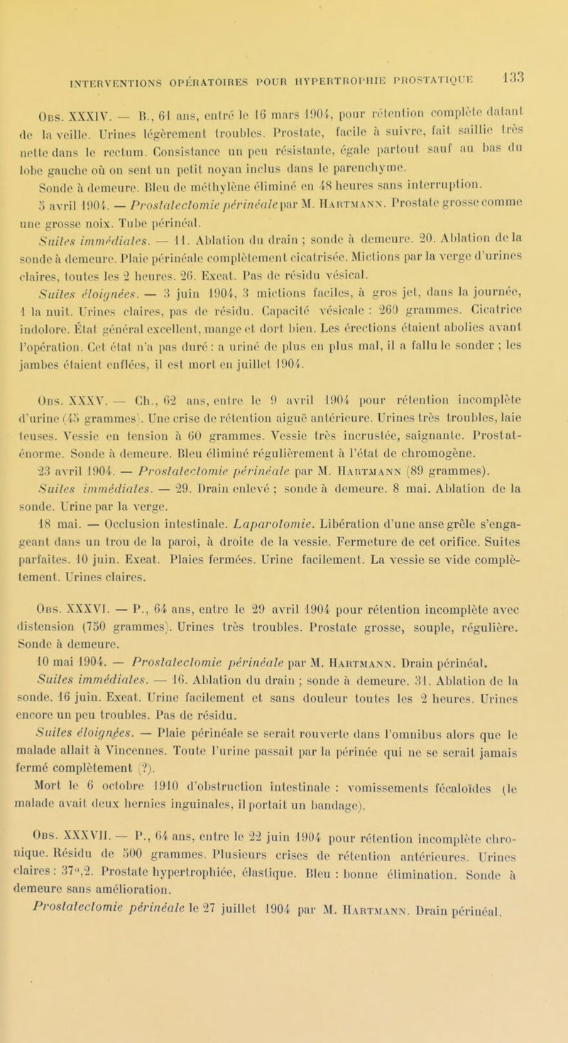 Ons. XXXIV. — R., 61 ans, enliv lo 16 mars 190i, pour n'tcnlion complote datant (1(> la veille. Urines légèrement troubles. Prostate, facile à suivre, l'ail saillie très nette dans le rectum. Consistance un peu résistante, égale partout sauf au bas du lobe gauclie ofi on sent un petit noyau inclus dans le parenchyme. Sonde à demeure. Rleu de méthylène éliminé en 48 heures sans interruption. 5 avril iOOi. — Proslalecïomie périnéale{ydr M. Hartmann. Prostate grosse comme une grosse noix. Tube périnéal. Siiih's immhliales. — M. Ablation du drain ; sonde à demeure. 20. Ablation delà sonde à demeure. Plaie périnéale complètement cicatrisée. Mictions par la verge d'urines claires, toutes les 2 heures. 26. Exeat. Pas de résidu vésical. Suites éloujnéea. — 8 juin 190i, 3 mictions faciles, à gros jet, dans la journée, ! la nuit. Urines claires, pas de résidu. Capacité vésicale : 260 grammes. Cicatrice indolore. État général excellent, mange et dort i)ien. Les érections étaient abolies avant l'opération. Cet état n'a pas duré : a uriné de iilus en plus mal, il a fallu le sonder ; les jambes étaient enflées, il est mort eu juillet lOO'i. Obs. XXXV. — Ch., 62 ans, entre le !) avril 19()i pour rétention incomplète d'urine (i.-i grammes}. Une crise de rétention aiguë antérieure. Urines très troubles, laie leuses. Vessie en tension à 60 grammes. Vessie très incrustée, saignante. Prostat- énorme. Sonde à demeure. Bleu élimine régulièrement à l'état de chromogène. 23 avril 1904. — Proslalecïomie périnéale par M. Hartmann (89 grammes). Siiiles iminédiales. — 29. Drain enlevé ; sonde à demeure. 8 mai. Ablation de la sonde. Urine par la verge. 18 mai. — Occlusion intestinale. Laparolomie. Libération d'une anse grêle s'enga- geant dans un trou de la paroi, à droite de la vessie. Fermeture de cet orifice. Suites parfaites. 10 juin. Exeat. Plaies fermées. Urine facilement. La vessie se vide complè- tement. Urines claires. Obs. XXXVl. — P., 64 ans, entre le 29 avril -1904 pour rétention incomplète avec distension (730 grammes;. Urines très troubles. Prostate grosse, souple, régulière. Sonde à demeure. 10 mai 1904. — Proslalecïomie périnéale par M. Hartmann. Drain périnéal. Suiles immédiales. — 16. Ablation du drain ; sonde à demeure. 31. Ablation de la sonde. 16 juin. Exeat. Urine facilement et sans douleur toutes les 2 heures. Urines encore un peu troubles. Pas de résidu. Suiles éloignées. — Plaie périnéale se serait rouverte dans l'omnibus alors que le malade allait à Vincennes. Toute l'urine passait par la périnée qui ne se serait jamais fermé complètement ?j. Mort le 6 octobre 1910 d'obstruction intestinale : vomissements fccalo'ides (le malade avait deux hernies inguinales, il portait un l)an(lage). Obs. XXXVll. — P., (i4 ans, entre le 22 juin 190i pour rétention incomplète chro- nique. Résidu de 500 grammes. Plusieurs crises de rétention antérieures. Urines claires : 37.2. Prostate hypertrophiée, élastique. Bleu : bonne élimination. Sonde à demeure sans amélioration. Proslalecïomie périnéale \g Ti juillet 1904 par M. Hartm.ann. Drain périnéal.