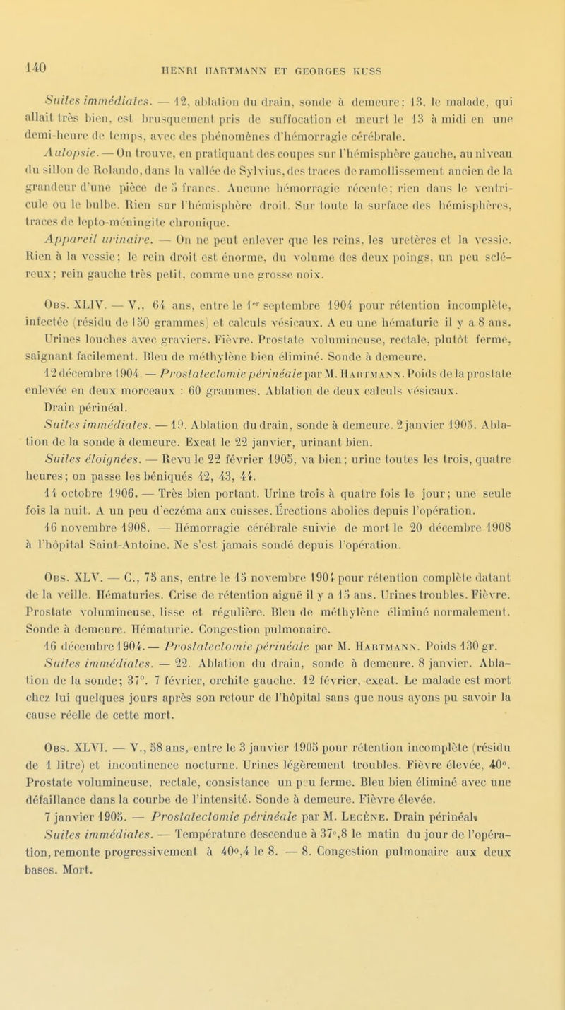 Suites imrnédiales. — 12, ahlalion du drain, sonde à demeure: 13, le malade, qui allait très bien, est brusqueraeni pris de suffocation et meurt le 13 à midi en une demi-licure de temps, avec des pliénomènes d'iiémorraf^ie cérébrale. Aulopsie. — On trouve, en pratiquant des coupes sur l'hémisphère gauche, au niveau du sillon de Rolando,dans la vallée de Sylvius, des traces de ramollissement ancien delà grandeur d'une pièce de 5 francs. Aucune hémorragie récente; rien dans le ventri- cule ou le bulbe. Rien sur l'hémisphère droit. Sur toute la surface des hémisphères, traces de leplo-méningite chronique. Appareil urinaire. — On ne peut enlever que les reins, les uretères et la Acssie. Rien h la vessie; le rein droit est énorme, du volume des deux poings, un peu sclé- reux; rein gauche très petit, comme une grosse noix. Ob.s. XLIV. — V., ()4 ans, entre le l' septembre 190i pour rétention incomplète, infectée (résidu de 150 grammes) et calculs vésicaux. A eu une liématurie il y a 8 ans. Urines louches avec graviers. Fièvre. Prostate volumineuse, rectale, plutôt ferme, saignant facilement. Bleu de méthylène bien éliminé. Sonde à demeure. 12 décembre 1904. — Proslalecîomie périnéale par M. ÏIartmann. Poids de la prostate enlevée en deux morceaux : 60 grammes. Ablation de deux calculs A ésicaux. Drain périnéal. Suites imrnédiales. — li>. Ablation du drain, sonde à demeure. 2 janvier 1905. Abla- tion de la sonde à demeure. Exeat le 22 Janvier, urinant bien. Suites éloignées. — Revu le 22 février 1905, va bien; urine toutes les trois, quatre heures; on passe les béniqués 42, 43, 4i. li octobre 1906. — Très bien portant. Urine trois à quatre fois le jour; une seule fois la nuit. A un peu d'eczéma aux cuisses. Érections abolies depuis l'opération. 16 novembre 1908. —Hémorragie cérébrale suivie de mort le 20 décembre 1908 à l'hôpital Saint-Antoine. Ne s'est jamais sondé depuis l'opération. Obs. XLV. — C, 75 ans, entre le 15 novembre 1901 pour rétention complète datant de la veille. Hématuries. Crise de rétention aiguë il y a 15 ans. Urines troubles. Fièvre. Prostate volumineuse, lisse et régulière. Bleu de méthylène éliminé normalement. Sonde à demeure. Hématurie. Congestion pulmonaire. 16 décembre 190i.— Proslalecîomie périnéale par M. Hartmann. Poids 130 gr. Suites inimédiales. — 22. Ablation du drain, sonde à demeure. 8 janvier. Ahla- lion de la sonde; 37°. 7 février, orchile gauche. 12 février, exeat. Le malade est mort chez lui quelques jours après son retour de l'hôpital sans que nous ayons pu savoir la cause réelle de cette mort. Ces. XLVI. — V., 58 ans, entre le 3 janvier 1905 pour rétention incomplète (résidu de 1 litre) et incontinence nocturne. Urines légèrement troubles. Fièvre élevée, 40°. Prostate volumineuse, rectale, consistance un p u ferme. Bleu bien éliminé avec une défaillance dans la courbe de l'intensilé. Sonde à demeure. Fièvre élevée. 7 janvier 1905. — Proslalecîomie périnéale par M. Lecène. Drain périnéal» Suites immédiates. — Température descendue à 37%8 le matin du jour de l'opéra- tion, remonte progressivement à 40o,4 le 8. —8. Congestion pulmonaire aux deux bases. Mort.
