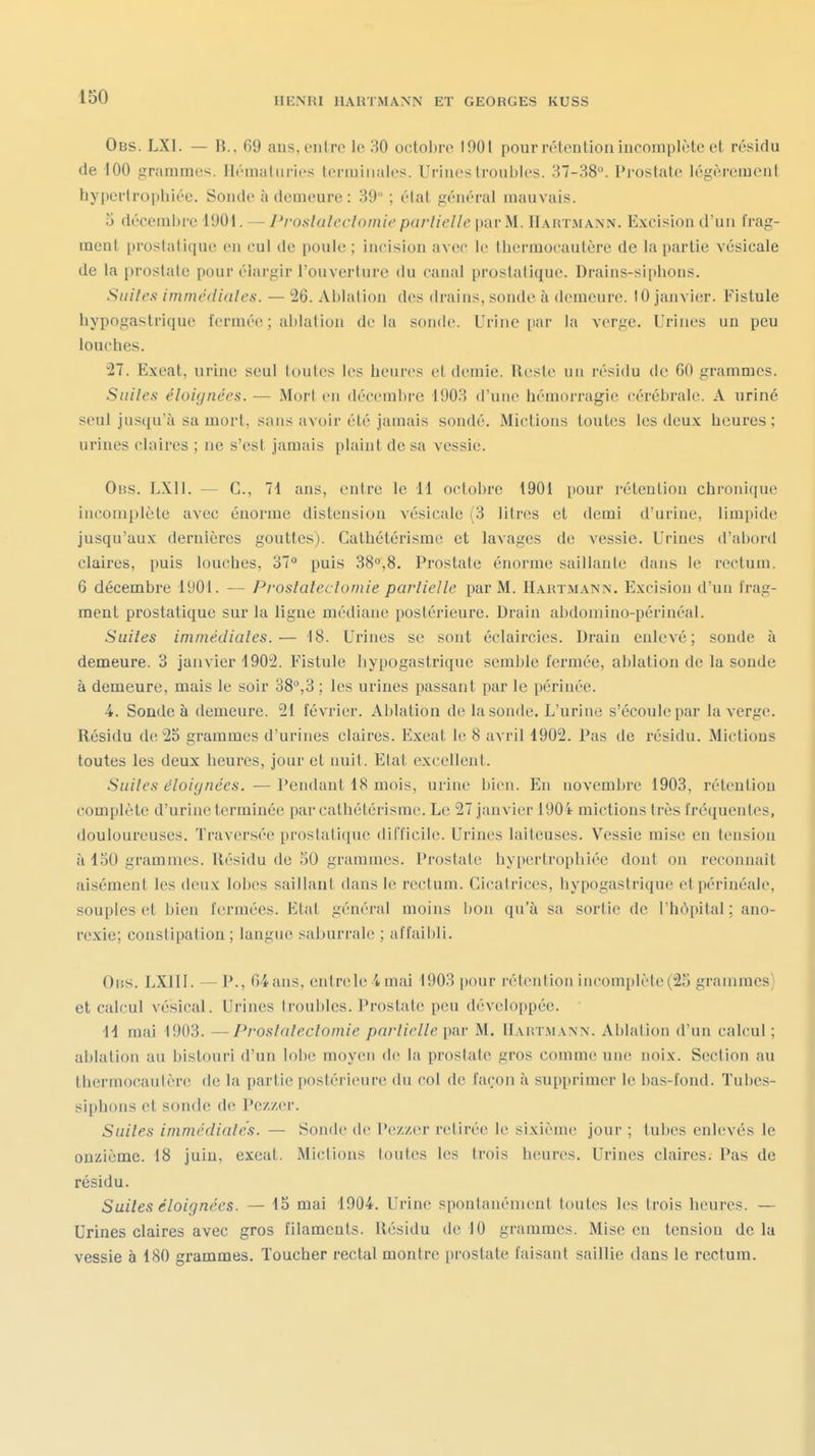 Obs. LXI. — R.. 69 ans, entre le 30 octobre 1901 pour réienlion incomplète et résidu de 100 grammes. Ih-inaliiries lermiiialcs. Urines troubles. 37-38». Prostate légèrement hypertrophiée. Sonde à deuieure : 39 ; étal général mauvais. 0 décembi-e 1901. — J'rosluleclomie parlielle par M. Hartmann. Excision d'un frag- ment prostatique en cul de poule ; incision avec le thermocautère de la partie vésicale de la prostate pour élargir l'ouverture du canal prostatique. Drains-siphons. Suiles immédiates. — 26. Ablation des drains, sonde à demeure. 10 janvier. Fistule hypogastrique fermée ; ablation delà sonde. Urine par la verge. Urines un peu louches. 27. Exeat, urhie seul toutes les heures et demie. Reste un résidu de 60 grammes. Siiiles éloignées. — MorI en décembre 1903 d'une hémorragie cérébrale. A uriné seul jusqu'à sa mort, sans avoir été jamais sondé. Mictions toutes les deu.x: heui-es ; urines claires ; ne s'est jamais plaint de sa vessie. 0ns. LXII. — C, 7i ans, entre le 11 octobre 1901 pour rétention chronique incomplète avec énorme distension vésicale (3 litres et demi d'urine, limpide jusqu'aux dernières gouttes). Gathétérlsme et laA'ages de vessie. Urines d'abord claires, puis louches, 37° puis 38,8. Prostate énorme saillante dans le rectum. 6 décembre 1901. — Proslaleclomie parlielle par M. Hartmann. Excision d'un frag- ment prostatique sur la ligne médiane postérieure. Drain abdomino-périnéal. Suiles immédiates.— 18. Urines se sont éclaii'cies. Drain enlevé; sonde à demeure. 3 janvier 1902. Fistule hypogastrique semble fermée, ablation de la sonde à demeure, mais le soir 38°,3 ; les urines passant par le périnée. 4. Sonde à demeure. 21 février. Aldation de la sonde. L'urine s'écoule par la verge. Résidu de 25 grammes d'urines claires. Exeat le 8 avril 1902. Pas de résidu. Mictions toutes les deux heures, jour et nuit. Etat excellent. Suiles éloignées. — Pendant 18 mois, urine bien. En novemljre 1903, rétention complète d'urine terminée par cathétérisme. Le 27 janvier 1904 mictions très fi'équentes, douloureuses. Traversée prostatique difficile. Urines laiteuses. Vessie mise en tension à 150 grammes. Résidu de 50 grammes. Prostate hypertrophiée dont on reconnaît aisément les deux lobes saillant dans le rectum. Cicatrices, hypogastrique etpérinéale, souples et Ijien fermées. Etat général moins bon qu'à sa sortie de l'hôpital ; ano- rexie; constipation ; langue saburrale ; af faibli. OiiS. LXIII. — P., 64ans, entrele 4 mai 1903 pour réienlion incomplète(25 grammes; et calcul vésical. Urines trouldes. Prostate peu développée. 11 mai 1903. —Proslaleclomie parlielle M. Hartmann. Ablation d'un calcul; ablation an bistouri d'un lolx' moyen d(! la prostate gros comme une noix. Section au thermocautère de la partie postérieure du col de façon à supprimer le bas-fond. Tubes- siphons et sonde de Pez/er. Suiles immédiates. — Sonde de Pezzer retirée le sixième jour ; tubes enlevés le onzième. 18 juiu, exeat. Mictions toutes les trois heures. Urines claires. Pas de résidu. Suiles éloignées. — 15 mai 1904. Urine spontanément toutes les trois heures. — Urines claires avec gros filaments. Résidu de 10 grammes. Mise eu tension de la vessie à 180 grammes. Toucher rectal montre prostate faisant saillie dans le rectum.