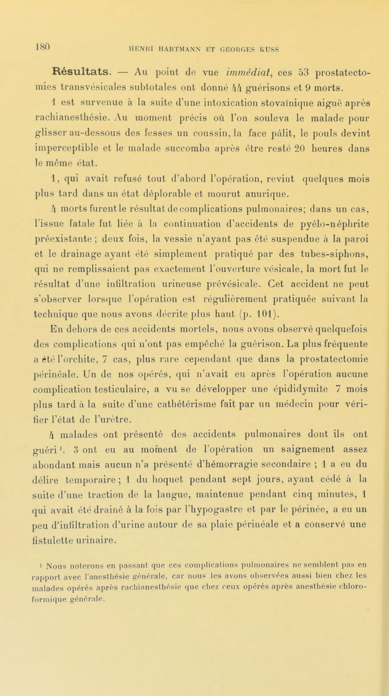 Résultats. — Au point de vue immédiat, ces 53 prostatecto- mies transvésicales subtotales ont donné guérisons et 9 morts. I est survenue à la suite d'une intoxication stovaïnique aiguë après rachianesthésie. Au moment précis où l'on souleva le malade pour glisser au-dessous des fesses un coussin, la face pâlit, le pouls devint imperceptible et le malade succomba après être resté 20 heures dans le même état. 1, qui avait refusé tout d'abord l'opération, revint quelques mois plus tard dans un état déplorable et mourut anurique. II morts furent le résultat de complications pulmonaires; dans un cas, l'issue fatale fut liée à la continuation d'accidents de pyélo-néplirite préexistante ; deux fois, la vessie n'ayant pas été suspendue à la paroi et le drainage ayant été simplement pratiqué par des tubes-siphons, qui ne remplissaient pas exactement l'ouverture vésicale, la mort fut le résultat d'une infiltration urineuse prévésicale. Cet accident ne peut s'observer lorsque l'opération est régulièrement pratiquée suivant la technique que nous avons décrite plus haut (p. 101). En dehors de ces accidents mortels, nous avons observé quelquefois des complications qui n'ont pas empêché la guérison. La plus fréquente a été l'orchite, 7 cas, plus rare cependant que dans la prostatectomie périnéale. Un de nos opérés, ({ui n'avait eu après l'opération aucune complication testiculaire, a vu se développer une épididymite 7 mois plus tard à la suite d'une cathétérisme fait par un médecin pour véri- fier l'état de l'urètre. Il malades ont présenté des accidents pulmonaires dont ils ont guéri ^ 3 ont eu au mofnent de l'opération un saignement assez abondant mais aucun n'a présenté d'hémorragie secondaire ; 1 a eu du délire temporaire ; 1 du hoquet pendant sept jours, ayant cédé à la suite d'une traction de la langue, maintenue pendant cinq minutes, 1 qui avait été drainé à la fois par l'hypogastre et par le périnée, a eu un peu d'infiltration d'urine autour de sa plaie périnéale et a conservé une fistulette urinaire. 1 Nous noterons en passant que ces complications pulmonaires ne semblent pas en rapport avec l anestliésie i^énérale, car nous les avons observées aussi bien chez les malades opérés après rachianesthésie que chez ceux opérés après anesthésie chloro- formique générale.