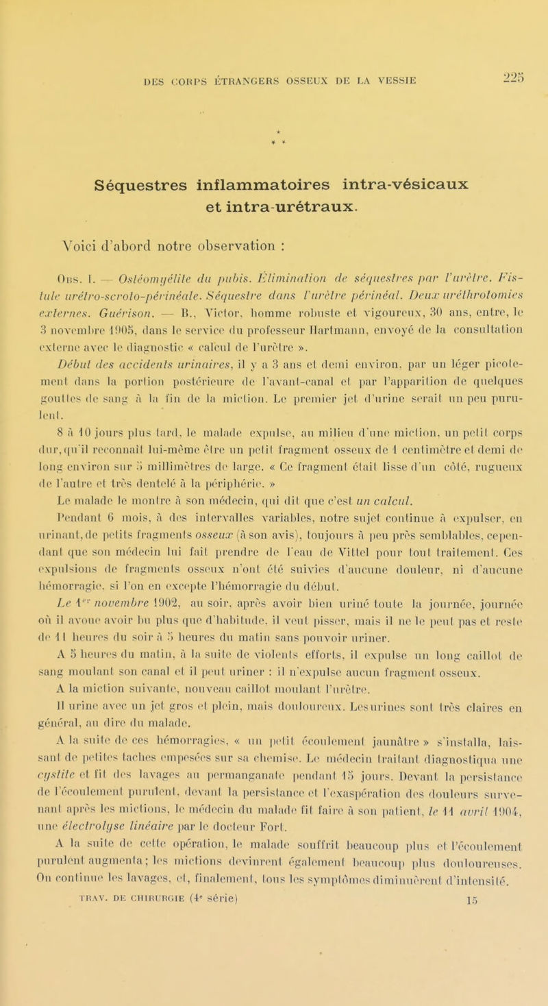 ♦ ♦ Séquestres inflammatoires intra-vésicaux et intra-urétraux. Voici d'abord notre observation : Oiîs. I. — Osléomijélile du pubis. EUminalion de séqueslim par l'urrlre. Fis- Iule urétro-scrolo-périnéale. Séquestre dans Vurèlre périnéal. Deux uréthrolomies externes. Guérison. — B.. Victor, liommo robuste et vigoureux, 30 ans, entre, le 3 noveniltre 1!)05, dans le service du professeur Ilartni.iiin, envoyé de la eonsullalion exierne avec le diagnostic « calcul de l'urèlrc ». Début des accidents urinaires, il y a 3 ans cl demi environ, par un léger pieole- nieul dans la porlion postérieure de l'avani-canal cl par l'apparilion de quelques goulles de sang à la fin de la miclioii. Le premier jet d'urine serait un peu puru- ieiil. 8 à 10 jours plus lard, le malade expulse, au milieu d une miclion. un pelil corps (lur,((nil reconnaîl lui-même èire un pelil fragment osseux de i centimèireci demi de long euviron sur ^1 millimèires de large. « Ce l'ragmeni élail lisse d'un côlé, rugueux de l'aulre et très dentelé à la périphérie. » Le malade le monire à son médecin, ([iii dit que c'esl un calcul. l'eudant G mois, à des intervalles variables, notre sujet continue à expulser, eu urinant,de petits fragments o.fseux (àson avis), toujours à |)eu près semblables, cepen- dant que son médecin lui fait prendre de l'eau de Vittel poui- tout traitement. Ces expulsions de fragm(>nts osseux n'oiil été suivies d'aucune douleur, ni d'aucune lu^morragie. si l'on en excepte l'hémorragie du début. Le \'' novembre 1902, au soir, après avoir bien uriné toute la joui-née, jouruée où il avoue avoir bu plus que d'habitude, il veut piss(M\ uiais il ue le ])eut pas el i'esl(» de 4 l heures du soir à ^\ heures du maliu sans pouvoir uriner. A S heures du maliu, à la suite de violents efforts, il expulse un long caillot de sang moulant son canal et il [icut uriner : il n'ex])ulse aucun fi'agment osseux. A la miclion suivante, nouveau caillot uioulani l'urètre. 11 urine avec un jet gros cl plein, mais douloureux. Lesurines soni très claires en général, au dire du malade. A la suite de ces hémorragies,* un petit écoulement jaunâtre» s'installa, lais- sant de petites taches empesées sur sa chemise. Le médecin traitant diagnosti(|ua une cystite et fil des lavages au permanganate pendant I.^J jours. Devant la persistance de l'écoulement purulent, devant la persistance et l'exaspération des douleurs surve- nant après les mictions, le médecin du malade fit faire à son patient, le M avril i90A, une éieclroli/se linéaire par le docteur Fort. A la suite de cette opération, le m;ilade souffrit beaucoup ]ilus et l'écoulement purulent augmenta; les mictions devinrent également beaucoup jiius douloureuses. On continue les lavages, el, finalement, tous les symptômes diminuèrent d'intensité, i H.w. DK cuiRURGiE (4« Série) 15