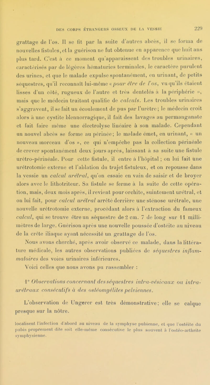 grattage de Tos. Il se Ht par la suite d'autres abcès, il se loniia de nouvelles fistides, et la guérison no fut obtenue on apparence que huit ans plus tard. C'est à ce moment qu'apparaissent dos troubles ui-iuiures, caractérisés par de légères hématuries terminales, le caractère pui'ulont des urines, et que le malade expulse spontanément, on urinant, de petits séquestres, qu'il reconnaît lui-même a pour être de /'o.s, vu qu'ils étaient lisses d'un cùté, rugueux de l'autre et très dentelés à la périphérie », mais que le médecin traitant qualifie de calculs. Les troubles urinaires s'aggravent, il se t'ait un écoulement de pus par l'urètro ; lo médecin croit alors à une cystite blennorragique, il fait des lavages au permanganate et l'ait l'aire môme une électrolyse linéaire à son malade. Cependant un nouvel abcès se forme au périnée; le malatle émet, en urinant, « un nouveau morceau d'os », ce qui n'ompôche pas la collection périnéale de crever spontanément deux jours après, laissant à sa suite une fistule urétro-périnéale. Pour celte fistule, il entre à l'hôpital ; on lui l'ait une urétrotomie externe et l'ablation du trajet fistuleux, et on repousse dans la vessie un calcul urélral, qu'on essaie en vain de saisir et de broyer alors avec le lithotriteur. Sa fistule se ferme à la suite de cette opéra- tion, mais, deux mois après, il revient pour orchite, suintement urétral, ot on lui fait^ pour calcul urélral arrêté derrière une sténose urétrale, une nouvelle urétrotomie externe, procédant alors à l'extraction du fameux calcul, qui se trouve être un séquestre de 2 cm. 7 do long sur 11 milli- mètres de large. Guérison après une nouvelle poussée d'ostéite au niveau de la crête iliaque ayant nécessité un grattage de l'os. Nous avons cherché, après avoir observé ce malade, dans la littéra- ture médicale, les autres observations publiées de sécjuestres injUim- matoires des voies urinaires inférieures. Voici celles que nous avons pu rassembler : 1 Observations concernant dei> séquestrai inlra-vésicaux on intra- urétraux consécutifs h des osléomijéliles peleiennes. L'observation do Ungerer est très démonstrative; elle se calque presque sur la nôtre. localisent l'infeclion d'abord au niveau de la symphyse pubienne, et ([ue l'ostéile du pubis proprement dite soit elle-même consécutive le plus souvent à rostéo-arlhrito symphysienne.