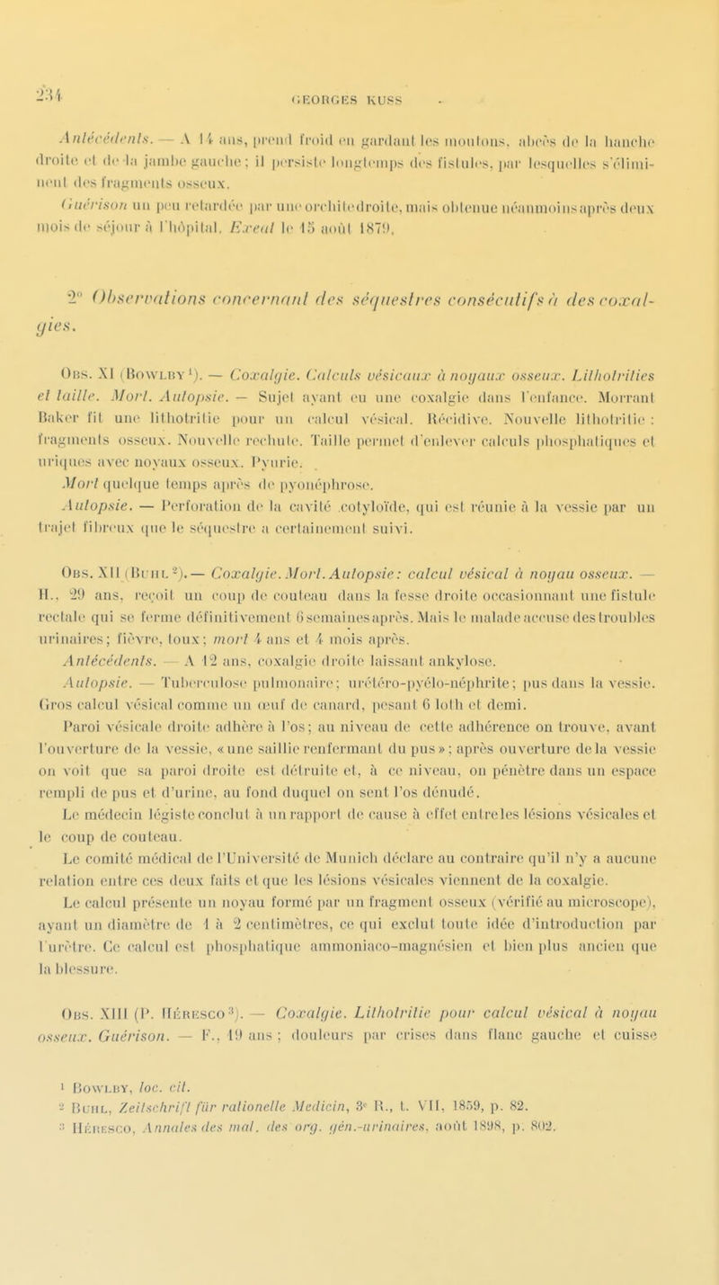 Anlécédenls. — A li ans, [(rcinl Imid en ^'ardaiil les moulons, nltcrs de la liauchc droite et de la jambe gaïu-lu'; il |)i'rsislc loiifilcmps des fistules, jiar lesquelles sëlimi- iiciil des IrajLîmeiils osseux. (liicrison uu peu i-etardée |iar une oreliitedroile. mais obleuue iiéanmoi us après deux mois de séjour à riiô|iilal. E.rcul le 15 aoùl IH7!», *2 Ohsci'iuitions cnncernatil des aérineslreff consécutifs à des coxnl- (jics. Obs. XI ( Bowlby'). — Coxalgie. Calculs uésicaiix ù noyaux ofiseux. Lilholrilies et laille. Morl. Aulopsic. — Sujel ayant eu nue eoxalgie dans Venfanee. Morrant Bak(M' fil une lithotiilie pour un calcul vésical. Récidive. ÏN'ouvelle lilliotritie : fragments osseux. Nouvelle reehule. Taille permet d'enlever calculs ](liosplialiqnes et uri(|nes avec noyaux osseux, l'yiirie. .1/0/7 (|uel(iue temps ajirès de pyouéphrose. Aulopuie. — Perforation de la cavité cotyloïde, qui est réunie à la vessie par un Irajel fibreux (|nele sé(|ueslre a certaineiueiil suivi. Ob.s. XII (BriiL -).— Coxalgie. Morl. Aulopsie: calcul vésical à noijau osseux. — H.. ''iO ans, reçoit un coup de couteau dans la fesse droite occasionnant une fistule rectale qui se ferme définitivement 6 semai nés après. Mais le malade accuse des troubles urinaires; fièvre, toux; morl i ans et A mois après. Anlécédenls. — A 12 ans, coxalgie droite laissant ankylosc. .Aulopsie. — Tuberculose pulmonaire; ui'étéro-pyélo-néphrite; pus dans la vessie. Gros calcul vésical comme un oMif de canard, [)esant G lotli et demi. Paroi vésicale droite adhère à l'os; au niveau de cette adhérence on trouve, avant l'ouverture de la vessie, «une saillie renfermant du pus»; après ouverture delà vessie on voit que sa paroi droite est détruite et, à ce niveau, on pénètre dans un espace rempli de pus et d'urine, au fond duquel on sent l'os dénudé. Le médecin légiste conclut à un rapport de cause à effet eutreles lésions vcsicalcs et le coup de couteau. Le comité médical de l'Université de Munich déclare au contraire qu'il n'y a aucune relation entre ces deux faits et que les lésions vésicales viennent de la coxalgie. Le calcul présente un noyau formé par un fragment osseux (vérifié au microscope), ayant un diamètre de I à 2 centimètres, ce qui exclut toute idée d'introduction par l'urètre. Ce calcul est [)li()spliati([ue ammoniaco-magnésien et bien plus ancien que la blessure. Obs. Xill (P. IIiÎRESco— Coxalgie. Lilholrilie pour calcul vésical à nogau osseux. Guérison. — F., 19 ans ; douleurs par crises dans flanc gauche et cuisse ' BowLiiY, loc. cil. -' BuuL, Zeihdirifl fiir ralionelle Medicin, 3 il., l. \ ll, IS-'iO, p. 82. IIitnESCO, .{nnale.'i (les mal. iIck oi'g. (/cii.~urin<iircs. aoùl ISDS, p. 802.