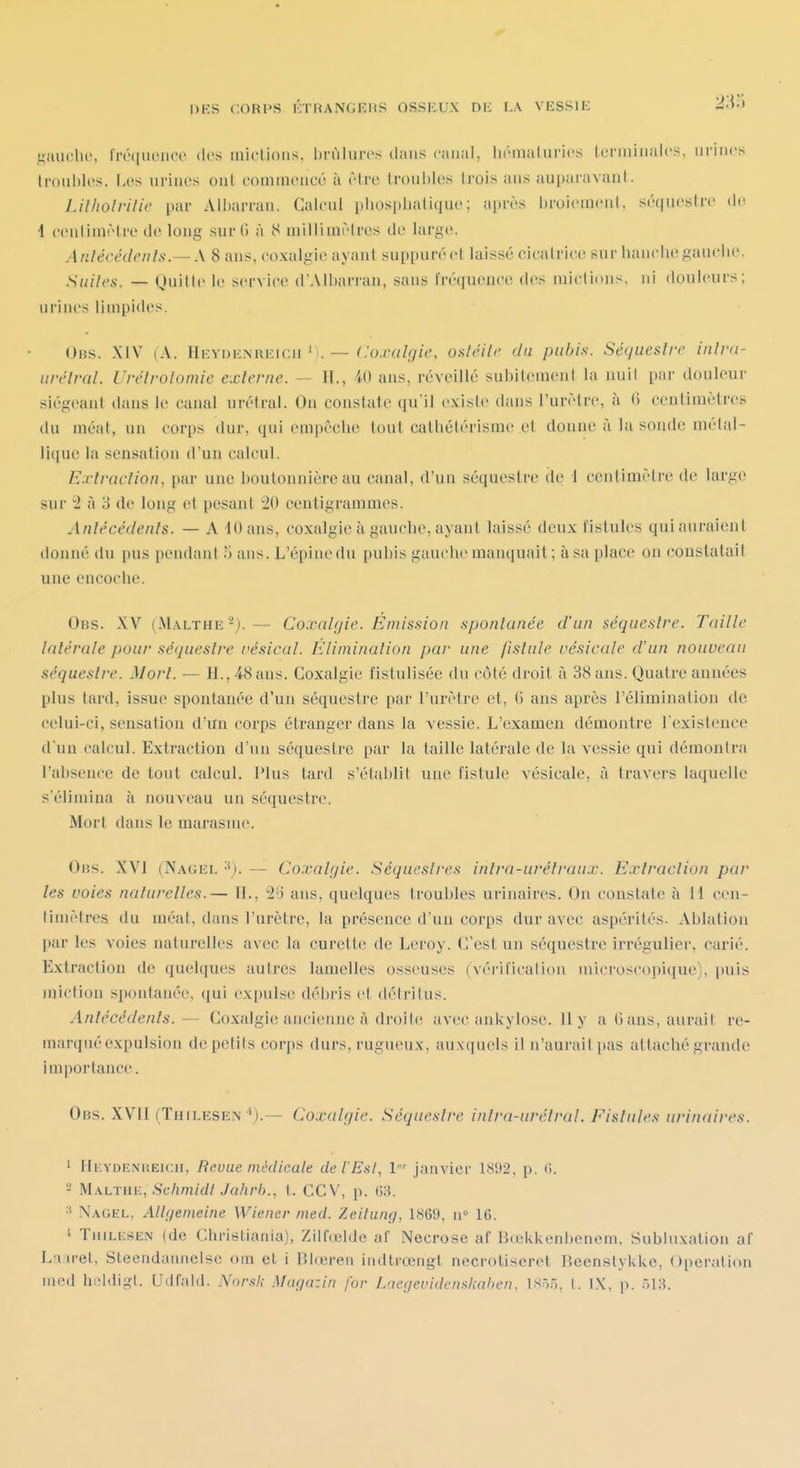 gaudio, Imiuence (k's inicUons. In-ùlures dans cfuial, luMiialurics Icrminalcs. urines Iroublos. I.os urines ont coniinencc à rtri' troul)les Irois ans au[)aravanl. IJlholrilie par Albarran. Calcul pliosplialique; après broioracnl, séquestre de 4 eenliuièlre de long sur G à 8 millimèlrcs de large. Anlécédeiils.— \ 8 ans, coxalgie ayant suppuré et laissé cicatrici! sur hanclie gauclie. Suiles. — Quitte le service d'AIbarran, sans l'réquonce dos mictions, ni douleurs; urines limpides. Obs. XIV (A. Heydenreicii'i. — ^'o./Y/Z^yiV, osléilr du pubis. Séqueslrc inlva- iwélral. Urélrolomie externe. — II., W ans, réveillé subitement la nuit par douleui- siégeant dans le canal urétral. On constate qu'il existe dans l'urètre, à (i centimètres du méat, un corps dur, qui eni|)êcbe tout catliélérisme et donne à lu sonde métal- lique la sensation d'un calcul. Exîraclion, par une boutonnière au canal, d'un séquestre de 1 centimètre de largo sur 2 à 3 de long et pesant 20 centigrammes. Anlécédenfs. — A 10 ans, coxalgie à gauche, ayant laissé deux fistules qui auraient donné du pus pendant 5 ans. L'épine du pubis gauche manquait ; à sa place on constatait une encoche. Obs. XV (Malthe^).— Coxalgie. Emission spontanée d'an séquestre. Taille latérale pour séquestre vésical. Élimination par une fistule vésicule d'un nouveau séquestre. Mort. — H., 48 ans. Coxalgie fistulisée du côté droit à 38 ans. Quatre années plus tard, issue spontanée d'uii séquestre par l'urètre et, (3 ans après l'élimination de celui-ci, sensation d'un corps étranger dans la vessie. L'examen démontre l'existence d'un calcul. Extraction d'un séquestre par la taille latérale de la vessie qui démontra l'absence de tout calcul. Plus tard s'établit une fistule vésicale, à travers laquelle s'élimina à nouveau un séquestre. Mort dans le marasme. Obs. XVI (Nagel '■^). — Coxalgie. Séquestres intra-uréfraux. Extraction par les voies naturelles.— IL, 2'i ans, quelques troubles urinaires. On constate à M cen- timètres du méat, dans l'urètre, la présence d'un corps dur avec aspérités. Ablation par les voies naturelles avec la curette de Leroy. C'est un séquestre irrégulier, carié. Extraction de quelques autres lamelles osseuses (véril'icalion microscopique), |)uis miction spontanée, qui expulse; (lél)ris et détritus. Antécédents.— Coxalgie ancienne i\ droite avec ankylose. 11 y a G ans, aurait re- marqué expulsion de petits corps durs, rugueux, auxquels il n'aurait pas attaché grande importance. Obs. XVII (TntLESEN ^).— Coxalgie. Séquestre inlra-urétral. Fistules urinaires. 1 HiiYDENREicH, Bevue médicale de t'Est, l janvier 1892, p. (l. - M-'iLTiiK, ScljmidI Jahrh., l. CCV, p. (î:5. Nagel, Altgenieine Wiener med. ZeUung, 1869, u 16. TiiiLiiSEN (de Christiania), Zilfœlde af Nécrose af Bdoklcenhenem, Subluxation af La u-et, Sleendannelse om et i Blœren indtrœngt necrotiseret Beenstylike, Opération med hi'ldigl. Udfald. .Vor.s7,- Magazin for Laegevidens.hahen, isr,.r,^ | ix, p. .r-,]^.