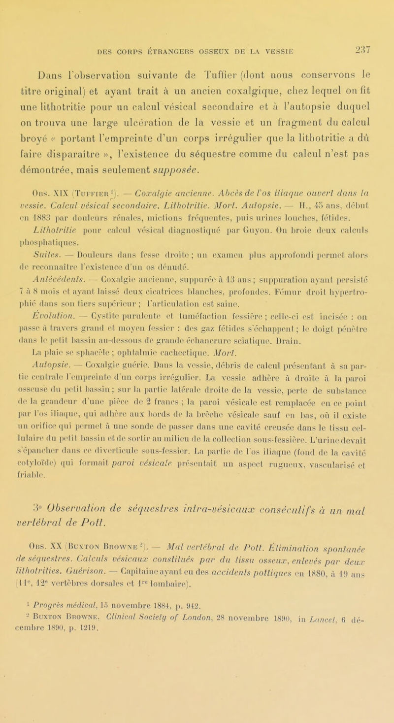 Dans rol)S(3i'vation suivante de Tuiïier (dont nous conservons le titre original) et ayant trait à un ancien coxalgique, chez lequel on fit une lithntritie pour un calcul vésical secondaire et à l'autopsie duquel on trouva une large ulcrration de la vessie et un fragment du calcul broyé c portant Temprointe d'un coi'ps irrégulier que la litliotritie a dù l'aire disparaître », l'existence du séquestre comme du calcul n'est pas démontrée, mais seulement supposée. Oiis. XIX (TuFi'iKR— Co.Vftlgic ancienne. Abcès de Tos iliaque ouvert dans la ressie. Calcul vésical secondaire. Lilholrilie. Moi-l. Aulopsie. — II., C) ans, (l('l)ii( en 1883 pai' (hmlcnrs iviiaU's, miclioiis l'rtuniciilcs, puis urines lonchcs, Irlidcs. Lilholrilie [nnw calcnl vésical (liagnosli([U(' |(ar (îiiyon. On l)r()ic deux calculs ])lios|)hali([nes. Suiles. —Douleurs dans fcss(> di'oilc; un examen plus aiiprofondi perinel alors de rcconiiailrexislence d'un os dénudé. Anlécédenls. — Co.xalgie ancienne, suppiirée à 13 ans; sup])uration iiyanl pei'sisié T à S mois e( ayant laissé deux cicali'icos blanches, profondes. Fémur droil hyperlro- pliié dans son fiers supérieur ; rarlicidalion est saine. Évolution. — Cystile |)nrulenle el Inraéfaclion fessièro ; celle-ci esl incisée : on passe à Iravei-s grand el moyen fessier : d(>s ga/ félidés serha[)penl ; le doigt pénètre dans le |)elil bassin au-dessous de grande éclianci'ure scialique. Drain. La |tlaie se spliacèh» ; oj)btalmi(^ cacbecli(|ne. Mort. Aulopsie. — Coxalgie guérie. Dans la vessie, débris de calcnl présentant à sa par- tie centrale l'emitreinte d'un corps irrégnlier. La vessie adlière à droite à la i)aroi osseuse du petit bassin; sur la partie latérale droite de la vessie, perte de substance de la grandeur d'un(! pièce de 2 francs ; la paroi vésicale est remplacée en ce point j)ar Los ilia(pie, (|ui adhère aux hoi'ds de la brèche vésicale sauf eu bas, où il existe un oi'ific.e (pii permet à une sonde de passer dans une cavité creusée dans le tissu cel- lulaire du pelil bassin etde sortir au milieu de la colleclioii sous-fessièr(\ L'urine devait s'épanchei- dans ce diverlicule sous-fessier. La pai'lie de l'os ilia(iue (fdud de la cavité cotyloïde) (|ui forniait paroi vésicale présentai! un aspect rugueux, vascularisé (>t friable. 'A Observation de séquestres inlra-vésicaux consécutifs à un mal verlél)ral de Pott. 0ns. XXi BuxTON Mrowne '). — Mal vertébral de />o//. hliminalion spontanée de séquestres. Calculs vésicaux constitués par du lissu osseux, enlevés par deux lilholrilies. Cuérison. — Capitaine ayant eu des accidents pottiques en IH8{). à I!) ans i l|e^ ']2« vertèbres dorsales et lombaire). 1 Progrès médical, 15 novembre 18S4, p. 942. - BuxTON Rrownk. Cliniral Sncielij of Lnndon, 2S novembre ISlMi, ii, hmcel, 6 dé- cembre 1S!)(», p. 121!l.