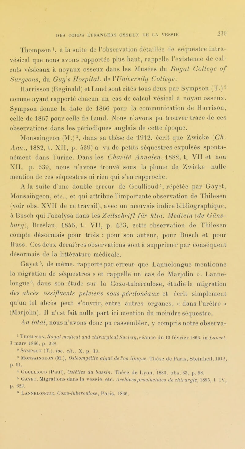 I)i:S COUPS ihUANGEItS OSSIiUX l)H I.A VESSIE 2:!!) Thompson ', à la suite de robsorvaiion détaillée do séquestre iutra- vésical que nous avons rapportée plus haut, rappelle l'existence de cal- culs vésicaux à noyaux osseux dans les Musées du Hoijdl Cullcfje of Siii'fjeons^ du Guifs Jlospital, de VUninersiiij Collège. Harrisson (lleg-inald) et Lund sont cités tous deux par Sympson (T.) ' comme ayant rapporté chacun un cas de calcul vésical à noyau osseux. Sympson donne la date de 1866 pour la communication de Harrison, celle de 1867 pour celle de Lund. Nous n'avons pu trouver trace de ces observations dans les périodi([ues anglais de cette épo(jue. Monsaingeon (M.) S dans sa thèse de 1912, écrit que Zwicke iCh. .4/2/?., 1882, t. XII, p. 039) a vu de petits séquestres expulsés sponta- nément dans l'urine. Dans les (Jhai'ilé Annalen, 1882, t. VII et non XII, p. 539, nous n'avons trouvé sous la plume de Zwicke nulle mention de ces séquestres ni rien qui s'en rapproche. A la suite d'une double erreur de Goullioud', r('pétce par Gayet, Monsaingeon, etc., et qui attribue l'importante observation de Thilesen (voir obs. XVII de ce travail), avec un mauvais indice bibliographique, à Busch qui l'analysa dans les Zeitsch/'ifl fiir klin. Medicin [de Giins- burrj), Breslau, 1856, t. Vil, p. A33, cette observation de Thilesen compte désormais pour trois : pour son auteur, pour Busch et pour Huss. Ces deux dernières observations sont à supprimer par conséquent désormais de la littérature médicale. Gayet ', de même, rapporte par erreur que Lannelongue mentionne la migration de séquestres « et rappelle un cas de Marjolin ». Lanne- longue'', dans son étude sur la Coxo-tuberculose, étudie la migration rfe.s abcès ossiftnenls pelviens sons-péi'itonéaiix et écrit simplement qu'un tel abcès peut s'ouvrir, entre autres organes, « dans l'urètre » (Marjolin). Il n'est fait nulle part ici mention du moindre séquestre. Au total., nous n'avons donc pu rassembler, y compris notre observa- ' TnoMi'.soN,/?o//f(/meJ/ca/ and chirurgical Socielt/, :iéance du i:i lévrier iSGfi, in Lancel, 3 mars 1866, p. 228. •-' Sympson (T.), loc. cil., X, p. K). ■' Monsaingeon (M.), Osléomyélile aiguë de l'os iliaque. Tiièse de Paris, Steinheil, 1912, p. !U, * GoULLioiîD (Paul), Oaléiles du bassin. Thèse de Lyon, 188:}, ohs. 8;{. p. !IS. ■> Gayet, Migrations dans la vessie, elc. Archives provinciales de chirurgie, 1811.'., I I \ , p. 622.  Lannelongue, (!oxo-luberculose, Paris, 18(i6.