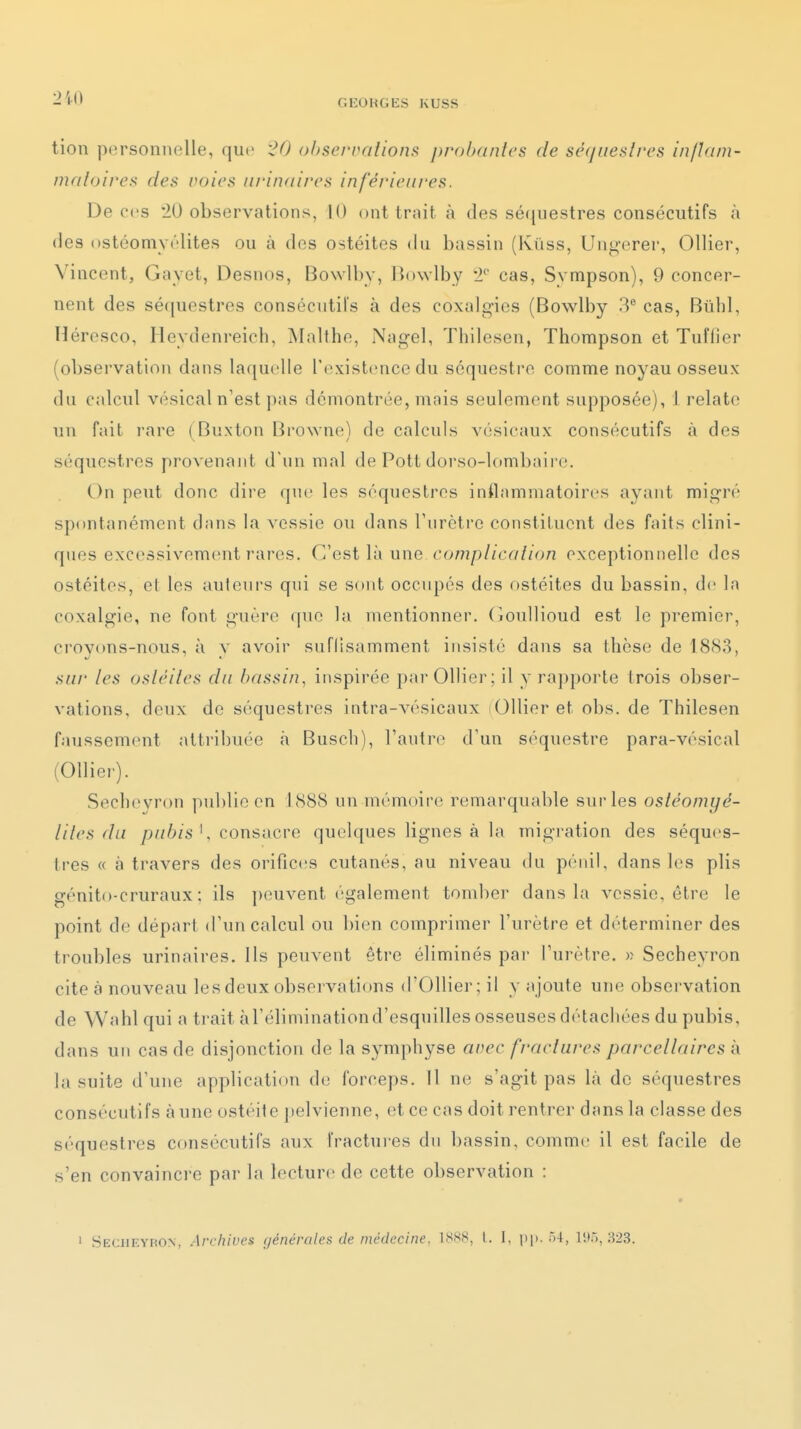 tion personnelle, que '20 observations probantes de séquestres inflam- matoires des roies nrinaircs inférieures. De ces '20 observations, 10 ont trait à des séquestres consécutifs à (les ostéomyélites ou à des ostéites du bassin (Kûss, Ungerer, Ollier, Vincent, Gayet, Desnos, Bowlby, Bowlby 2'' cas, Sympson), 9 concer- nent des sé(|uestres consécutil's à des coxalgies (Bowlby 3 cas, Bûhl, Héresco, Heydenreich, jNIalthe, Nagel, Thilesen, Thompson et Tuffier (observation dans laquelle l'existence du séquestre comme noyau osseux du calcul vésical n'est pas démontrée, mais seulement supposée), 1 relate un fait rare ( Buxton Browne) de calculs vésicaux consécutifs à des séquestres provenant d'un mal de Pott dorso-lombaire. On peut donc dire que les séquestres inflammatoires ayant migré spontanément dans la vessie ou dans Furctre constituent des faits clini- ques excessivement rares. C'est là une complication exceptionnelle des ostéites, el les auteurs qui se sont occupés des ostéites du bassin, de la coxalgie, ne font guère que la mentionner, (ioullioud e.st le premier, croyons-nous, à y avoir suflisamment insisté dans sa thèse de 1883, sur les ostéites du bassin, inspirée par Ollier; il y ra])porte trois obser- vations, deux de séquestres intra-vésicaux Ollier et obs. de Thilesen faussement attribuée à Busch), l'autre d'un séquestre para-vésical (Ollier). Sechevron publie en 1888 un mémoire remarquable sur les ostéomyé- lilcs du pubis \ consacre quelques lignes à la migration des séques- tres « à travers des orificiis cutanés, au niveau du pénil, dans les plis génito-cruraux ; ils ])euvent également tomber dans la vessie, être le point de départ d'un calcul ou bien comprimer l'urètre et déterminer des troubles urinaires. Ils peuvent être éliminés pai- l'urètre. )? Secheyron cite à nouveau les deux observations d'Ollier; il y ajoute une observation de Wahl qui a trait à l'élimination d'esquilles osseuses détachées du pubis, dans un cas de disjonction de la symphyse aoec fractures parcellaires à la suite d'une application de forceps. Il ne s'agit pas là de séquestres consécutifs à une ostéite pelvienne, et ce cas doit rentrer dans la classe des séquestres consécutifs aux l'ractui-es dn bassin, comme il est facile de s'en convaincre par la lecture de cette observation : ' Secheyron, Archives générales de médecine, l. 1, pp-''-^> 1!';),