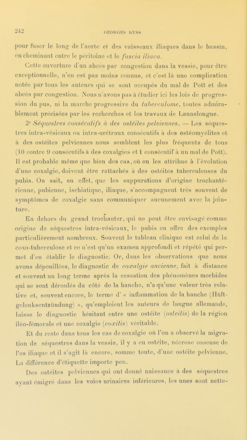 •2i2 pour fuser le long de l'aorte et des vaisseaux iliaques dans le bassin, en cheminant entre le péritoine et le fascici iliaca. Cette ouverture d'un abcès par congestion dans la vessie, pour être exceptionnelle, n'en est pas moins connue, et c'est là une complication notée par tous les auteui's (pii se sont occupés du mal de Pott et des abcès par congestion. iNous n'avons pas à étudier ici les lois de progres- sion du pus, ni la marche progressive du taberciilome, toutes admira- blement précisées par les recherches et les travaux de Lannelongue. 2° Séqaeslres conséciitifi^ a des oaléiles pelviennes. — Les séques- tres intra-vésicaux ou iutra-urétraux consécutifs à des ostéomyélites et <à des ostéites pelviennes nous semblent les plus fréquents de tous (10 contre 9 consécutifs à des coxalgies et 1 consécutif à un mal de Pott). Il est probable même que bien des cas, où on les attribue à l'évolution d'une coxalgie, doivent être rattachés à des ostéites tuberculeuses du pubis. On sait, en effet, que les suppurations d'origine trochanté- rienne, pubienne, ischiatique, iliaque, s'accompagnent très souvent de symptômes de coxalgie sans communiquer aucunement avec la join- ture. Eu dehors du grand trochanter, qui ne [)eut être envisagé comme origine de séquestres intra-vésicaux, le pubis en olïre des exemples particulièrement nombreux. Souvent le tableau clinique est celui de la coxo-tuberculose et ce n'est ((u'un examen approfondi et répété qui per- met d'en établir le diagnostic. Or, dans les observations que nous avons dé])0uillées, le diagnostic de coxalgie ancienne, fait à distance et souvent un long terme après la cessation des phénomènes morbides qui se sont déroulés du côté de la hanche, n'a qu'une valeur très rela- tive et, souvent encoi'e, le terme d'« inflammation de la hanche (Ilurt- gelenksentzûndung) », qu'emploient les auteurs de langue allemande, laisse le diagnostic hésitant entre une ostéite {osleilis) de la région iléo-fémorale et une coxalgie [coxilis) véritable. Et du reste dans tous les cas de coxalgie où l'on a observé la migra- tion de séquestres dans la vessie, il y a (^u ostéite, nécrose osseuse de l'os iliaque et il s'agit là encore, somme toute, d'une ostéite pelvienne. La difïérence d'étiquette importe peu. Des ostéites pelviennes qui ont donné naissance à des séquestres ayant émigré dans les voies urinaires inférieures, les unes sont nette-