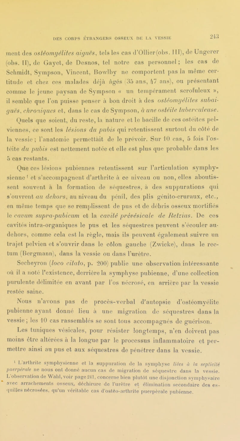 ment des ostéomi/élites aiguës, tels les cas (rOllior(ol)s. HT), <lo Ungcrer (obs. [I), de Gayet, de Desnos, tel notre cas personnel ; les cas de Schmidt, Sympson, Vincent, Bowlhy ne comportent pas la même cer- titnde et chez ces malades déjà Agés i35 ans, '|7 ans), on présentant comme le jenne paysan de Sympson « nn tempérament scrofuleux », il semble que l'on puisse penser à bon droit à des oslèomijéliies aiibai- (jLiës, chronif/nea et, dans le cas de Sympson, à une os/e//c tiibcrciilciise. Quels que soient, du reste, la nature et le bacille de ces ostéites pel- viennes, ce sont les lésions du pubis qui retentissent surtout du côté de la vessie; Tanatomie permettait de le prévoir. Sur 10 cas, 5 fois l'os- téite du pubis est nettement notée et elle est plus que probable dans les 5 cas restants. Que ces lésions pubiennes retentissent sur l'articulation symphy- sienne ' et s'accompagnent d'arthrite à ce niveau ou non, elles aboutis- sent souvent à la formation de séquestres, à des suppurations qui s'ouvrent nu dehors, au niveau du })énil, des plis génito-cruraux, etc., en même temps que se remplissent de pus et de débris osseux mortifiés le cavum supra-pubicum et la caviié prévésicale de Relzius. De ces cavités intra-organiques le pus et les séquestres peuvent s'écouler au- dehors, comme cela est la règle, mais ils peuvent également suivre un trajet pelvien et s'ouvrir dans le côlon gauche (Zwicke), dans le rec- tum (Fîergmann), dans la vessie ou dans l'urètre. Sccheyron [loco citaio,-p. 200) publie une observation intéressante i)ù il a noté l'existence, derrière la symphyse pubienne, d'une collection purulente délimitée en avant par l'os nécrosé, en arrière par la vessie restée saine. Nous n'avons pas de procès-verbal d'autopsie d'ostéomyélite pubienne ayant donné lieu à une migration de séquestres dans la vessie; les iO cas rassemblés se sont tous accompagnés de guérison. Les tuniques vésicales, pour résister longtemps, n'en doivent pas moins être altérées à la longue par le processus inflammatoire et per- mettre ainsi au pus et aux séquestres do pénétrer dans la vessie. 1 L'arthrile symphysicnnc et la suppuralioii de la symphyse liées à la aeplicilé puerpérale ne nous ont donné aucun cas de migration de séquestre dans la vessie. L'observation de Wahl, voir page2tl, concerne bien plutôt une disjonction symphysairc avec arraciioments osseux,, déchirure de l'urètre et élimination secondaire des es- • luiUes nécrosées, qu'un véritable cas d'ostéo-arthrite puerpérale pubienne.