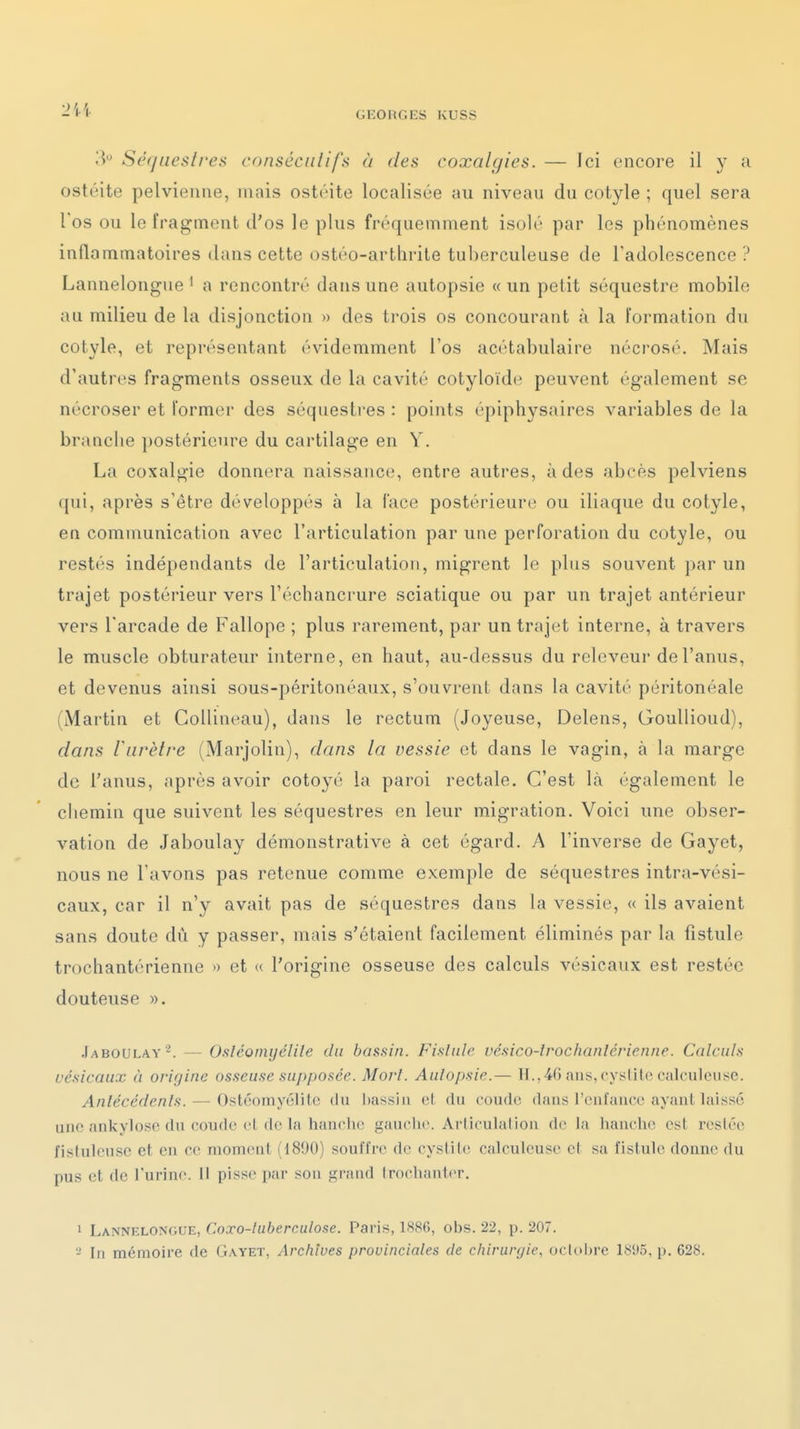 'M Séquestres cnnséciilifs à des coxalyies. — Ici encore il y a ostéite pelvienne, mais ostéite localisée au niveau du cotyle ; quel sera l'os ou le fragment d'os le plus fréquemment isolé par les phénomènes inflammatoires dans cette ostéo-arthrite tuberculeuse de l'adolescence ? Lannelongue ' a rencontré dans une autopsie « un petit séquestre mobile au milieu de la disjonction » des trois os concourant à la formation du cotyle, et représentant évidemment l'os acétabulaire nécrosé. Mais d'autres fragments osseux de la cavité cotyloïde peuvent également se nécroser et former des séquestres : points épiphysaires variables de la brandie postérieure du cartilage en Y. La coxalgie donnera naissance, entre autres, à des abcès pelviens qui, après s'être développés à la face postérieure ou iliaque du cotyle, en communication avec l'articulation par une perforation du cotyle, ou restés indépendants de l'articulation, migrent le plus souvent par un trajet postérieur vers l'échancrure sciatique ou par un trajet antérieur vers l'arcade de Fallope ; plus rarement, par un trajet interne, à travers le muscle obturateur interne, en haut, au-dessus du releveur de l'anus, et devenus ainsi sous-péritonéaux, s'ouvrent dans la cavité péritonéale (Martin et CoUineau), dans le rectum (Joyeuse, Delens, Goullioud), dans r urètre (Marjolin), dans la vessie et dans le vagin, à la marge de l'anus, après avoir côtoyé la paroi rectale. C'est là également le chemin que suivent les séquestres en leur migration. Voici une obser- vation de Jaboulay démonstrative à cet égard. A l'inverse de Gayet, nous ne l'avons pas retenue comme exemple de séquestres intra-vési- caux, car il n'y avait pas de séquestres dans la vessie, « ils avaient sans doute du y passer, mais s'étaient facilement éliminés par la fistule trochantérienne »> et « l'origine osseuse des calculs vésicaux est restée douteuse ». .fABOULAY^. — Osléûinyélile du bassin. Fistule vésico-lrochanlcrienne. Calculs vésicaux à origine osseuse supposée. Mort. Autopsie.— H.. 40 ans, cystite calculeiisc. Antécédents. — Ostéomyélite du l)assju et du coude dans l'caïaucc ayant laissé une ankyloso du coude cl de la hanche gauche. Arliculalion de la hanclic est restée fistuleusc et en ce moment (1890) souffre de cystite calculcuse ci sa fistule donne du pus et de l'urine. 11 pisse par son grand Irochanter. 1 Lannelongue, Coxo-tubercutose. Paris, 1886, obs. 22, p. 207.