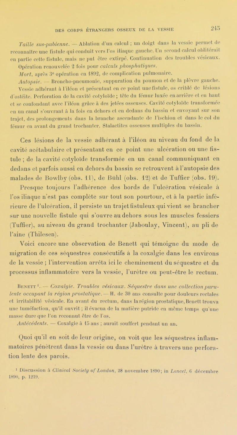 Taille sus-pubienne. — Ablation (ruii calcul ; un doigt dans la vossic permet (!(• reconnaître une fistule qui conduit vers l'os iliaque gauclie. Un second calcul oblitérait en partie cette fistule, mais ne put être extirpé. Continuation des troubles vésicaux. Opération renouvelée 2 fois pour calculs phosphaliques. Mort, après 3« opération eu 1892, de complication pulmonaire. Autopsie. — Broncho-pneumonie, suppuration du poumon et de la plèvre gauche. Vessie adhérant à l'iléon et présentant en ce point une fistule, os criblé de lésions d'ostéite. Perforation de la cavité cotylo'ule ; tète du fémur luxée en arrière et en haut et se confondant avec l'iléon grâce à des jetées osseuses. Cavité cotyloïde transformée eu un canal s'ouvrant à la fois en dehors et en dedans du liassin et envoyant sur sou trajet, des prolongements dans la branche ascendante de l'ischion et dans le col du fémur en avant du grand ti'ochauter. Stalactites osseuses multiples du bassin. Ces lésions de la vessie adhérant à l'iléon au niveau du fond de la cavité acétabulaire et présentant en ce point une ulcération ou une fis- tule ; de la cavité cotyloïde transformée en un canal communiquant en dedans et parfois aussi en dehors du bassin se retrouvent à l'autopsie des malades de Bowlhy (obs. 11^, de Biihl (obs. 12) et de Tuffier (obs. 19). Presque toujours l'adhérence des bords de l'ulcération vésicale à l'os iliaque n'est pas complète sur tout son pourtour, et à la partie infé- rieure de l'ulcération, il persiste un trajet fistuleux qui vient se brancher sur une nouvelle fistule qui s'ouvre au dehors sous les muscles fessiers (Tuffier), au niveau du grand trochanter (Jaboulay, Vincent), au pli de l'aine (Thilesen). Voici encore une observation de Benett qui témoigne du mode de migration de ces séquestres consécutifs à la coxalgie dans les environs de la vessie ; l'intervention arrêta ici le cheminement du séquestre et du processus inflammatoire vers la vessie, l'urètre ou peut-être le rectum. Benett ^ — Coxalgie. Troubles vésicaux. Séquestre dans une colleclion puru- lente occupant la région prostatique. — H. de 30 ans consulte pour douleurs rectales et irritabilité vésicale. En avant du rectum, dans la région prostatique, Benett trouva une tuméfaction, qu'il ouvrit ; il évacua de la matière putride en même temps qu'une masse dure que l'on reconnut être de l'os. Antécédents. — Coxalgie à 15 ans ; aurait souffert pendant un an. Quoi qu'il en soit de leur origine, on voit que les séquestres inflam- matoires pénètrent dans la vessie ou dans l'urètre à travers une perfora- tion lente des parois. 1 Discussion à Clinicol Society of Londnn. 28 novemi)re 1S90; in Lancel, « décembre 1890, p. 121».