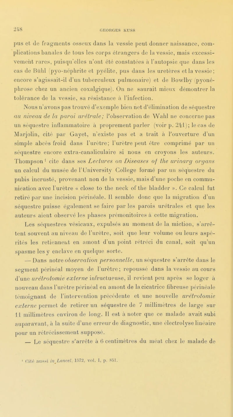 pus et de frag-meiits osseux dans la vessie peut donner naissance, com- plications banales de tous les corps étrangers de la vessie, mais excessi- vemeiit rares, puisqu'elles n'ont été constatées à l'autopsie que dans les cas de Hûlil pyo-néphrite et pyélite, pus dans les uretères et la vessie; encore s'agissait-il d'un tuberculeux pulmonaire) et de Liowlby (pyoné- pbroso chez un ancien coxalgique). On ne saurait mieux démontrer la tolérance de la vessie, sa résistance à l'infection. Nous n'avons pas trouvé d'exemple bien net d'élimination de séquestre (in niveau de la paroi urétrale; l'observation de Wahl ne concerne pas un séquestre inflammatoire à proprement parler (voir p. 2/il) ; le cas de Marjolin, cité par Gayet, n'existe pas et a trait à l'ouverture d'un simple abcès froid dans l'urètre; l'urètre peut être comprimé par un séquestre encore extra-canaliculaire si nous en croyons les auteurs. Thompson ' cite dans ses Lectures on Diseascs of the iirinary organs un calcul du musée de l'University Collège formé par un séquestre du pubis incrusté, provenant non de la vessie, mais d'une poche en commu- nication avec l'urètre « close to the neck of the bladder ». Ce calcul fut retiré par une incision périnéale. Il semble donc que la migration d'un séquestre puisse également se faire par les parois urétrales et que les auteurs aient observé les phases prémonitoires à cette migration. Les séquestres vésicaux, expulsés au moment de la miction, s'arrê- tent souvent au niveau de l'urètre, soit que leur volume ou leurs aspé- rités les retiennent en amont d'un ])oint rétréci du canal, soit qu'un spasme les y enclave en quelque sorte. — Dans noire observation personnelle, un séquestre s'arrête dans le segment périnéal moyen de l'urètre ; repoussé dans la vessie au cours d'une urétrolomie externe infructueuse, il revient peu après se loger à nouveau dans l'urètre périnéal en amont de la cicatrice fibreuse périnéale l('moit>-nant de l'intervention précédente et une nouvelle urétrotomie externe permet de retirer un séquestre de 7 millimètres de large sur 11 millimètres environ de long. Il est à noter que ce malade avait subi auparavant, à la suite d'une erreur de diagnostic, une électrolyse linéaire pour un rétrécissement supposé. — Le séquestre s'arrête à 6 centimètres du méat chez le malade de ' Citt aussi inj.cincel. 1572, vol. I, p. S51.