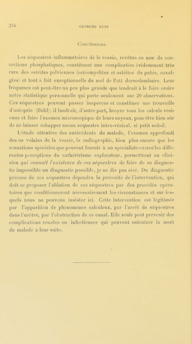 2•î'^ OKORGES KLSy Conclusions. Los séquestres inllammatoires de la vessie, revêtus ou non de con- crétions phosphatiques, constituent une complication évidemment très rare des ostéites p(3lvicnnes (ostéomyélites et ostéites du pubis, coxal- gies) et tout à fait exceptionnelle du mal de Polt dorso-loml)aire. Leur fréquence est peut-être un peu plus grande que tendrait à le faire croire notre statistique personnelle qui porte seulement sur 20 observations. Ces séquestres peuvent passer inaperçus et constituer une trouvaille d'autopsie (Bidil); il faudrait, d'autre part, broyer tous les calculs vési- caux et faire l'examen microscopique de leurs noyaux, pour être bien sûr de ne laisser échapper aucun séquestre intra-vésical, si petit soit-il. L'étude attentive des antécédents du malade, l'examen approfondi des os voisins de la vessie, la radiographie, bien plus encore que les sensations spéciales que peuvent fournir à un spécialiste exercé les dilîé- rentes perceptions du cathétérisme ex[)lorateur, permettront au clini- cien qui connaît l'existence de ces séquestres de faire de ce diagnos- tic impossible un diagnostic possible, je ne dis pas aisé. Du diagnostic précoce de ces séquestres dépendra la précocité de l'intervention, qui doit se proposer l'ablation de ces séquestres par des procédés opéra- toires que conditionneront nécessairement les circonstances et sur les- quels nous ne pouvons insister ici. Cette intervention est légitimée par l'apparition de phénomènes calculeux, par l'arrêt de séquiistres dans l'urètre, par Tobstruction de ce canal. Elle seule peut prévenir des complications rénales ou infectieuses qui peuvent entraîner la mort du malade à leur suite.