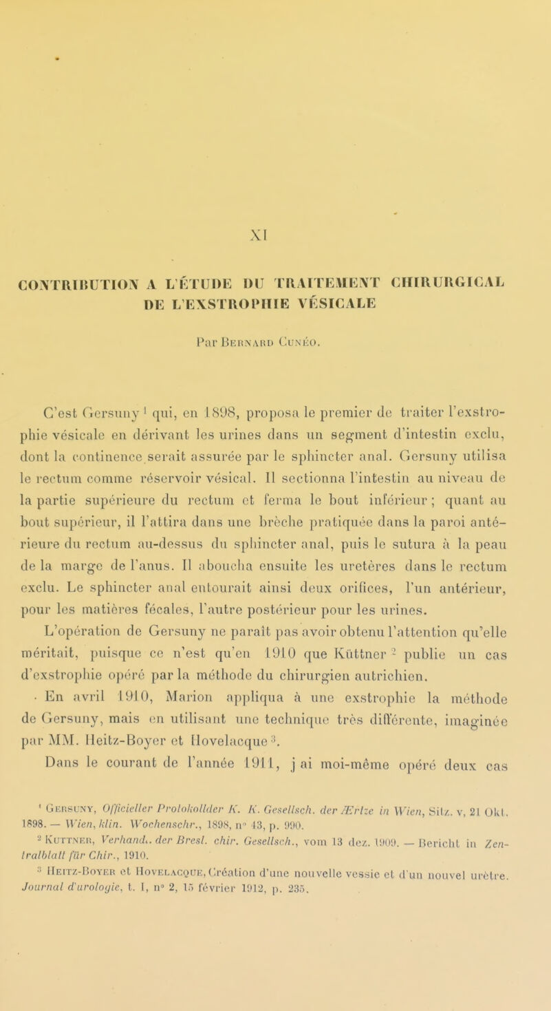 XI CONTRÏliUTION A L fi l UDE DU TRAITEMEÎVT CHIRURGICAL DE L'E\STR()l*ïlIE VÉSICALE Par Bernard Cunéo. C'est Gersmiy ' qui, en 1898, proposa le premier de traiter l'exstro- phie vésicale en dérivant les urines dans un segment d'intestin exclu, dont la continence serait assurée par le sphincter anal. Gersuny utilisa le rectum comme réservoir vésical. Il sectionna l'intestin au niveau de la partie supérieure du rectum et ferma le bout inférieur ; quant au bout supérieur, il l'attira dans une brèche prntiquée dans la paroi anté- rieure du rectum au-dessus du sphincter anal, puis le sutura à la peau delà marge de l'anus. Il nboucha ensuite les uretères dans le rectum exclu. Le sphincter anal entourait ainsi deux orifices, l'un antérieur, pour les matières fécales, l'autre postérieur pour les urines. L'opération de Gersuny ne parait pas avoir obtenu l'attention qu'elle méritait, puisque ce n'est qu'en 1910 que Kûttncr ' publie un cas d'cxstrophie opéré parla méthode du chirurgien autrichien. ■ En avril 1910, Marion appliqua à une exstrophic la méthode de Gersuny, mais en utilisant une technique très difterente, imaginée par MM. Ileitz-Boyer et [lovelacque Dans le courant de l'année 1911, j ai moi-même opéré deux cas * Gersuny, Of/ieieller Prolohnlldcr K. K. Gesellsch. der/Erlze in Wien, Sil./. v, 21 0kl. If98. — Wien, filin. Wochensc/ir., 189S, n 13, p. 900. KuTTNEi!, VerlimuL. der Bresl. chir. Gesellsch., vom 13 dez. 1909. — Bcrichl in Zcn- Iralblatl fiir Chir., 1910. Heitz-Boyer et HovELACQUE, Création d'une nouvelle vessie et d un nouvel uiotie. Journal d urologie, t. I, n 2, là févi'ier 1912, p. 235.