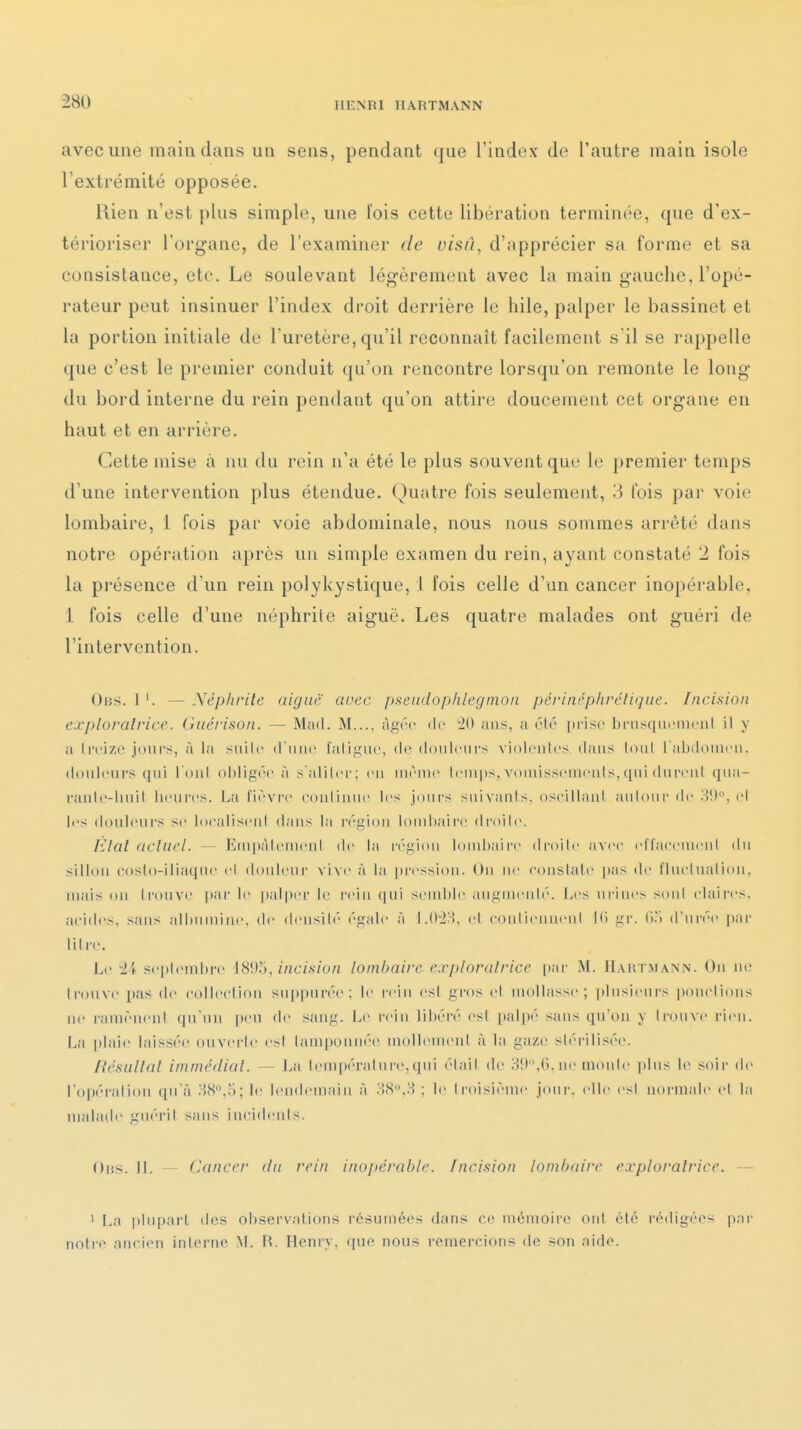 avec une main dans un sens, pendant que l'index de l'autre main isole l'extrémité opposée. Rien n'est plus simple, une l'ois cette libération terminée, que d'ex- térioriser l'organe, de l'examiner de visû, d'apprécier sa forme et sa consistance, etc. Le soulevant légèrement avec la main gauche, l'opé- rateur peut insinuer l'index droit derrière le hile, palper le bassinet et la portion initiale de Turetère, qu'il reconnaît facilement s il se rappelle que c'est le premier conduit qu'on rencontre lorsqu'on remonte le long du bord interne du rein pendant qu'on attire doucement cet organe en haut et en arrière. Cette mise à nu du rein n'a été le plus souvent que le premier temps il uiie intervention plus étendue. Quatre fois seulement, 3 fois par voie lombaire, i fois par voie abdominale, nous nous sommes arrêté dans notre opération après un simple examen du rein, ayant constaté 2 fois la présence d'un rein polykystique, I fois celle d'un cancer inopérable, 1 fois celle d'une néphrite aiguë. Les quatre malades ont guéri de l'intervention. Obs. 1 '. — Néphrite aiguë cwec pseudophlegmon périnéphrélique. Incision exploratrice. Guérison. — Mad. M..., âgée de '20 ans, a ('•!(' [)risc bnisqui'iucnl il y a treize jours, à la siiile d ime [aligne, de doiileiil's violeiiles dans loid l'abdonien. douleurs qui l oiil ol)lig(M'à s'aliler: en même leni|»s,vomissenien(s,qni dnreni qna- ranle-luiil heures. La l'ièvr-e coiilinne les joiii-s snivanls. oseillani anioni' de >>!). ci les douleurs se localiscMd dans la région lombaire droilc. lilal (iclucl. — Empàlemenl de la région l()nd»aire droite avec eiraeemeni du silliMi eosto-iliaqne et douleur vive à la [u'ession. Ou ne eonslale p;is de l'Inclualion. mais on Ironve par le palper le l'ein ([ui send)le .lugmeuh'. Les urines sont claires, acides, sans albumine, de densité égale à 1.02'i, et contiennent Ki gr. (io d'urée par liire. Le ii sei)teinbre 18!).j,/«c/.s/on lombaire e.vploralricc [lar M. Haht.mann. Ou ne Ironve pas de collecliou suppnrée; le rein esl gros el mollasse; plusieurs iiouclions ne ramènent qu'un peu de sang. i>e rein libéré esl ])alpé sjuis qu'on y trouve rien. La [ilaie laissée ouverte esl tamponnée mollement à la gaze stéi-ilisée. Résultai immédiat. — La temi)érature,qui était de ;•)!»,(>. ne monte plus le soir de ro|)éraliou qu'à ;-]8°,5; le lendemain à MS.H : le trctisième jour, elle est noi-niale et la malade guérit sans iu(-i(lenls. Oiis. 11. - Cancer du rein inopérable. Incision lombaire exploratrice. — 1 La plupart des observations résumées dans ce mémoire ont été rédigées par notre anciiMi inlerne M. R. Henry, que nous remercions de son aide.