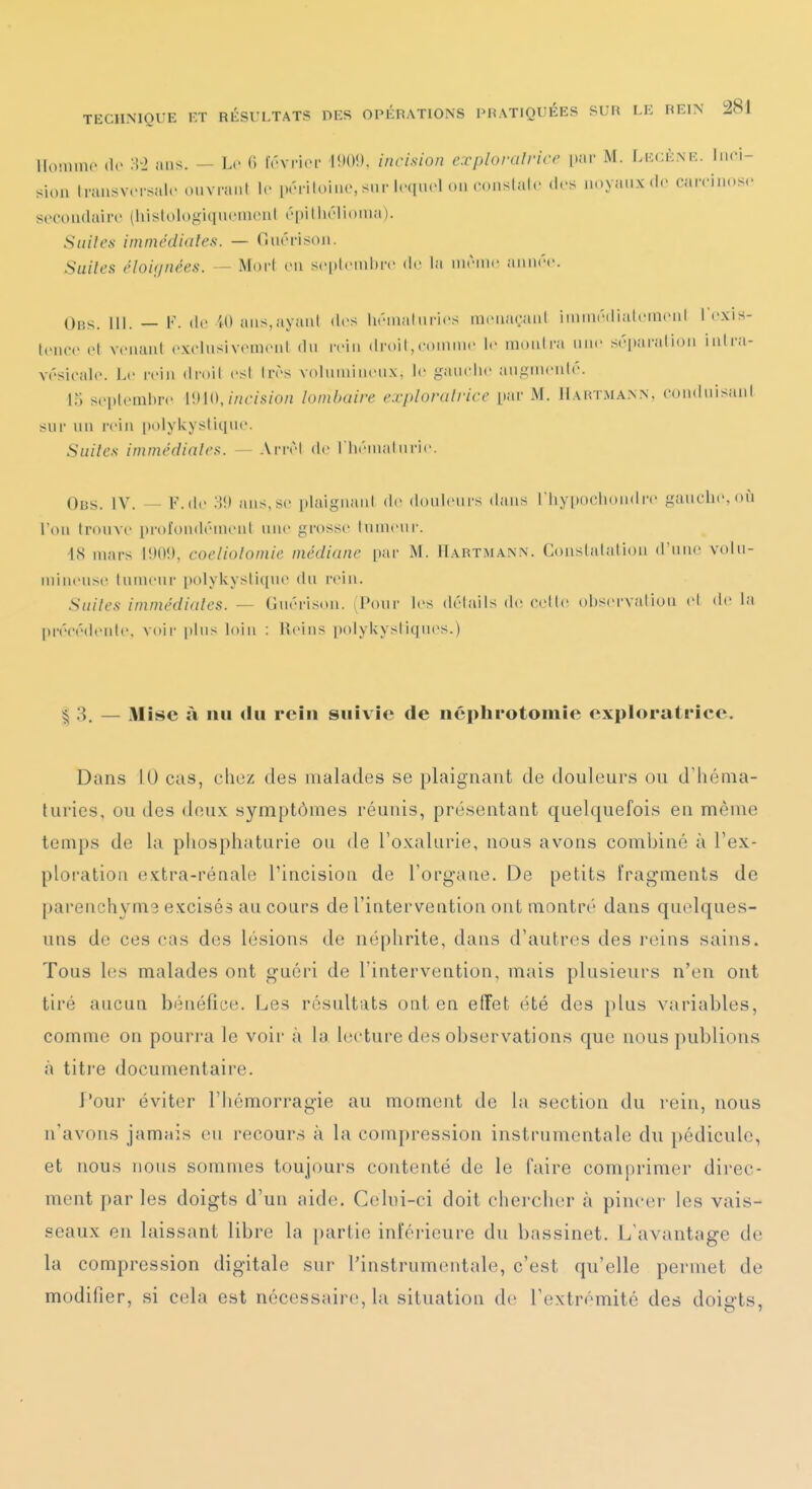 lloiiiinc (le m ans. — Le <> Irvricf l!K)!). incision explomlrice {vav M. Lecènr. Inci- sion Irausv.Tsal.- cnvrant le prriloinc, sur Icquol cm conslalc d.-s noyaux de cairinose secondaire (hisloiogiqueineni épitliélionia). Suites immédiates. — Cinérisoii. Suites éloignées. — Moi-I en scplcniin-c de la nirnic annrc. Obs. III. — V. de 40 ans,ayanl des lu'-nialni-ies raenaçaul iniinrdi;doiacnl IC.xis- lence el vcuuni cxelnsivcnienl dn rein droit,comme le monlni nnc scparalion inli-a- vcsicale. Le rein droil est 1res voluinincnx, le ganclie angmciilé. r; septembre WWJncision lonUjaire exploratrice par M. Hartmann, condnisiinl sur nu reiji [jolykyslique. Suites immédiates. — ArnM de riiénialnrie. Obs. IV. — F.(le 3!) ans,se plaiguani de douleurs dans l'hypochoudre gauche, où l'on trouve [)roiondéiuenl nue grosse tumeur. 18 mars coeliotomie médiane par M. Hartmann. Coustalaliou d'une volu- mineuse tumeur polykystique du reiu. Suites immédiates. — Guérisou. (Pour les détails de cette observation et de la précédente, voii- plus loin : Reins polykysliques.) § 3. — Mise à nu du rein suivie de ncphrotomie exploratrice. Dans 10 cas, chez des malades se plaignant de douleurs ou d'héma- turies, ou des doux symptômes réunis, présentant quelquefois en même temps de la pliosphaturie ou de l'oxalurie, nous avons combiné à l'ex- ploration extra-rénale Tincision de l'organe. De petits fragments de parenchyms excisés au cours de l'intervention ont montré dans quelques- uns de ces cas des lésions de néphrite, dans d'autres des reins sains. Tous les malades ont guéri de l'intervention, mais plusieurs n'en ont tiré aucun bénéfice. Les résultats ont en effet été des plus variables, comme on pourra le voir à la lecture des observations que nous publions à titre documentaire. four éviter l'hémorragie au moment de la section du reiu, nous n'avons jamais eu recours à la compression instrumentale du pédicule, et nous nous sommes toujours contenté de le faire comprimer direc- ment par les doigts d'un aide. Celui-ci doit chercher à pincer les vais- seaux en laissant libre la partie inl'érieure du bassinet. L'avantage de la compression digitale sur l'instrumentale, c'est qu'elle permet de modifier, si cela est nécessaire, la situation de l'extrémité des doigts,