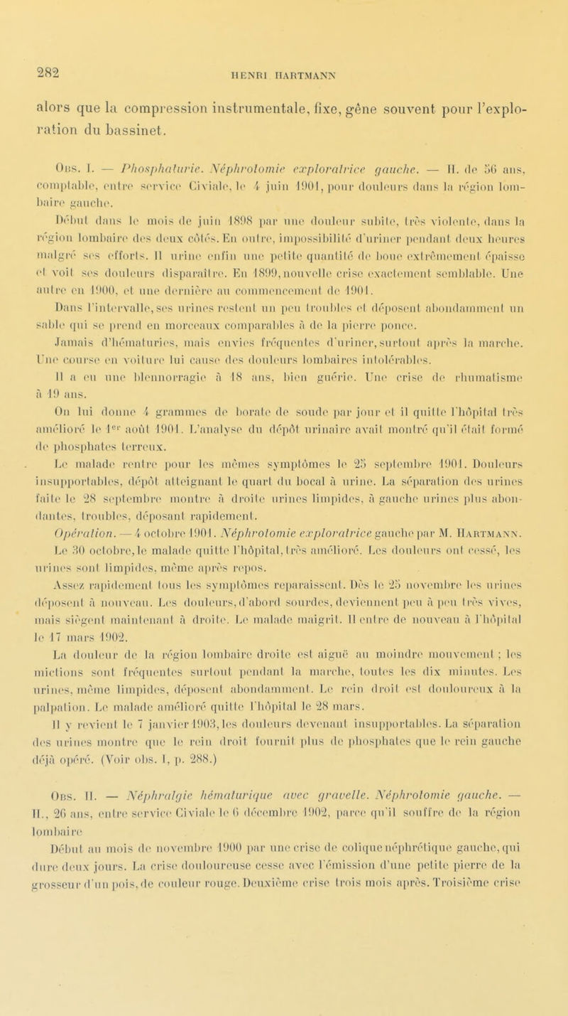 alors que la compression instrumentale, fixe, gêne souvent pour l'explo- ration du bassinet. Ous. ]. — P/iosj)haUirie. Néphvolomie cxplorolrice gauche. — II. de oG ans, coniplablc. cnli'C sci'Yicc Civinlo. le 4 juin 1!)0I, ixiiir donlciii's dans la ivirion loni- bairo ganclu'. l)('linl dans le mois do jniii IS!)8 ]»ar niic douleur snl)il(\ livs violoiilc. dans la région lombaire des deux cotés. En outre, impossibilité d'uriner lu'udant deux lieuros malgré ses efforts. Il urine enfin une petite quanlilé de boue extrêmement épaisse et voit ses douleurs disparaître. Eu J8!)9, nouvelle crise exactemeut seml)lal)Ie. Une autre en liK)0, et une dernière an commeneemeut de i!)01. Dans l'inlervalle,ses urines restent un peu Ironhies ci déposent ahondaniineul un sable qui se prend eu morceiuix comparables à de la pierre pouce. Jamais d'iiématuries, mais euA'ies fréquentes d uriiier, surloul après j;i uiarclu'. Une course en voituri- lui cause des douleurs lombaires intolérables. 11 a eu uu(^ blennorragie à \H ans, bien gnéi'ie. Une crise de rbumatismo à I!) ans. On lui doniu^ A grammes d(» borate de soud(> par jour et il quitte l'iiopital très amélioré le 1*='' août 1901. L'analyse du dépôt urinairo avait mojitré qu'il était formé de |)b()spbates terreux. Le malade rentre pour les mêmes symptômes le 2.j se|)tembre 1!)0I. Douleurs insupportables, dépôt atteignant le quai-t du bocal à urine. La séiuu'ation des urines faite le '28 se[)tembre montre à droite urines limpides, à gauche ui'iiu's plus abon- dantes, troubles, déposant rapidement. Opéralion. — i octobre 1901. Néphvolomie e.rplorolrice gauche ])ar M. Hartmann. Le ?A) octobre,le malade quitte l'hôpital, I rès amélioré. Les douleui-s ont cessé, l(>s urines son! limpides, même après i'e])os. Assez rapidement ions les symptômes rei)araissenl. Dès b; 25 novembre les urines dé])osent à nouveau. Les douleurs,d'abord soui-des, deviennent peu à peu très vives, mais siègent maiulenaul à droite. Le malade maigrit. Il enli'e de nouveau à l'hôpital le 17 mars 1902. La douleur de la irgion lombaii'e droite est aiguë au moiiulre mouvement ; les mictions sont fréquentes surtout [)endant la marche, toutes les dix minutes. Les urines, même limpides, déposent abondamment. Le l'eiu di-oil est douloureux à la paI|)alion. Le malade amélioré quitte l'hôpital le 28 mars. Il y revient le 7 janvier 1!)03, les douleurs devenant iusupi)ortaliles. La sé[)aralion des urines montre ([ue le rein droit fournil plus de phos])hales que le rein gauche déjà opéré. (Voir obs. I, p. 288.) Ob.s. II. — Néphralgie hémaluriqiie avec gvavelle. Néphvolomie gauche. — IL, 20 ans, entre service Civiale le (i décembre 1!)02, parce (pi il souffre de la région tombai re Début au mois de novembre 1900 par une crise de colique néphrétique gauche, qui dure deux jours. La crise douloureuse ciîsse avec l'émission d'une petite pierre de la grosseur d'un pois, de c(uilenr r'ouge. Deuxième crise trois mois après. Troisième ci-ise