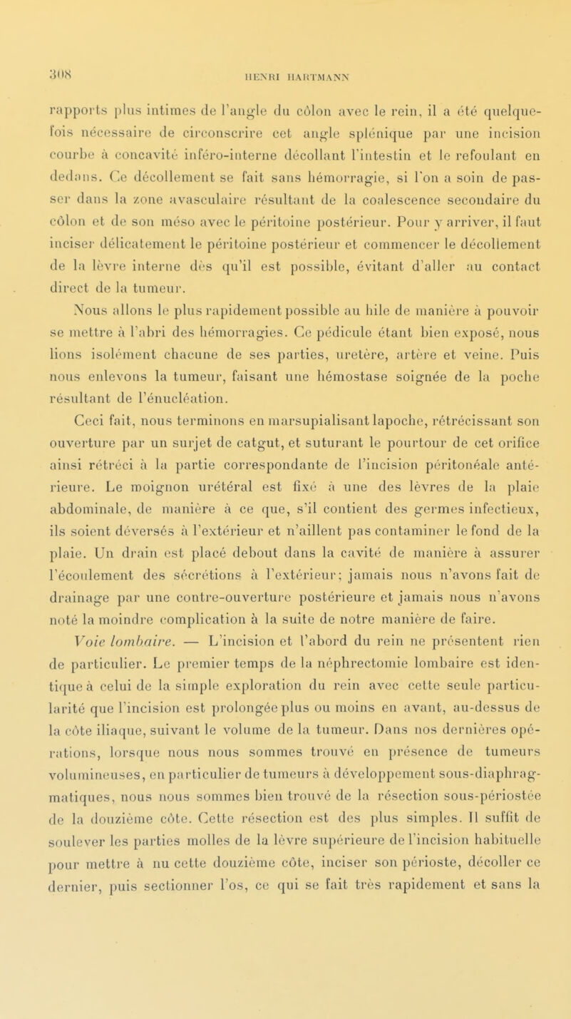 llliNRI IIAI'.TMANN rapports plus intimes de l'angle du côlon avec le rein, il a été quelque- fois nécessaire de circonscrire cet angle splénique par une incision courbe à concavité inféro-interne décollant l'intestin et lo refoulant en dedans. Ce décollement se fait sans hémorragie, si Ton a soin de pas- ser dans la zone avasculaire résultant de la coalescence secondaire du côlon et de son méso avec le péritoine postérieur. Pour y arriver, il faut inciser délicatement le péritoine postérieur et commencer le décollement de la lèvre interne dès qu'il est possible, évitant d'aller au contact direct de la tumeur. Nous allons le plus rapidement possible au hile de manière à pouvoir se mettre à l'abri des hémorragies. Ce pédicule étant bien exposé, nous lions isolément chacune de ses pai'ties, uretère, artère et veine. Puis nous enlevons la tumeur, faisant une hémostase soignée de la poche résultant de l'énucléation. Ceci fait, nous terminons en marsupialisant lapoche, rétrécissant son ouverture par un surjet de catgut, et suturant le pourtour de cet orifice ainsi rétréci à la partie correspondante de l'incision péritonéale anté- rieure. Le moignon urétéral est fixé à une des lèvres de la plaie abdominale, de manière à ce que, s'il contient des germes infectieux, ils soient déversés à l'extérieur et n'aillent pas contaminer le fond de la plaie. Un drain est placé debout dans la cavité de manière à assurer l'écoulement des sécrétions à l'extérieur; jamais nous n'avons fait de drainage par une contre-ouvertui'c postérieure et jamais nous n'avons noté la moindre complication à la suite de notre manière de faire. Voie lombaire. — L'incision et l'abord du rein ne présentent rien de particulier. Le premier temps de la néphrectomie lombaire est iden- tique à celui de la simple exploration du rein avec cette seule particu- larité que l'incision est prolongée plus ou moins en avant, au-dessus de la côte iliaque, suivant le volume de la tumeur. Dans nos dernières opé- rations, lorsque nous nous sommes trouvé en présence de tumeurs volumineuses, en particulier de tumeurs à développement sous-diaphrag- matiques, nous nous sommes bien trouvé de la résection sous-périostée de la douzième côte. Cette résection est des plus simples. Il suffit de soulever les parties molles de la lèvre supérieure de l'incision habituelle pour mettre à nu cette douzième côte, inciser son périoste, décoller ce dernier, puis sectionner l'os, ce qui se fait très rapidement et sans la