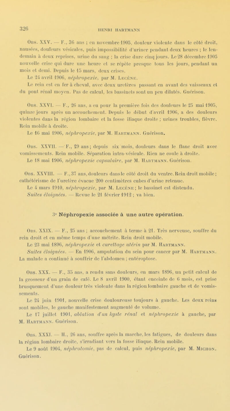 HENRI HARTMANN Obs. XXV. — F., 36 ans ; en iiovorabre 1905, douleur violente clans le côté droit, nausées, douleurs vésicales, puis impossibilité d'uriner pendant deux heures ; le len- demain à deux reprises, urine du sang ; la crise dure cinq jours. Le 28 décembre 1905 nouvelle crise qui dure une heure et se répèle presque Ions les jours, pendant un mois et demi. Depuis le 15 mars, deux crises. Le 2i avril 1906, néphropexie, par M. Lkcènk. Le rein csl vu fer à cheval, avec deux uretères laissant en avant des vaisseaux et du poni rénal moyen. Pas de calcul, les bassinets sont un peu dilatés. Guérison. Obs. XXVI. — F., 26 ans, a eu pour la première fois des donbMirs le 25 mai 1905, quinze jours après un accouchement. Depuis le début d'avril 1906, a des douleurs violentes dans la région lombaire et la fosse iliaque droite; urines 1roul)les, fièvre. Rein mobile à droite. Le 16 mai 1906, néphropexie, par M. Hartmann. Guérison. Obs. XXVll. — F., 29 ans; depuis six mois, douleurs dans le flanc droit avec vomissements. Rein mobile. Séparation intra-vésicale. Rien ne coule à droite. Le 18 mai 1906, néphropexie capsulaire, par M. Hartmann. Guérison. Obs. XXVllI. — F.,37 ans,douleurs dansle côté droit du ventre.Rein droit mobile; cathétérismc de l'uretère évacue 200 centimètres cubes d'urine retenue. Le 4 mars 1910, néphropexie, par M. Lecène; le bassinet est distendu. Suites éloignées. — Revue le 21 février 1912 ; va bien. 3° Néphropexie associée à une autre opération. Obs. XXIX. — F., 25 ans ; accouchement à terme à 21. Très nerveuse, souffre du rein droit et en même temps d'une métrite. Rein droit mobile. Le 23 mai 1896, néphropexie et cureîlage utérin par M. Hartmann. Suites éloignées. — En 1906, amputation du sein pour cancer par M. Hartmann. La malade a continué à souffrir de l'abdomeu ; entéroptose. Obs. XXX. — F., 35 ans, a rendu sans douleurs, en mars 1896, un petit calcul de la grosseur d'un grain de café. Le 8 avril 1900, étant enceinte de 6 mois, est prise brusquement d'une douleur très violente dans la région lombaire gauche et de A omis- sements. Le 24 juin 1901, nouvelle crise douloureuse toujours à gauche. Les deux reins sont mobiles, le gauche manifestement augmenté de volume. Le 17 juillet 1901, ablation d'an kyste rénal et néphropexie à gauche, par M. Hartmann. Guérison. Obs. XXXI. — IL, 26 ans, souffre après la marche, les fatigues, de douleurs dans la région lombaire droite, s'irradianl vers la fosse iliaciue. Rein mobile. Le 9 août 1901, néphrotoniie, pas de calcul, puis néphropexie, par M. Miciion. Guérison.