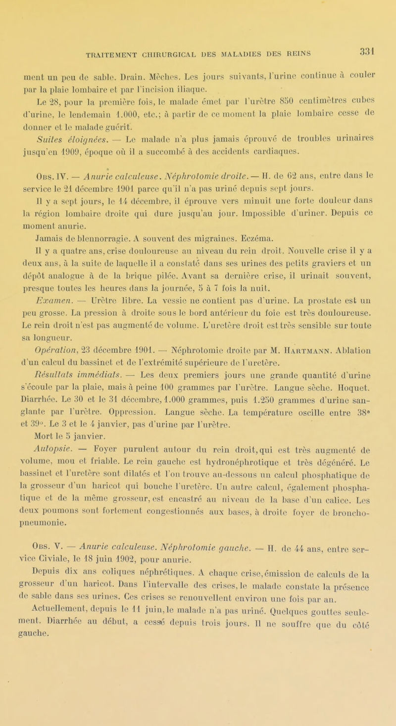 mont un peu de sable. Drain. Mèches. Les jours suivants, l'urine continue à couler par la plaie lombaire et par l incision iliaque. Le 28, pour la première fois, le malade émel par l'urètre 850 centimètres cubes d'urine, le lendemain 1.000, etc.; à partir de ce moment la plaie lombaire cesse de donner et le malade guérit. Suiles éloignées. — Le malade n'a plus jamais éprouve de troubles urinaires jusqu'en 4909, époque où il a succombé à des accidents cardiaques. Obs. IV. — Anurie calculeuse. Néphrolomie droite. — 11. de 62 ans, entre dans le service le 21 décembre 1901 parce qu'il n'a pas urine depuis sept jours. 11 y a sept jours, le 14 décembre, il éprouve vers minuit une forte douleur dans la région loml)aire droite qui dure jusqu'au jour. Impossible d'uriner. Depuis ce moment anurie. Jamais de blennorragie. A souvent des migraines. Eczéma. Il y a quatre ans, crise douloureuse au niveau du rein droit. Nouvelle crise il y a deux ans, à la suite de laquelle il a constaté dans ses urines des petits graviers et un dépôt analogue à de la brique pilée. Avant sa dernière crise, il urinait souvent, presque toutes les heures dans la journée, 5 à 7 fois la nuit. Examen. — Urètre libre. La vessie ne contient pas d'urine. La prostate est un peu grosse. La pression à droite sous le bord antérieur du foie est très douloureuse. Le rein droit n'est pas augmente de volume. L'uretère droit est très sensible sur toute sa longueur. Opération, 23 décembre 1901. — Néphrotomic droite par M. Hartmann. Ablation d'un calcul du bassinet et de l'extrémité supérieure de l'uretère. Résultais immédiats. — Les deux premiers jours une grande quantité d'urine s'écoule par la plaie, mais à peine 100 grammes par l'urètre. Langue sèche. Hoquet. Diarrhée. Le 30 et le 31 décemlire, 1.000 grammes, puis 1.250 grammes d'urine san- glante par l'urètre. Oppression. Langue sèche. La température oscille entre 38» et 39'\ Le 3 et le 4 janvier, pas d'urine par l'urètre. Mort le 5 janvier. Autopsie. — Foyer purulent autour du rein droit, qui est très augmenté de volume, mou et friable. Le rein gauche est hydronéphrotique et très dégénéré. Le bassinet et l'uretère sont dilatés et l'on trouve au-dessous un calcul phosphatique de la grosseur d'un haricot qui bouche l'uretère. Un autre calcul, également phosi)ha- tique et de la même grosseur, est encastré au niveau de la base d'uu calice. Les deux poumons sont fortement congestionnés aux bases, à droite foyer de broncho- pneumonie. Obs. V. — Anurie calculeuse. Néphrolomie gauche. — H. de 44 ans, entre ser- vice Civiale, le 18 juin 1902, pour anurie. Depuis dix ans coliques néphrétiques. A chaque crise,émission do calculs de la grosseur d'un haricot. Dans l'intervalle des crises, le malade constate la présence de sable dans ses urines. Ces crises se renouvellent environ une fois par an. Actuellement, depuis le 11 juin,le malade n'a pas ui-iné. Quelques gouttes seule- ment. Diarrhée au début, a cessé depuis trois jours. 11 ne souffre que du côté gauche.