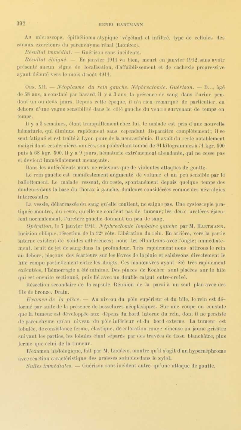 An mirroscope, cpitht'Iioma atypique ' végcMant et infillrô, type de cellules des canaux excréteurs du ])arenchyme rénal (Lecène). Résullal immédinl. — Gnérison sans incidents. Résiillal éloigné. — En janvier 1011 va bien, meurt en janvier 1912, sans avoir présenté aucun si-ino de localisaliou, d'affaiblissement et de cachexie progressive ayant débuté vers le mois d'août 19M. OiJS. XII. — Néoplasme du rein gauche. Néphreclomie. Guérifion. — l)..., Agé de 58 ans, a constaté [)ar basard, il y a 3 ans, la |)i'ésence de sang dans l'urine pen- danl un on denx jours. Depuis cette époque, il a u i-icn remarqué de parliculier, en dehors d une vague sensibilité dans le côlé gauclic du venire survenant de temps en temps. 11 y a 3 semaines, étant tranquillonient ch(>z lui, le malade est pris d une nouvelle hématurie, qui diminue rapidement sans cependant disparaître coin|)lèfement ; il se sent fatigué et est traité à Lyon pour delà neurasthénie, il avait du reste nolablement maigri dans ces dernières années, son poids étant tombé de 81 kilogrammes à 71 kgr. 500 puis à 68 kgr. 500.1! y a 9 jours, hématurie extrêmement abondante, qui ne cesse pas et devient immédiatement menaçante. Dans les antécédents nous ne relevons que de violentes attaques de goutte. Le rein gauche est manifestement augmenté de volume et un iieu sensible par le balloltement. Le malade ressent, du reste, spontanément depuis quelque temps des douleurs dans la base du thorax à gauche, douleurs considérées comme des névralgies intercostales. La vessie, débarrassée du sang qu'elle contient, ne saigne pas. Une cystoscopie i)ra- tiquée montre, du reste, qu'elle ne contient pas de tumeur; les deux uretères éjacu- lent normalement, l'uretère gauche donnant un ])eu de sang. Opéralion, le 7 janvier 1911. Néphreclomie lombaire gauche par M. IIartmanis. Incision oblique, résection de la 12° côte. Libération du rein. En arrière, vers la partie i-nterne exislent de solides adhérences; nous les effondrons avec l'ongle; immédiale- m(!nt, bruit de jet d(! sang dans la profondeur. Très rapidement nous attirons le rein au dehors, plaçons des écarteurs sur les lèvres de la plaie et saisissons directement le bile rompu partiellement entre les doigts. Ces manœuvres ayant été très rapidement exécutées, l'hémorragie a été nruiinie. Des pinces de Kochcr sont placées sur le hile qui est ensuite sectionné, puis lié avec un double calgut entre-croisé. IJésection secondaire de la capsule. Réunion de la paroi à un seul plan avec des fils de bronze. Drain. Examen de la pièce. — Au niveau du pôle supérieur et du hile, le rein est dé- formé par suite de la présence de bosselures néopIasi([ues. Sur une coupe on constate que la tumeur est développée aux dépens du bord inlerne du rein, don! il ne persiste de parenchyme qu'au niveau du |)ôle inférieur et du bord externe. La tumeur est lobulée, de consistance ferme, élastique, décoloration rouge vineuse ou jaune grisâtre suivant les parties, les lobules étant séparés pai- des tracées de tissu blanchâtre, plus ferme que celui de la tumeur. L'examen histologi([uc, fait par M. Lecène, montre (ju'il s'agit d'un hypernéphromc avec réaction caractéristique des graisses solublesdans lexylol. Suilea immédialea. — Guérison sans iucident autre qu'une attaque de goutte.