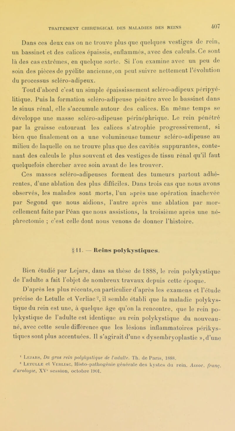 Dans ces deux cas on ne trouve plus que quelques vestiges do rein, un bassinet et des calices épaissis, enflammés, avec des calculs. Ce sont là des cas extrêmes, en quelque sorte. Si l'on examine avec un peu de soin des pièces de pyélite ancienne,on peut suivre nettement l'évolution du processus scléro-adipeux. Tout d'abord c'est un simple épaississement scléro-adipeux péripyé- litique. Puis la formation scléro-adipeuse pénètre avec le bassinet dans le sinus rénal, elle s'accumule autour des calices. En même temps se développe une masse scléro-adipeuse périnéphrique. Le rein pénétré par la graisse entourant les calices s'atrophie progressivement, si bien que finalement on a une volumineuse tumeur scléro-adipeuse au milieu do laquelle on ne trouve plus que des cavités suppurantes, conte- nant des calculs le plus souvent et des vestiges de tissu rénal qu'il faut quelquefois chercher avec soin avant de les trouver. Ces masses scléro-adipeuses forment des tumeurs partout adhé- rentes, d'une ablation des plus difficiles. Dans trois cas que nous avons observés, les malades sont morts, l'un après une opération inachevée par Segond que nous aidions, l'autre après une ablation par mor- cellement faite par Péan que nous assistions, la troisième après une né- phrectomie ; c'est celle dont nous venons de donner l'histoire. §H. — Reins polykystîques. Bien étudié par Lejars, dans sa thèse de 1888, le rein polykystique de l'adulte a fait l'objet de nombreux travaux depuis cette époque. D'après les plus récents,en particulier d'après les examens et l'étude précise de Letulle et Verliac'^, il semble établi que la maladie polykys- tique du rein est une, à quelque âge qu'on la rencontre, que le rein po- lykystique de l'adulte est identiqu(î au rein polykystique du nouveau- né, avec cette seule différence que les lésions inflammatoires périkys- tiques sont plus accentuées. Il s'agirait d'une « dysembryoplastie », d'une ' LiuAns, Du gros rein polt/l;ifsliriue de l'adulte. ïh. de Pans, 188S. * Letulle et Verliac, Hislo-palliogénie générale des kystes du rein. /U\soc. franç. d'urologie, XW' session, octobre 1901.