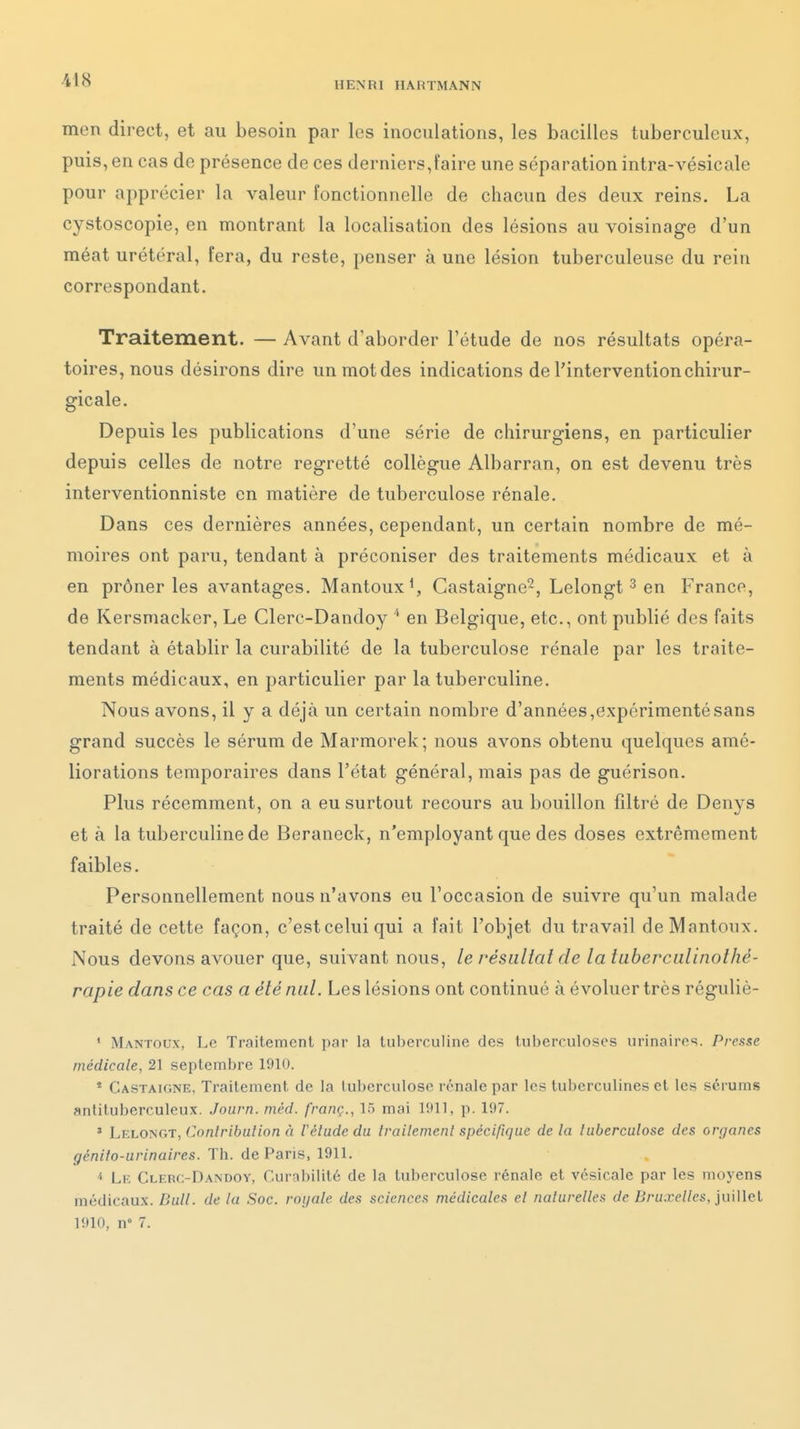 HENRI HAHTMANN men direct, et au besoin par les inoculations, les bacilles tuberculeux, puis, en cas de présence de ces derniers,faire une séparation intra-vésicale pour apprécier la valeur fonctionnelle de chacun des deux reins. La cystoscopie, en montrant la localisation des lésions au voisinage d'un méat urétéral, fera, du reste, penser à une lésion tuberculeuse du rein correspondant. Traitement. — Avant d'aborder l'étude de nos résultats opéra- toires, nous désirons dire un mot des indications de l'intervention chirur- gicale. Depuis les publications d'une série de chirurgiens, en particulier depuis celles de notre regretté collègue Albarran, on est devenu très interventionniste en matière de tuberculose rénale. Dans ces dernières années, cependant, un certain nombre de mé- moires ont paru, tendant à préconiser des traitements médicaux et à en prôner les avantages. Mantoux*, Castaigne-, Lelongt ^ en France, de Kersmacker, Le Clere-Dandoy en Belgique, etc., ont publié des faits tendant à établir la curabilité de la tuberculose rénale par les traite- ments médicaux, en particulier par la tuberculine. Nous avons, il y a déjà un certain nombre d'années,expérimenté sans grand succès le sérum de Marmorek; nous avons obtenu quelques amé- liorations temporaires dans l'état général, mais pas de guérison. Plus récemment, on a eu surtout recours au bouillon filtré de Denys et à la tuberculine de Beraneck, n'employant que des doses extrêmement faibles. Personnellement nous n'avons eu l'occasion de suivre qu'un malade traité de cette façon, c'est celui qui a fait l'objet du travail deMantoux. Nous devons avouer que, suivant nous, le résultai de la taberculinothé- rapie dans ce cas a été nul. Les lésions ont continué à évoluer très réguliè- ' Mantoux, Le Traitement par la tuberculine des tuberculoses urinaircs. Presse médicale, 21 septembre 1910. * Castaigne, Traitement de la tuberculose rénale par les tuberculines et les sérums antituberculeux. Journ. méd. franç., 15 mai 1911, p. 197. ' Lelosgt, Cnnlribuiion à iéladedii Irailemenl spécifique de la tuberculose des organes génito-urinaires. Th. de Paris, 1911. ^ Lr Clerc-Dandoy, Curabilité de la tuberculose rénale et vésicale par les moyens médicaux. Bull, de la Soc. royale des sciences médicales el naturelles de Bru.-ce//es, juillet 1910, n» 7.